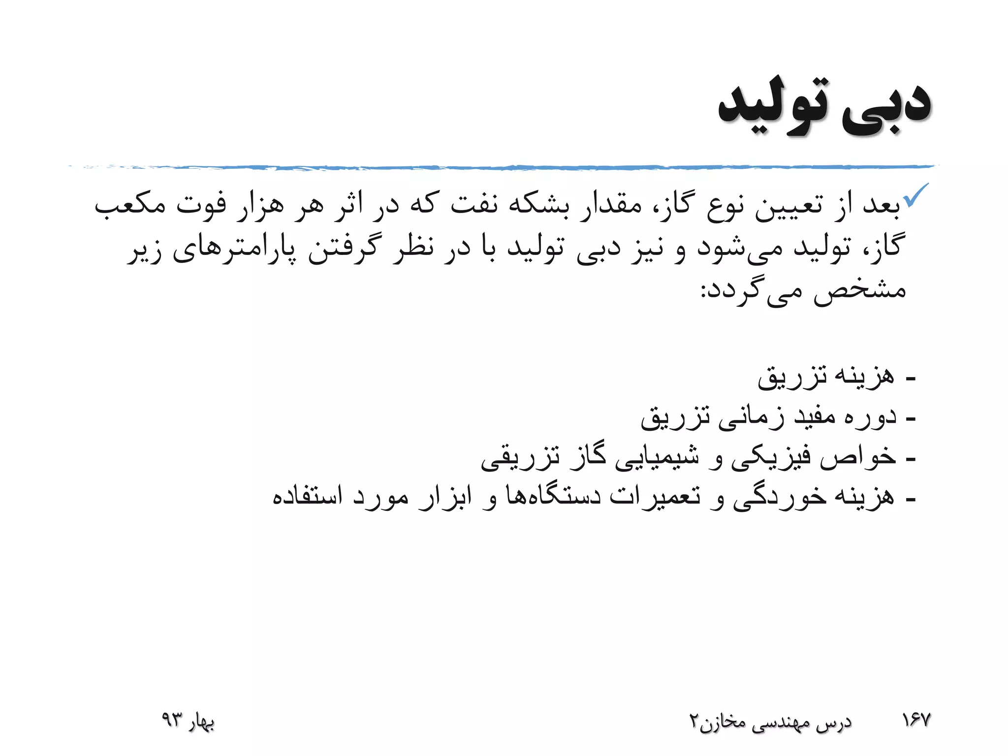 ‫تولید‬ ‫دبی‬
‫م‬ ‫فوت‬ ‫هزار‬ ‫هر‬ ‫اثر‬ ‫در‬ ‫که‬ ‫نفت‬ ‫بشکه‬ ‫مقدار‬ ،‫گاز‬ ‫نوع‬ ‫تعیین‬ ‫از‬ ‫بعد‬‫کعب‬
‫می‬ ‫تولید‬ ،‫گاز‬‫پارامت‬ ‫گرفتن‬ ‫نظر‬ ‫در‬ ‫با‬ ‫تولید‬ ‫دبی‬ ‫نیز‬ ‫و‬ ‫شود‬‫زیر‬ ‫رهای‬
‫می‬ ‫مشخص‬‫گردد‬:
‫بهار‬93 ‫مخازن‬ ‫مهندسی‬ ‫درس‬2 167
-‫تزریق‬ ‫هزینه‬
-‫تزریق‬ ‫زمانی‬ ‫مفید‬ ‫دوره‬
-‫تزریقی‬ ‫گاز‬ ‫شیمیایی‬ ‫و‬ ‫فیزیکی‬ ‫خواص‬
-‫تعمیرات‬ ‫و‬ ‫خوردگی‬ ‫هزینه‬‫دستگاه‬‫ها‬‫استفاده‬ ‫مورد‬ ‫ابزار‬ ‫و‬
 