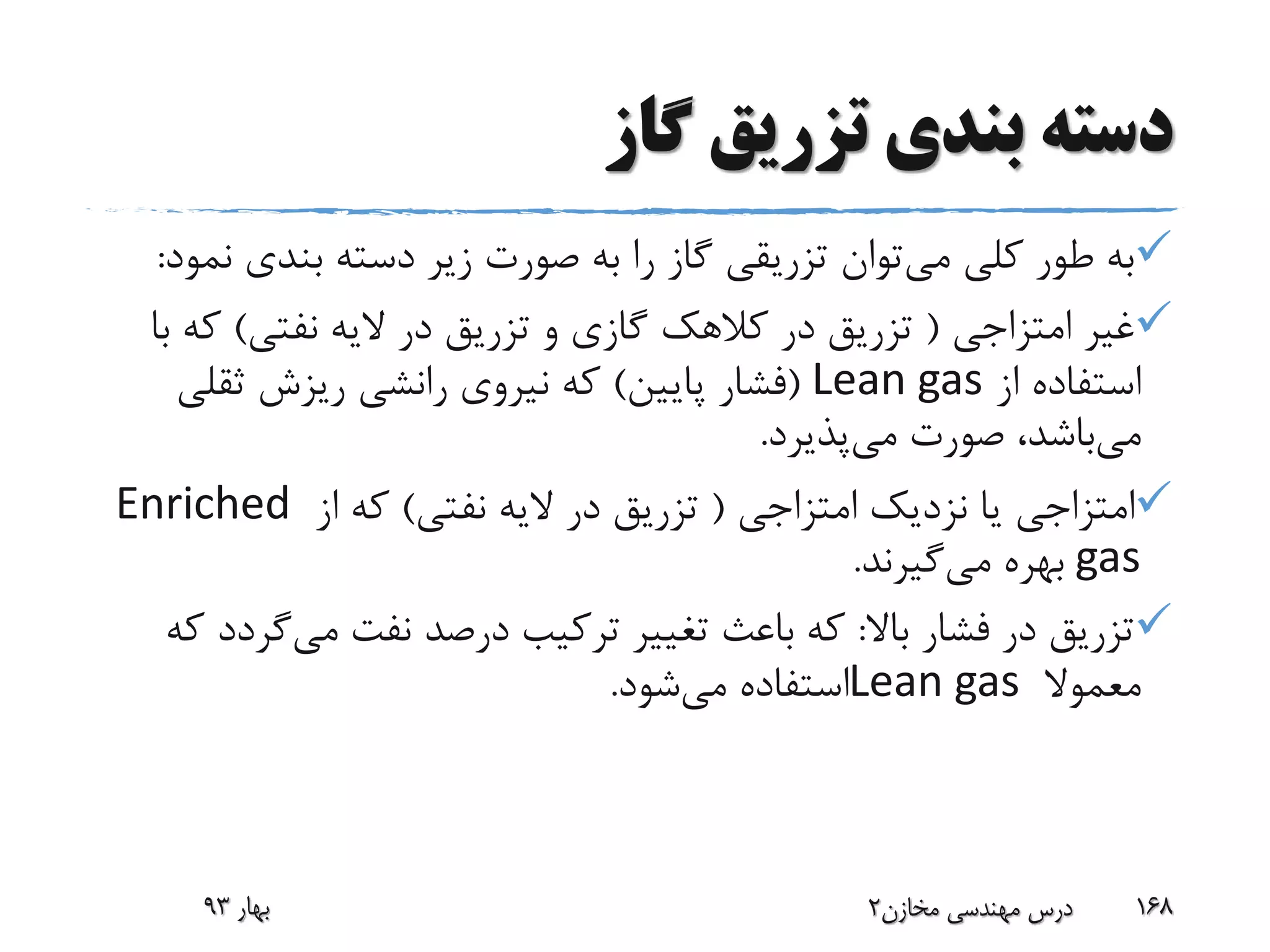 ‫گاز‬ ‫تزریق‬ ‫بندی‬ ‫دسته‬
‫می‬ ‫کلی‬ ‫طور‬ ‫به‬‫ن‬ ‫بندی‬ ‫دسته‬ ‫زیر‬ ‫صورت‬ ‫به‬ ‫را‬ ‫گاز‬ ‫تزریقی‬ ‫توان‬‫مود‬:
‫امتزاجی‬ ‫غیر‬(‫نفتی‬ ‫الیه‬ ‫در‬ ‫تزریق‬ ‫و‬ ‫گازی‬ ‫کالهک‬ ‫در‬ ‫تزریق‬)‫ک‬‫با‬ ‫ه‬
‫از‬ ‫استفاده‬Lean gas(‫پایین‬ ‫فشار‬)‫ثقلی‬ ‫ریزش‬ ‫رانشی‬ ‫نیروی‬ ‫که‬
‫می‬‫می‬ ‫صورت‬ ،‫باشد‬‫پذیرد‬.
‫امتزاجی‬ ‫نزدیک‬ ‫یا‬ ‫امتزاجی‬(‫نفتی‬ ‫الیه‬ ‫در‬ ‫تزریق‬)‫از‬ ‫که‬Enriched
gas‫می‬ ‫بهره‬‫گیرند‬.
‫باال‬ ‫فشار‬ ‫در‬ ‫تزریق‬:‫می‬ ‫نفت‬ ‫درصد‬ ‫ترکیب‬ ‫تغییر‬ ‫باعث‬ ‫که‬‫گ‬‫که‬ ‫ردد‬
‫معموال‬Lean gas‫می‬ ‫استفاده‬‫شود‬.
‫بهار‬93 ‫مخازن‬ ‫مهندسی‬ ‫درس‬2 168
 