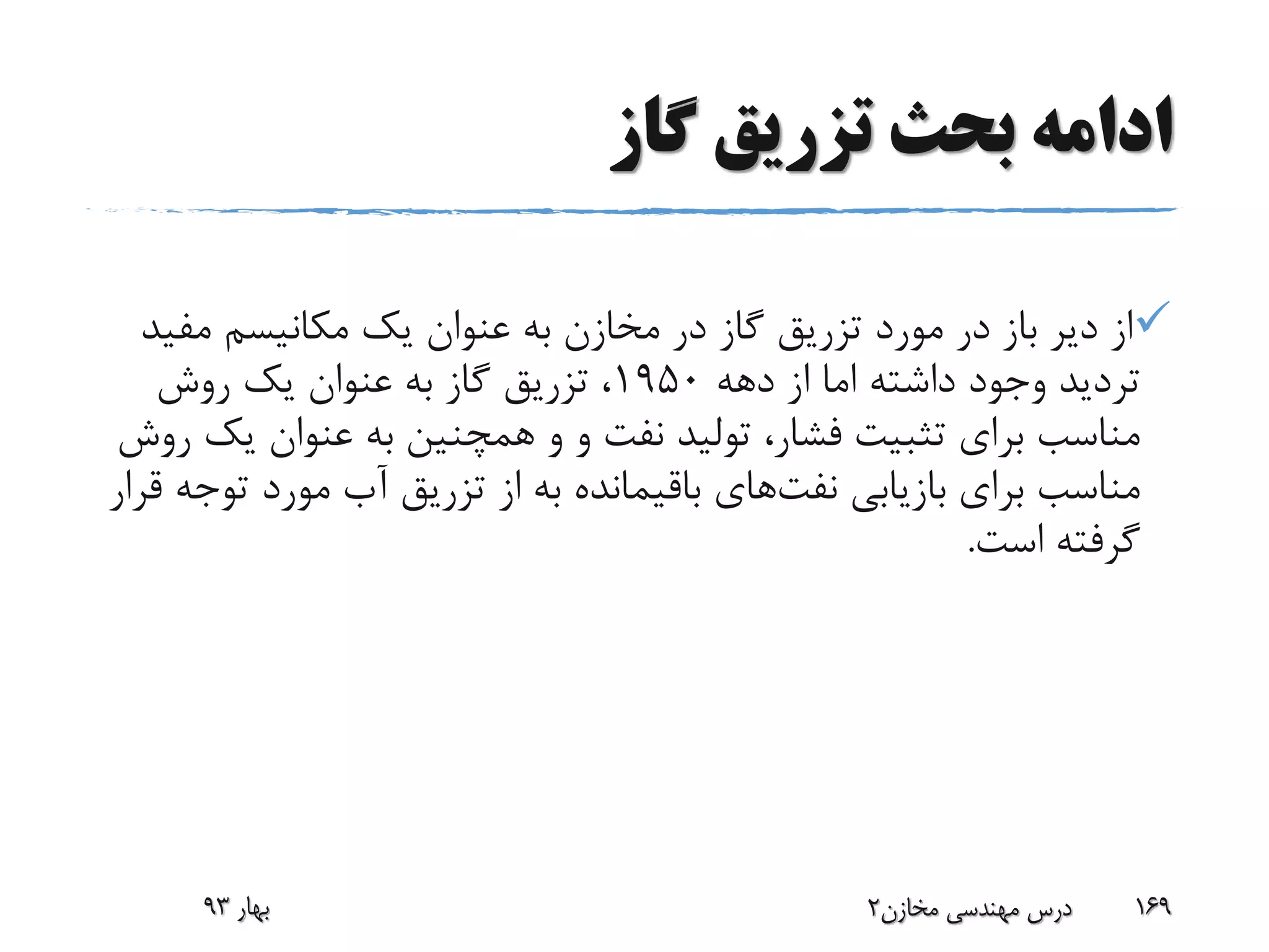 ‫گاز‬ ‫تزریق‬ ‫بحث‬ ‫ادامه‬
‫مف‬ ‫مکانیسم‬ ‫یک‬ ‫عنوان‬ ‫به‬ ‫مخازن‬ ‫در‬ ‫گاز‬ ‫تزریق‬ ‫مورد‬ ‫در‬ ‫باز‬ ‫دیر‬ ‫از‬‫ید‬
‫دهه‬ ‫از‬ ‫اما‬ ‫داشته‬ ‫وجود‬ ‫تردید‬1950‫روش‬ ‫یک‬ ‫عنوان‬ ‫به‬ ‫گاز‬ ‫تزریق‬ ،
‫و‬ ‫نفت‬ ‫تولید‬ ،‫فشار‬ ‫تثبیت‬ ‫برای‬ ‫مناسب‬‫و‬‫ی‬ ‫عنوان‬ ‫به‬ ‫همچنین‬‫روش‬ ‫ک‬
‫بازیابی‬ ‫برای‬ ‫مناسب‬‫نفت‬‫های‬‫ت‬ ‫مورد‬ ‫آب‬ ‫تزریق‬ ‫از‬ ‫به‬ ‫باقیمانده‬‫قرار‬ ‫وجه‬
‫است‬ ‫گرفته‬.
‫بهار‬93 ‫مخازن‬ ‫مهندسی‬ ‫درس‬2 169
 