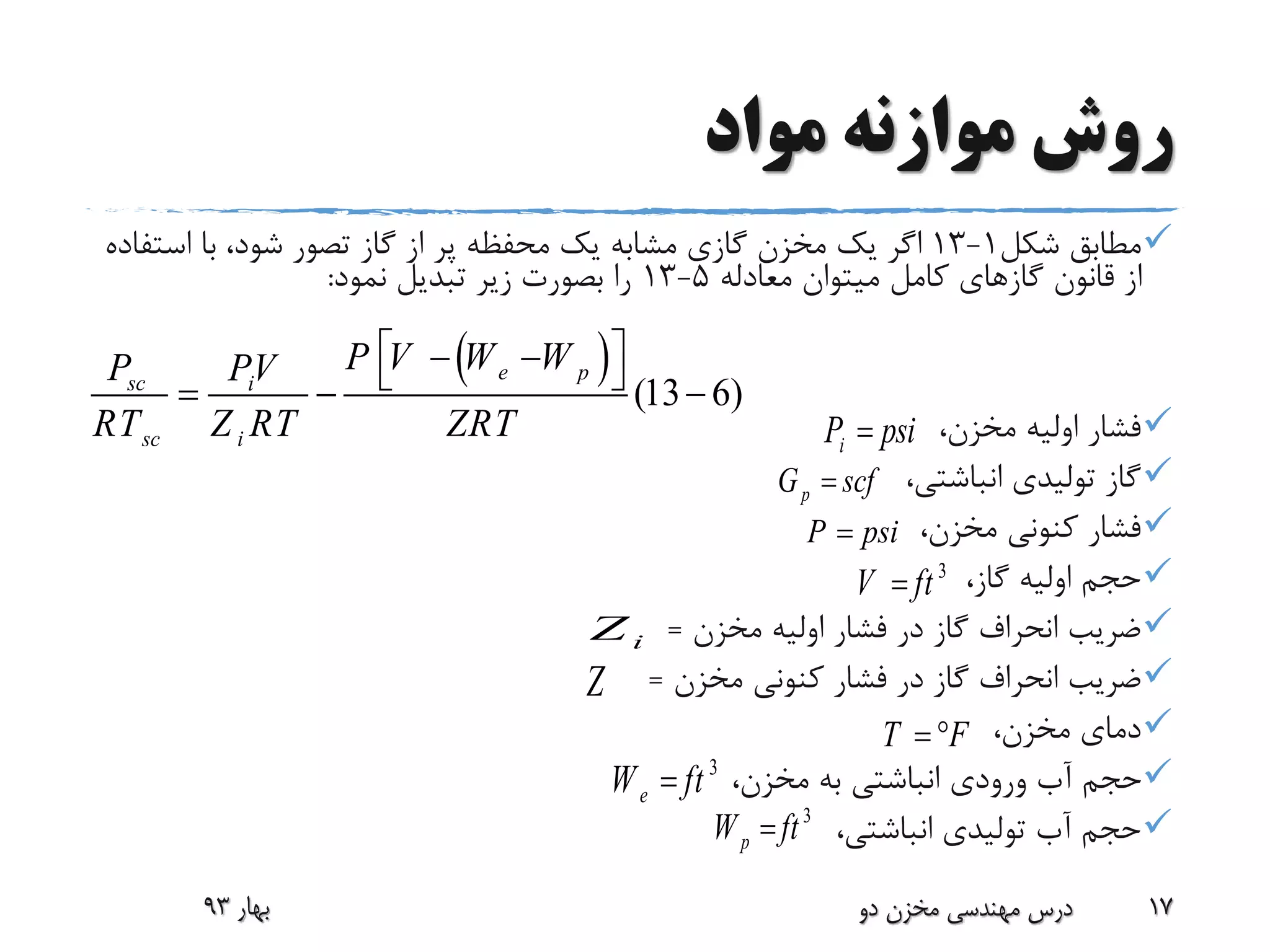 ‫مواد‬ ‫موازنه‬ ‫روش‬
‫شکل‬ ‫مطابق‬1-13‫است‬ ‫با‬ ،‫شود‬ ‫تصور‬ ‫گاز‬ ‫از‬ ‫پر‬ ‫محفظه‬ ‫یک‬ ‫مشابه‬ ‫گازی‬ ‫مخزن‬ ‫یک‬ ‫اگر‬‫فاده‬
‫معادله‬ ‫میتوان‬ ‫کامل‬ ‫گازهای‬ ‫قانون‬ ‫از‬5-13‫نمود‬ ‫تبدیل‬ ‫زیر‬ ‫بصورت‬ ‫را‬:
،‫مخزن‬ ‫اولیه‬ ‫فشار‬
،‫انباشتی‬ ‫تولیدی‬ ‫گاز‬
،‫مخزن‬ ‫کنونی‬ ‫فشار‬
،‫گاز‬ ‫اولیه‬ ‫حجم‬
‫مخزن‬ ‫اولیه‬ ‫فشار‬ ‫در‬ ‫گاز‬ ‫انحراف‬ ‫ضریب‬=
‫مخزن‬ ‫کنونی‬ ‫فشار‬ ‫در‬ ‫گاز‬ ‫انحراف‬ ‫ضریب‬=
،‫مخزن‬ ‫دمای‬
،‫مخزن‬ ‫به‬ ‫انباشتی‬ ‫ورودی‬ ‫آب‬ ‫حجم‬
،‫انباشتی‬ ‫تولیدی‬ ‫آب‬ ‫حجم‬
‫بهار‬93 ‫دو‬ ‫مخزن‬ ‫مهندسی‬ ‫درس‬ 17
 
(13 6)
e psc i
sc i
P V W WP PV
RT Z RT ZRT
     
iZ
Z
iP psi
pG scf
P psi
3
V ft
T F 
3
eW ft
3
pW ft
 