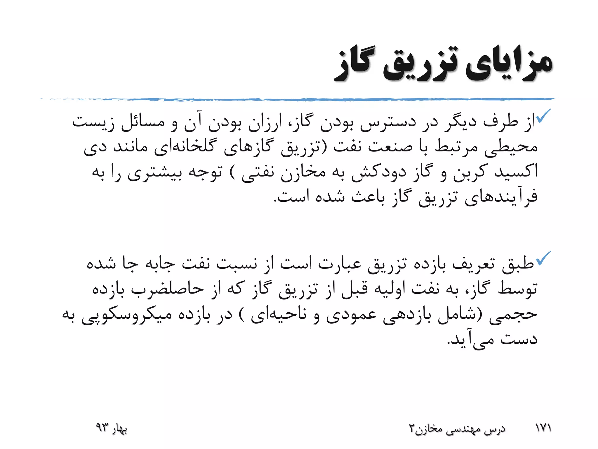 ‫گاز‬ ‫تزریق‬ ‫مزایای‬
‫زیست‬ ‫مسائل‬ ‫و‬ ‫آن‬ ‫بودن‬ ‫ارزان‬ ،‫گاز‬ ‫بودن‬ ‫دسترس‬ ‫در‬ ‫دیگر‬ ‫طرف‬ ‫از‬
‫نفت‬ ‫صنعت‬ ‫با‬ ‫مرتبط‬ ‫محیطی‬(‫گازهای‬ ‫تزریق‬‫گلخانه‬‫ای‬‫د‬ ‫مانند‬‫ی‬
‫گاز‬ ‫و‬ ‫کربن‬ ‫اکسید‬‫دودکش‬‫نفتی‬ ‫مخازن‬ ‫به‬)‫ر‬ ‫بیشتری‬ ‫توجه‬‫به‬ ‫ا‬
‫است‬ ‫شده‬ ‫باعث‬ ‫گاز‬ ‫تزریق‬ ‫فرآیندهای‬.
‫نفت‬ ‫نسبت‬ ‫از‬ ‫است‬ ‫عبارت‬ ‫تزریق‬ ‫بازده‬ ‫تعریف‬ ‫طبق‬‫جابه‬‫ش‬ ‫جا‬‫ده‬
‫از‬ ‫که‬ ‫گاز‬ ‫تزریق‬ ‫از‬ ‫قبل‬ ‫اولیه‬ ‫نفت‬ ‫به‬ ،‫گاز‬ ‫توسط‬‫حاصلضرب‬‫ب‬‫ازده‬
‫حجمی‬(‫ناحیه‬ ‫و‬ ‫عمودی‬ ‫بازدهی‬ ‫شامل‬‫ای‬)‫ب‬ ‫میکروسکوپی‬ ‫بازده‬ ‫در‬‫ه‬
‫می‬ ‫دست‬‫آید‬.
‫بهار‬93 ‫مخازن‬ ‫مهندسی‬ ‫درس‬2 171
 