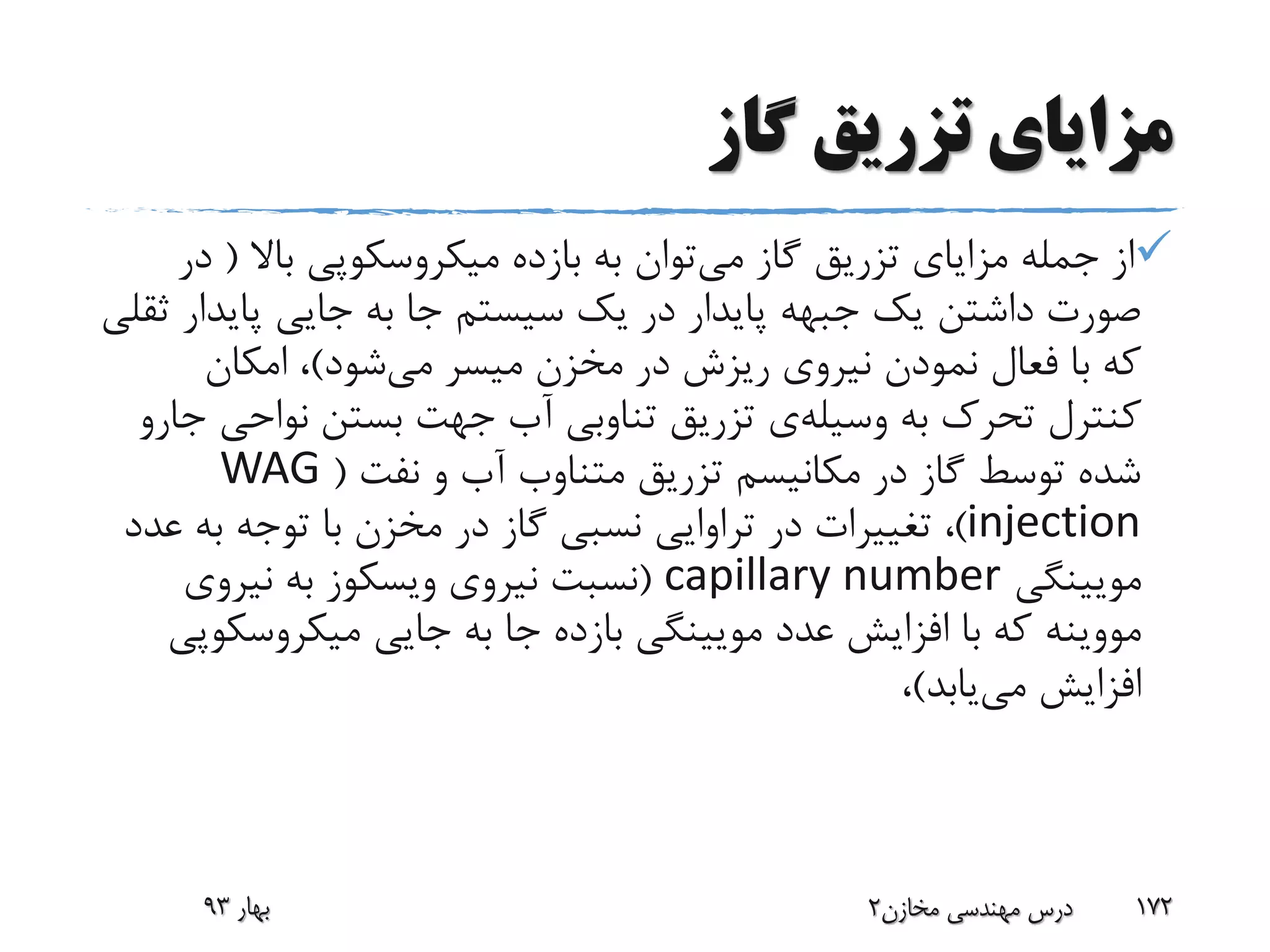 ‫گاز‬ ‫تزریق‬ ‫مزایای‬
‫می‬ ‫گاز‬ ‫تزریق‬ ‫مزایای‬ ‫جمله‬ ‫از‬‫باال‬ ‫میکروسکوپی‬ ‫بازده‬ ‫به‬ ‫توان‬(‫در‬
‫پاید‬ ‫جایی‬ ‫به‬ ‫جا‬ ‫سیستم‬ ‫یک‬ ‫در‬ ‫پایدار‬ ‫جبهه‬ ‫یک‬ ‫داشتن‬ ‫صورت‬‫ثقلی‬ ‫ار‬
‫می‬ ‫میسر‬ ‫مخزن‬ ‫در‬ ‫ریزش‬ ‫نیروی‬ ‫نمودن‬ ‫فعال‬ ‫با‬ ‫که‬‫شود‬)‫امکان‬ ،
‫به‬ ‫تحرک‬ ‫کنترل‬‫وسیله‬‫ی‬‫نواح‬ ‫بستن‬ ‫جهت‬ ‫آب‬ ‫تناوبی‬ ‫تزریق‬‫جارو‬ ‫ی‬
‫نفت‬ ‫و‬ ‫آب‬ ‫متناوب‬ ‫تزریق‬ ‫مکانیسم‬ ‫در‬ ‫گاز‬ ‫توسط‬ ‫شده‬(WAG
injection)‫ع‬ ‫به‬ ‫توجه‬ ‫با‬ ‫مخزن‬ ‫در‬ ‫گاز‬ ‫نسبی‬ ‫تراوایی‬ ‫در‬ ‫تغییرات‬ ،‫دد‬
‫مویینگی‬capillary number(‫نیروی‬ ‫نسبت‬‫ویسکوز‬‫نیروی‬ ‫به‬
‫مووینه‬‫میکروسک‬ ‫جایی‬ ‫به‬ ‫جا‬ ‫بازده‬ ‫مویینگی‬ ‫عدد‬ ‫افزایش‬ ‫با‬ ‫که‬‫وپی‬
‫می‬ ‫افزایش‬‫یابد‬)،
‫بهار‬93 ‫مخازن‬ ‫مهندسی‬ ‫درس‬2 172
 