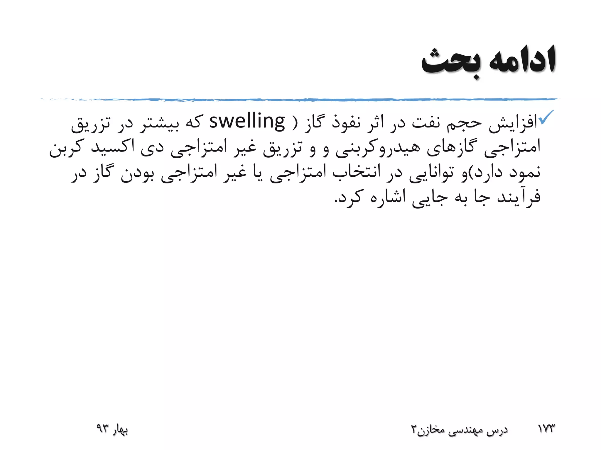 ‫بحث‬ ‫ادامه‬
‫گاز‬ ‫نفوذ‬ ‫اثر‬ ‫در‬ ‫نفت‬ ‫حجم‬ ‫افزایش‬(swelling‫تزریق‬ ‫در‬ ‫بیشتر‬ ‫که‬
‫و‬ ‫هیدروکربنی‬ ‫گازهای‬ ‫امتزاجی‬‫و‬‫ک‬ ‫اکسید‬ ‫دی‬ ‫امتزاجی‬ ‫غیر‬ ‫تزریق‬‫ربن‬
‫دارد‬ ‫نمود‬)‫د‬ ‫گاز‬ ‫بودن‬ ‫امتزاجی‬ ‫غیر‬ ‫یا‬ ‫امتزاجی‬ ‫انتخاب‬ ‫در‬ ‫توانایی‬ ‫و‬‫ر‬
‫کرد‬ ‫اشاره‬ ‫جایی‬ ‫به‬ ‫جا‬ ‫فرآیند‬.
‫بهار‬93 ‫مخازن‬ ‫مهندسی‬ ‫درس‬2 173
 