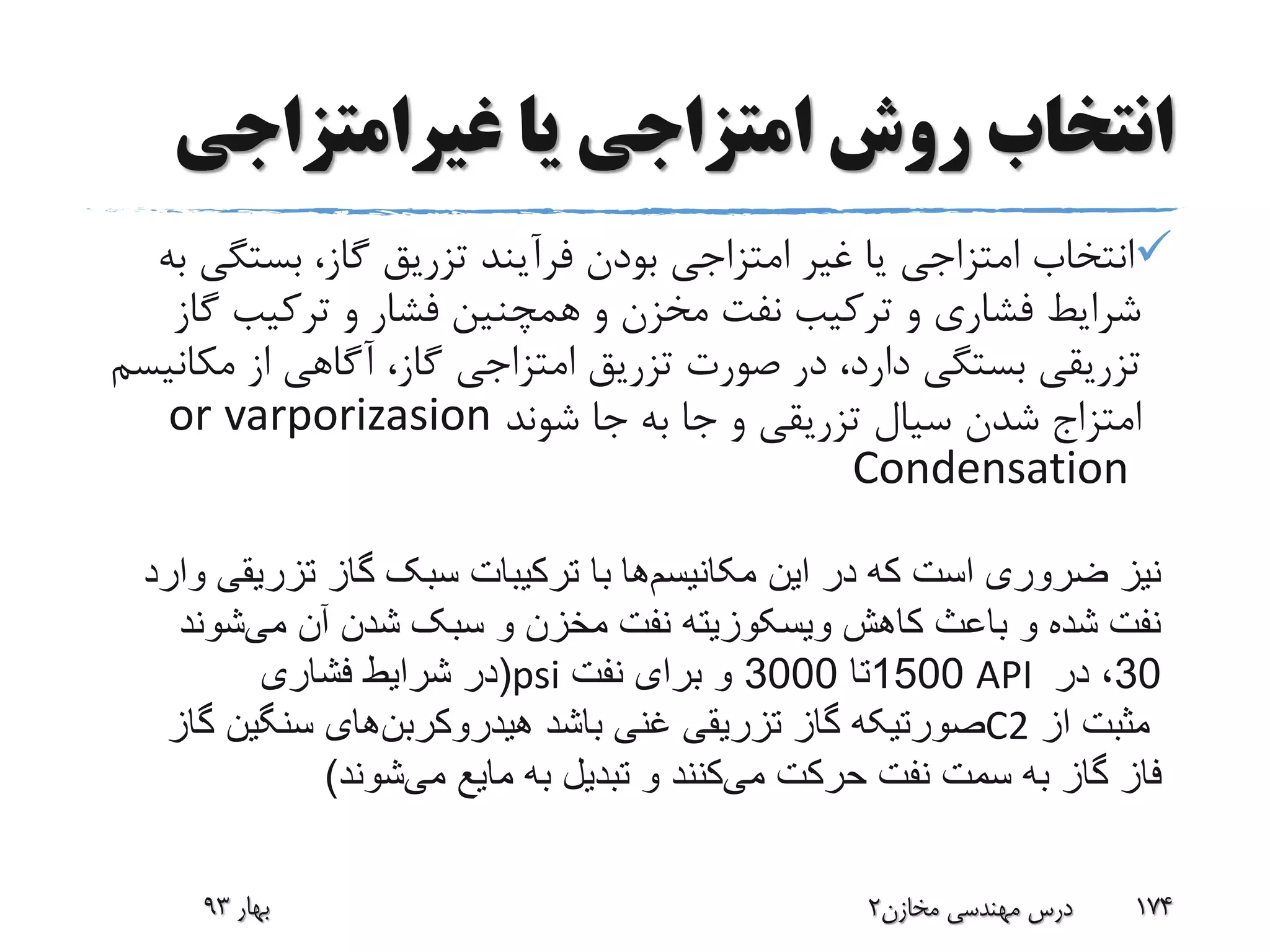 ‫غیرامتزاجی‬ ‫یا‬ ‫امتزاجی‬ ‫روش‬ ‫انتخاب‬
‫بست‬ ،‫گاز‬ ‫تزریق‬ ‫فرآیند‬ ‫بودن‬ ‫امتزاجی‬ ‫غیر‬ ‫یا‬ ‫امتزاجی‬ ‫انتخاب‬‫به‬ ‫گی‬
‫گ‬ ‫ترکیب‬ ‫و‬ ‫فشار‬ ‫همچنین‬ ‫و‬ ‫مخزن‬ ‫نفت‬ ‫ترکیب‬ ‫و‬ ‫فشاری‬ ‫شرایط‬‫از‬
‫مک‬ ‫از‬ ‫آگاهی‬ ،‫گاز‬ ‫امتزاجی‬ ‫تزریق‬ ‫صورت‬ ‫در‬ ،‫دارد‬ ‫بستگی‬ ‫تزریقی‬‫انیسم‬
‫امتزاج‬‫شوند‬ ‫جا‬ ‫به‬ ‫جا‬ ‫و‬ ‫تزریقی‬ ‫سیال‬ ‫شدن‬varporizasionor
Condensation
‫بهار‬93 ‫مخازن‬ ‫مهندسی‬ ‫درس‬2 174
‫این‬ ‫در‬ ‫که‬ ‫است‬ ‫ضروری‬ ‫نیز‬‫مکانیسم‬‫ها‬‫وار‬ ‫تزریقی‬ ‫گاز‬ ‫سبک‬ ‫ترکیبات‬ ‫با‬‫د‬
‫می‬ ‫آن‬ ‫شدن‬ ‫سبک‬ ‫و‬ ‫مخزن‬ ‫نفت‬ ‫ویسکوزیته‬ ‫کاهش‬ ‫باعث‬ ‫و‬ ‫شده‬ ‫نفت‬‫شوند‬
(‫فشاری‬ ‫شرایط‬ ‫در‬ psi 1500‫تا‬3000‫نفت‬ ‫برای‬ ‫و‬ API 30‫در‬ ،
‫باشد‬ ‫غنی‬ ‫تزریقی‬ ‫گاز‬ ‫صورتیکه‬‫هیدروکربن‬‫های‬‫گاز‬ ‫سنگین‬ C2 ‫از‬ ‫مثبت‬
‫می‬ ‫حرکت‬ ‫نفت‬ ‫سمت‬ ‫به‬ ‫گاز‬ ‫فاز‬‫می‬ ‫مایع‬ ‫به‬ ‫تبدیل‬ ‫و‬ ‫کنند‬‫شوند‬)
 