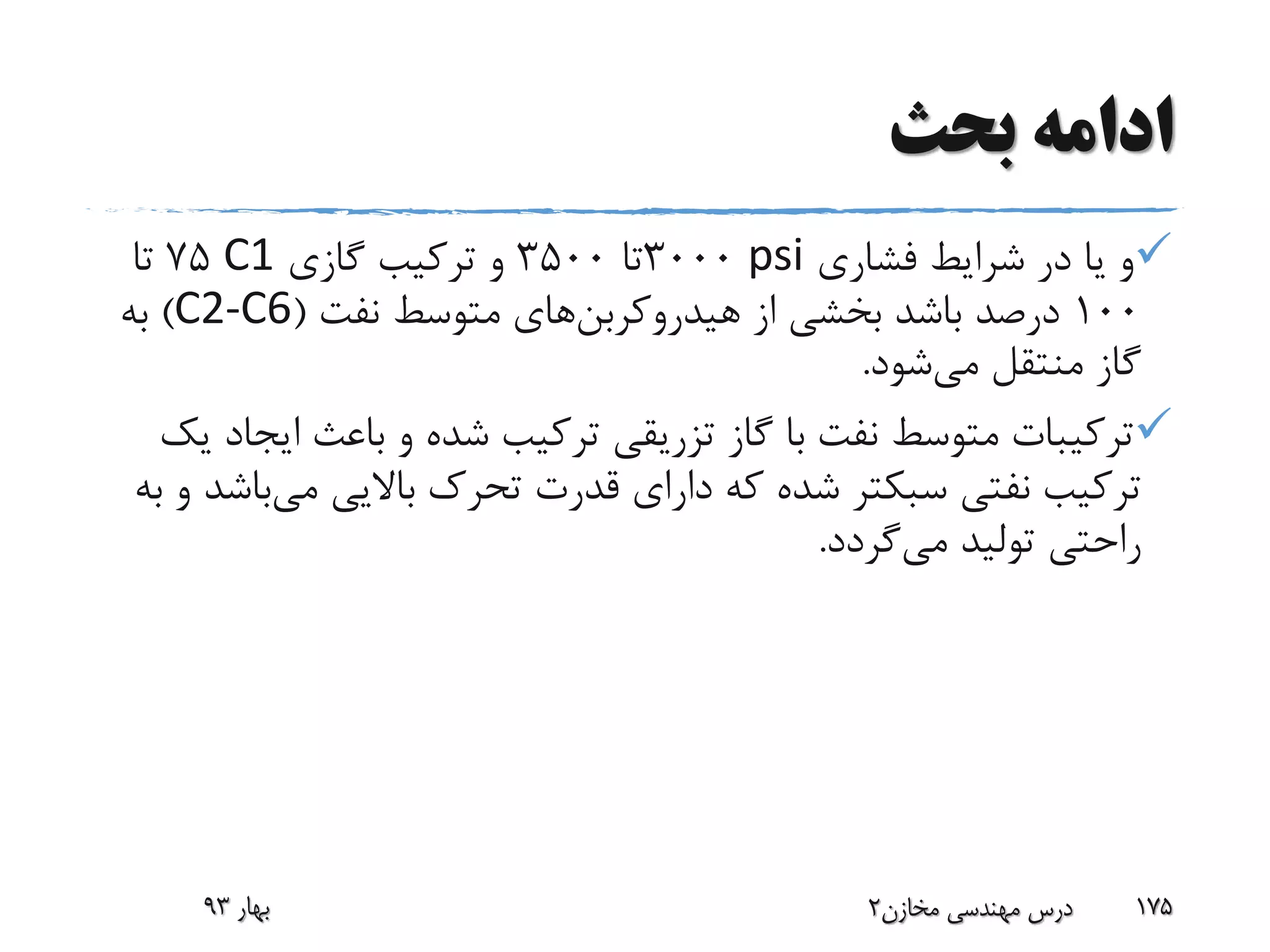 ‫بحث‬ ‫ادامه‬
‫فشاری‬ ‫شرایط‬ ‫در‬ ‫یا‬ ‫و‬psi3000‫تا‬3500‫گازی‬ ‫ترکیب‬ ‫و‬C175‫تا‬
100‫از‬ ‫بخشی‬ ‫باشد‬ ‫درصد‬‫هیدروکربن‬‫های‬‫نفت‬ ‫متوسط‬(C2-C6)‫به‬
‫می‬ ‫منتقل‬ ‫گاز‬‫شود‬.
‫ای‬ ‫باعث‬ ‫و‬ ‫شده‬ ‫ترکیب‬ ‫تزریقی‬ ‫گاز‬ ‫با‬ ‫نفت‬ ‫متوسط‬ ‫ترکیبات‬‫یک‬ ‫جاد‬
‫نفتی‬ ‫ترکیب‬‫سبکتر‬‫می‬ ‫باالیی‬ ‫تحرک‬ ‫قدرت‬ ‫دارای‬ ‫که‬ ‫شده‬‫ب‬‫به‬ ‫و‬ ‫اشد‬
‫می‬ ‫تولید‬ ‫راحتی‬‫گردد‬.
‫بهار‬93 ‫مخازن‬ ‫مهندسی‬ ‫درس‬2 175
 