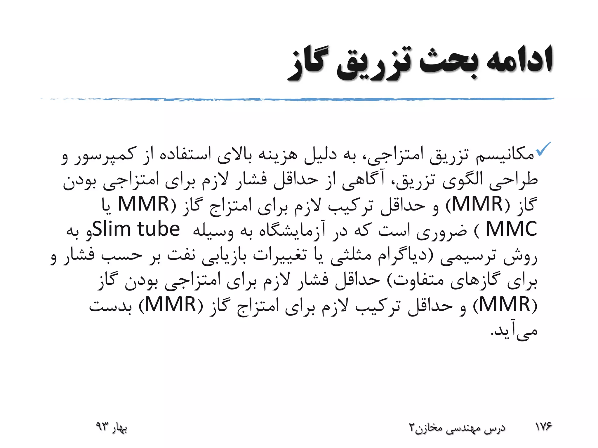 ‫گاز‬ ‫تزریق‬ ‫بحث‬ ‫ادامه‬
‫کم‬ ‫از‬ ‫استفاده‬ ‫باالی‬ ‫هزینه‬ ‫دلیل‬ ‫به‬ ،‫امتزاجی‬ ‫تزریق‬ ‫مکانیسم‬‫و‬ ‫پرسور‬
‫بود‬ ‫امتزاجی‬ ‫برای‬ ‫الزم‬ ‫فشار‬ ‫حداقل‬ ‫از‬ ‫آگاهی‬ ،‫تزریق‬ ‫الگوی‬ ‫طراحی‬‫ن‬
‫گاز‬(MMR)‫برای‬ ‫الزم‬ ‫ترکیب‬ ‫حداقل‬ ‫و‬‫امتزاج‬‫گاز‬(MMR‫یا‬
MMC)‫وسیله‬ ‫به‬ ‫آزمایشگاه‬ ‫در‬ ‫که‬ ‫است‬ ‫ضروری‬Slim tube‫به‬ ‫و‬
‫ترسیمی‬ ‫روش‬(‫ح‬ ‫بر‬ ‫نفت‬ ‫بازیابی‬ ‫تغییرات‬ ‫یا‬ ‫مثلثی‬ ‫دیاگرام‬‫و‬ ‫فشار‬ ‫سب‬
‫متفاوت‬ ‫گازهای‬ ‫برای‬)‫گاز‬ ‫بودن‬ ‫امتزاجی‬ ‫برای‬ ‫الزم‬ ‫فشار‬ ‫حداقل‬
(MMR)‫برای‬ ‫الزم‬ ‫ترکیب‬ ‫حداقل‬ ‫و‬‫امتزاج‬‫گاز‬(MMR)‫بدست‬
‫می‬‫آید‬.
‫بهار‬93 ‫مخازن‬ ‫مهندسی‬ ‫درس‬2 176
 