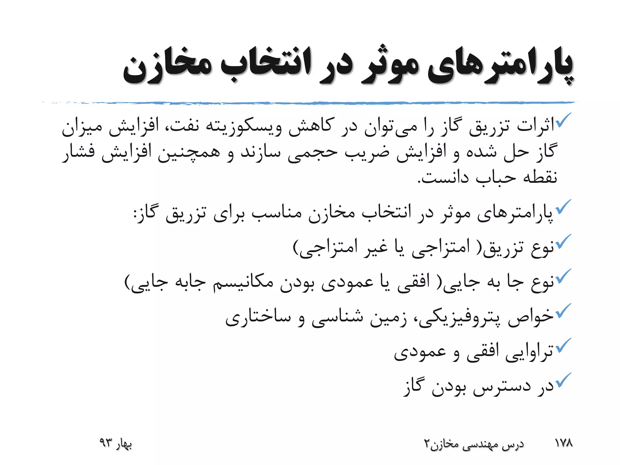 ‫مخازن‬ ‫انتخاب‬ ‫در‬ ‫موثر‬ ‫پارامترهای‬
‫می‬ ‫را‬ ‫گاز‬ ‫تزریق‬ ‫اثرات‬‫کاهش‬ ‫در‬ ‫توان‬‫ویسکوزیته‬‫افزایش‬ ،‫نفت‬‫میزان‬
‫فش‬ ‫افزایش‬ ‫همچنین‬ ‫و‬ ‫سازند‬ ‫حجمی‬ ‫ضریب‬ ‫افزایش‬ ‫و‬ ‫شده‬ ‫حل‬ ‫گاز‬‫ار‬
‫دانست‬ ‫حباب‬ ‫نقطه‬.
‫گاز‬ ‫تزریق‬ ‫برای‬ ‫مناسب‬ ‫مخازن‬ ‫انتخاب‬ ‫در‬ ‫موثر‬ ‫پارامترهای‬:
‫تزریق‬ ‫نوع‬(‫امتزاجی‬ ‫غیر‬ ‫یا‬ ‫امتزاجی‬)
‫جایی‬ ‫به‬ ‫جا‬ ‫نوع‬(‫مکانیسم‬ ‫بودن‬ ‫عمودی‬ ‫یا‬ ‫افقی‬‫جابه‬‫جایی‬)
‫خواص‬‫پتروفیزیکی‬‫ساختاری‬ ‫و‬ ‫شناسی‬ ‫زمین‬ ،
‫عمودی‬ ‫و‬ ‫افقی‬ ‫تراوایی‬
‫گاز‬ ‫بودن‬ ‫دسترس‬ ‫در‬
‫بهار‬93 ‫مخازن‬ ‫مهندسی‬ ‫درس‬2 178
 