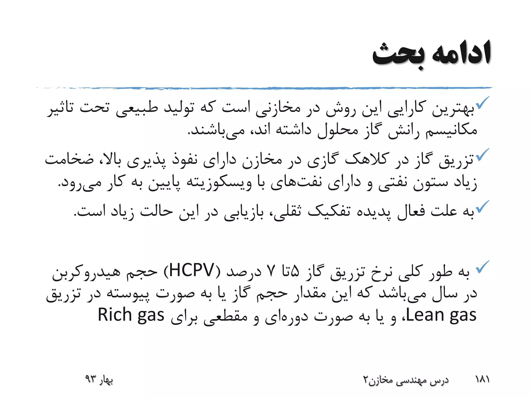 ‫بحث‬ ‫ادامه‬
‫تح‬ ‫طبیعی‬ ‫تولید‬ ‫که‬ ‫است‬ ‫مخازنی‬ ‫در‬ ‫روش‬ ‫این‬ ‫کارایی‬ ‫بهترین‬‫تاثیر‬ ‫ت‬
‫می‬ ،‫اند‬ ‫داشته‬ ‫محلول‬ ‫گاز‬ ‫رانش‬ ‫مکانیسم‬‫باشند‬.
‫ضخ‬ ،‫باال‬ ‫پذیری‬ ‫نفوذ‬ ‫دارای‬ ‫مخازن‬ ‫در‬ ‫گازی‬ ‫کالهک‬ ‫در‬ ‫گاز‬ ‫تزریق‬‫امت‬
‫دارای‬ ‫و‬ ‫نفتی‬ ‫ستون‬ ‫زیاد‬‫نفت‬‫های‬‫با‬‫ویسکوزیته‬‫ک‬ ‫به‬ ‫پایین‬‫می‬ ‫ار‬‫رود‬.
‫زی‬ ‫حالت‬ ‫این‬ ‫در‬ ‫بازیابی‬ ،‫ثقلی‬ ‫تفکیک‬ ‫پدیده‬ ‫فعال‬ ‫علت‬ ‫به‬‫است‬ ‫اد‬.
‫گاز‬ ‫تزریق‬ ‫نرخ‬ ‫کلی‬ ‫طور‬ ‫به‬5‫تا‬7‫درصد‬(HCPV)‫هیدروکربن‬ ‫حجم‬
‫می‬ ‫سال‬ ‫در‬‫ت‬ ‫در‬ ‫پیوسته‬ ‫صورت‬ ‫به‬ ‫یا‬ ‫گاز‬ ‫حجم‬ ‫مقدار‬ ‫این‬ ‫که‬ ‫باشد‬‫زریق‬
Lean gas‫دوره‬ ‫صورت‬ ‫به‬ ‫یا‬ ‫و‬ ،‫برای‬ ‫مقطعی‬ ‫و‬ ‫ای‬Rich gas
‫بهار‬93 ‫مخازن‬ ‫مهندسی‬ ‫درس‬2 181
 