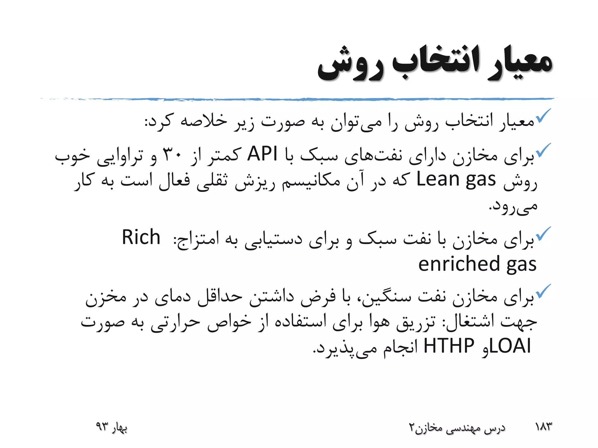 ‫روش‬ ‫انتخاب‬ ‫معیار‬
‫می‬ ‫را‬ ‫روش‬ ‫انتخاب‬ ‫معیار‬‫کرد‬ ‫خالصه‬ ‫زیر‬ ‫صورت‬ ‫به‬ ‫توان‬:
‫دارای‬ ‫مخازن‬ ‫برای‬‫نفت‬‫های‬‫با‬ ‫سبک‬API‫از‬ ‫کمتر‬30‫خوب‬ ‫تراوایی‬ ‫و‬
‫روش‬Lean gas‫ک‬ ‫به‬ ‫است‬ ‫فعال‬ ‫ثقلی‬ ‫ریزش‬ ‫مکانیسم‬ ‫آن‬ ‫در‬ ‫که‬‫ار‬
‫می‬‫رود‬.
‫به‬ ‫دستیابی‬ ‫برای‬ ‫و‬ ‫سبک‬ ‫نفت‬ ‫با‬ ‫مخازن‬ ‫برای‬‫امتزاج‬:Rich
enriched gas
‫مخزن‬ ‫در‬ ‫دمای‬ ‫حداقل‬ ‫داشتن‬ ‫فرض‬ ‫با‬ ،‫سنگین‬ ‫نفت‬ ‫مخازن‬ ‫برای‬
‫اشتغال‬ ‫جهت‬:‫صورت‬ ‫به‬ ‫حرارتی‬ ‫خواص‬ ‫از‬ ‫استفاده‬ ‫برای‬ ‫هوا‬ ‫تزریق‬
LOAI‫و‬HTHP‫می‬ ‫انجام‬‫پذیرد‬.
‫بهار‬93 ‫مخازن‬ ‫مهندسی‬ ‫درس‬2 183
 