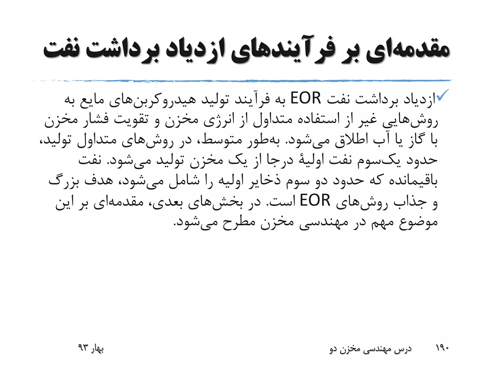 ‫ن‬ ‫برداشت‬ ‫ازدیاد‬ ‫فرآیندهای‬ ‫بر‬ ‫ای‬‫مقدمه‬‫فت‬
‫نفت‬ ‫برداشت‬ ‫ازدیاد‬EOR‫تولید‬ ‫فرآیند‬ ‫به‬‫های‬‫هیدروکربن‬‫به‬ ‫مایع‬
‫مخ‬ ‫فشار‬ ‫تقویت‬ ‫و‬ ‫مخزن‬ ‫انرژی‬ ‫از‬ ‫متداول‬ ‫استفاده‬ ‫از‬ ‫غیر‬ ‫هایی‬‫روش‬‫زن‬
‫شود‬‫می‬ ‫اطالق‬ ‫آب‬ ‫یا‬ ‫گاز‬ ‫با‬.‫طور‬‫به‬‫تول‬ ‫متداول‬ ‫های‬‫روش‬ ‫در‬ ،‫متوسط‬،‫ید‬
‫حدود‬‫سوم‬‫یک‬‫نفت‬‫اولیة‬‫شود‬‫می‬ ‫تولید‬ ‫مخزن‬ ‫یک‬ ‫از‬ ‫درجا‬.‫نفت‬
‫بزرگ‬ ‫هدف‬ ،‫شود‬‫می‬ ‫شامل‬ ‫را‬ ‫اولیه‬ ‫ذخایر‬ ‫سوم‬ ‫دو‬ ‫حدود‬ ‫که‬ ‫باقیمانده‬
‫های‬‫روش‬ ‫جذاب‬ ‫و‬EOR‫است‬.‫این‬ ‫بر‬ ‫ای‬‫مقدمه‬ ،‫بعدی‬ ‫های‬‫بخش‬ ‫در‬
‫شود‬‫می‬ ‫مطرح‬ ‫مخزن‬ ‫مهندسی‬ ‫در‬ ‫مهم‬ ‫موضوع‬.
‫بهار‬93 ‫دو‬ ‫مخزن‬ ‫مهندسی‬ ‫درس‬ 190
 