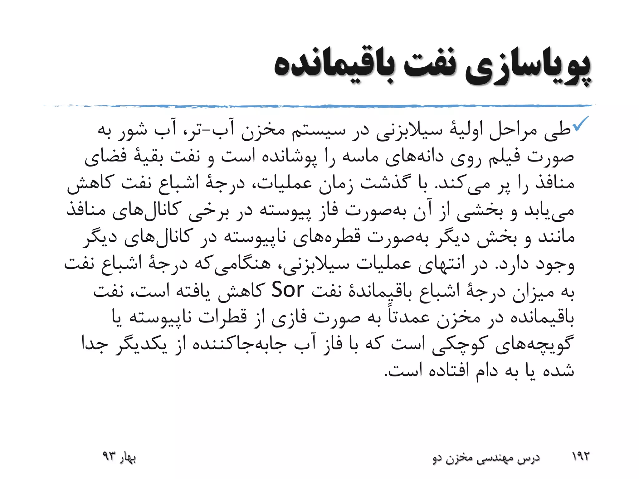 ‫باقیمانده‬ ‫نفت‬ ‫پویاسازی‬
‫مراحل‬ ‫طی‬‫اولیة‬‫آب‬ ‫مخزن‬ ‫سیستم‬ ‫در‬ ‫سیالبزنی‬-‫به‬ ‫شور‬ ‫آب‬ ،‫تر‬
‫نفت‬ ‫و‬ ‫است‬ ‫پوشانده‬ ‫را‬ ‫ماسه‬ ‫های‬‫دانه‬ ‫روی‬ ‫فیلم‬ ‫صورت‬‫بقیة‬‫فض‬‫ای‬
‫کند‬‫می‬ ‫پر‬ ‫را‬ ‫منافذ‬.،‫عملیات‬ ‫زمان‬ ‫گذشت‬ ‫با‬‫درجة‬‫کا‬ ‫نفت‬ ‫اشباع‬‫هش‬
‫م‬ ‫های‬‫کانال‬ ‫برخی‬ ‫در‬ ‫پیوسته‬ ‫فاز‬ ‫صورت‬‫به‬ ‫آن‬ ‫از‬ ‫بخشی‬ ‫و‬ ‫یابد‬‫می‬‫نافذ‬
‫صورت‬‫به‬ ‫دیگر‬ ‫بخش‬ ‫و‬ ‫مانند‬‫قطره‬‫های‬‫دی‬ ‫های‬‫کانال‬ ‫در‬ ‫ناپیوسته‬‫گر‬
‫دارد‬ ‫وجود‬.،‫سیالبزنی‬ ‫عملیات‬ ‫انتهای‬ ‫در‬‫که‬‫هنگامی‬‫درجة‬‫ن‬ ‫اشباع‬‫فت‬
‫میزان‬ ‫به‬‫درجة‬‫اشباع‬‫باقیماندة‬‫نفت‬Sor‫نفت‬ ،‫است‬ ‫یافته‬ ‫کاهش‬
‫یا‬ ‫ناپیوسته‬ ‫قطرات‬ ‫از‬ ‫فازی‬ ‫صورت‬ ‫به‬ ً‫ا‬‫عمدت‬ ‫مخزن‬ ‫در‬ ‫باقیمانده‬
‫ج‬ ‫یکدیگر‬ ‫از‬ ‫جاکننده‬‫جابه‬ ‫آب‬ ‫فاز‬ ‫با‬ ‫که‬ ‫است‬ ‫کوچکی‬ ‫های‬‫گویچه‬‫دا‬
‫است‬ ‫افتاده‬ ‫دام‬ ‫به‬ ‫یا‬ ‫شده‬.
‫بهار‬93 ‫دو‬ ‫مخزن‬ ‫مهندسی‬ ‫درس‬ 192
 