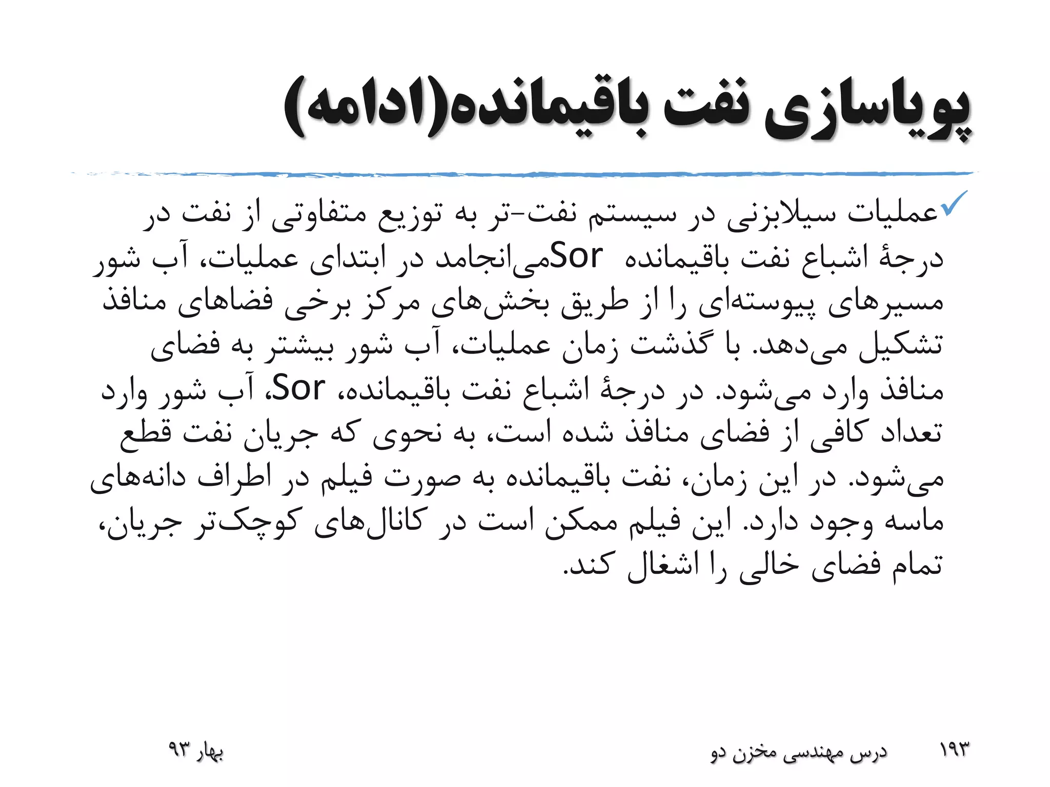 ‫باقیمانده‬ ‫نفت‬ ‫پویاسازی‬(‫ادامه‬)
‫نفت‬ ‫سیستم‬ ‫در‬ ‫سیالبزنی‬ ‫عملیات‬-‫ا‬ ‫متفاوتی‬ ‫توزیع‬ ‫به‬ ‫تر‬‫در‬ ‫نفت‬ ‫ز‬
‫درجة‬‫باقیمانده‬ ‫نفت‬ ‫اشباع‬Sor‫شور‬ ‫آب‬ ،‫عملیات‬ ‫ابتدای‬ ‫در‬ ‫انجامد‬‫می‬
‫من‬ ‫فضاهای‬ ‫برخی‬ ‫مرکز‬ ‫های‬‫بخش‬ ‫طریق‬ ‫از‬ ‫را‬ ‫ای‬‫پیوسته‬ ‫مسیرهای‬‫افذ‬
‫دهد‬‫می‬ ‫تشکیل‬.‫فض‬ ‫به‬ ‫بیشتر‬ ‫شور‬ ‫آب‬ ،‫عملیات‬ ‫زمان‬ ‫گذشت‬ ‫با‬‫ای‬
‫شود‬‫می‬ ‫وارد‬ ‫منافذ‬.‫در‬‫درجة‬،‫باقیمانده‬ ‫نفت‬ ‫اشباع‬Sor،‫وارد‬ ‫شور‬ ‫آب‬
‫ق‬ ‫نفت‬ ‫جریان‬ ‫که‬ ‫نحوی‬ ‫به‬ ،‫است‬ ‫شده‬ ‫منافذ‬ ‫فضای‬ ‫از‬ ‫کافی‬ ‫تعداد‬‫طع‬
‫شود‬‫می‬.‫دان‬ ‫اطراف‬ ‫در‬ ‫فیلم‬ ‫صورت‬ ‫به‬ ‫باقیمانده‬ ‫نفت‬ ،‫زمان‬ ‫این‬ ‫در‬‫های‬‫ه‬
‫دارد‬ ‫وجود‬ ‫ماسه‬.‫جریان‬ ‫تر‬‫کوچک‬ ‫های‬‫کانال‬ ‫در‬ ‫است‬ ‫ممکن‬ ‫فیلم‬ ‫این‬،
‫کند‬ ‫اشغال‬ ‫را‬ ‫خالی‬ ‫فضای‬ ‫تمام‬.
‫بهار‬93 ‫دو‬ ‫مخزن‬ ‫مهندسی‬ ‫درس‬ 193
 