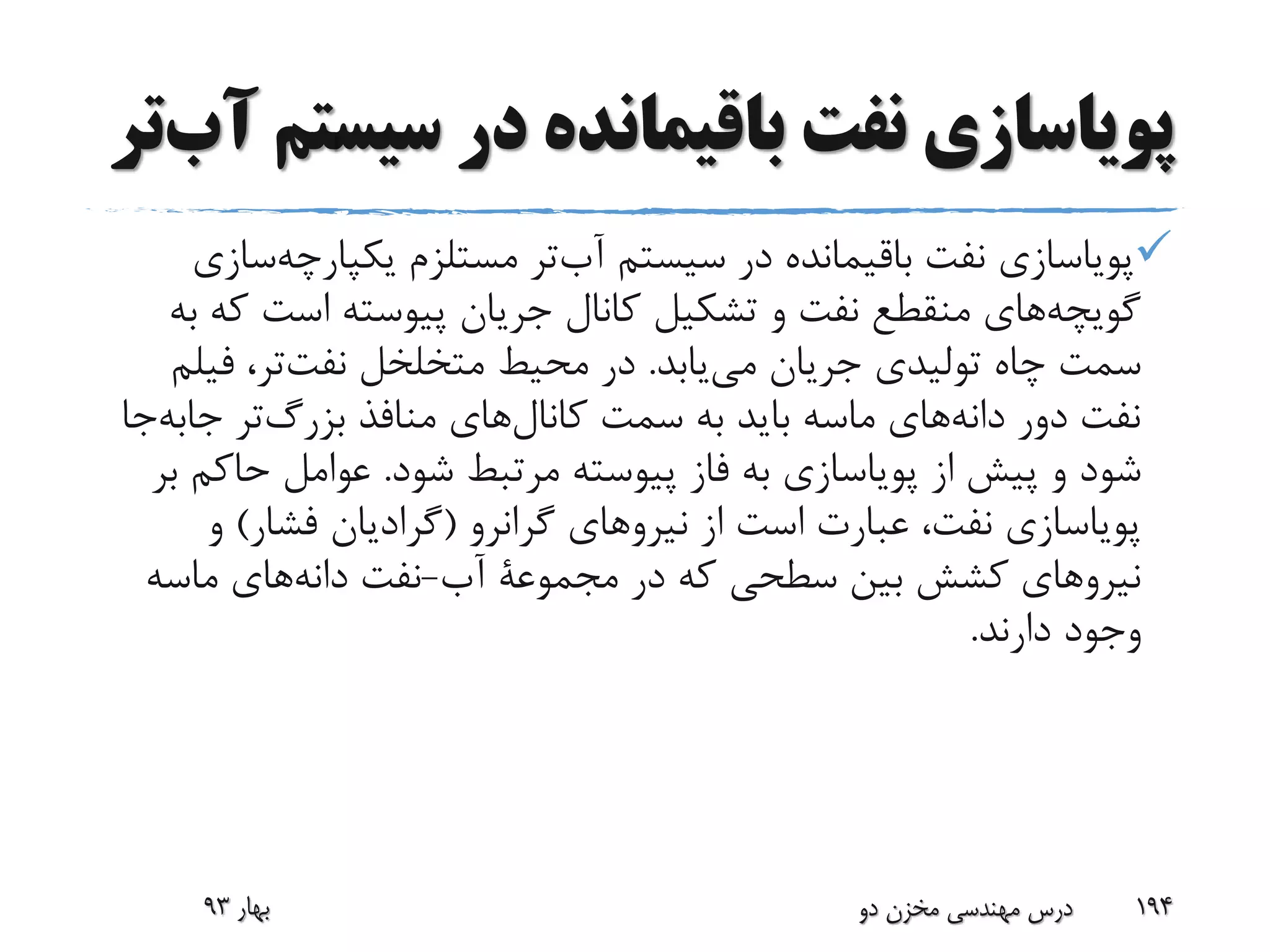 ‫سیس‬ ‫در‬ ‫باقیمانده‬ ‫نفت‬ ‫پویاسازی‬‫تر‬‫آب‬ ‫تم‬
‫یکپارچه‬ ‫مستلزم‬ ‫تر‬‫آب‬ ‫سیستم‬ ‫در‬ ‫باقیمانده‬ ‫نفت‬ ‫پویاسازی‬‫سازی‬
‫ک‬ ‫است‬ ‫پیوسته‬ ‫جریان‬ ‫کانال‬ ‫تشکیل‬ ‫و‬ ‫نفت‬ ‫منقطع‬ ‫های‬‫گویچه‬‫به‬ ‫ه‬
‫یابد‬‫می‬ ‫جریان‬ ‫تولیدی‬ ‫چاه‬ ‫سمت‬.‫فی‬ ،‫تر‬‫نفت‬ ‫متخلخل‬ ‫محیط‬ ‫در‬‫لم‬
‫جاب‬ ‫تر‬‫بزرگ‬ ‫منافذ‬ ‫های‬‫کانال‬ ‫سمت‬ ‫به‬ ‫باید‬ ‫ماسه‬ ‫های‬‫دانه‬ ‫دور‬ ‫نفت‬‫جا‬‫ه‬
‫شود‬ ‫مرتبط‬ ‫پیوسته‬ ‫فاز‬ ‫به‬ ‫پویاسازی‬ ‫از‬ ‫پیش‬ ‫و‬ ‫شود‬.‫حاک‬ ‫عوامل‬‫بر‬ ‫م‬
‫گرانرو‬ ‫نیروهای‬ ‫از‬ ‫است‬ ‫عبارت‬ ،‫نفت‬ ‫پویاسازی‬(‫فشار‬ ‫گرادیان‬)‫و‬
‫در‬ ‫که‬ ‫سطحی‬ ‫بین‬ ‫کشش‬ ‫نیروهای‬‫مجموعة‬‫آب‬-‫ماسه‬ ‫های‬‫دانه‬ ‫نفت‬
‫دارند‬ ‫وجود‬.
‫بهار‬93 ‫دو‬ ‫مخزن‬ ‫مهندسی‬ ‫درس‬ 194
 