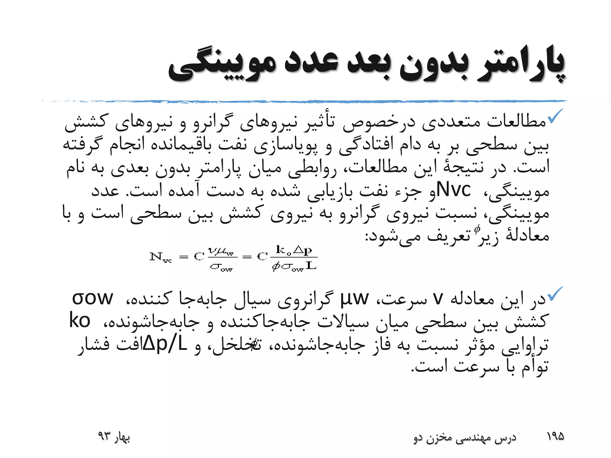 ‫مویینگی‬ ‫عدد‬ ‫بعد‬ ‫بدون‬ ‫پارامتر‬
‫متعددی‬ ‫مطالعات‬‫درخصوص‬‫کش‬ ‫نیروهای‬ ‫و‬ ‫گرانرو‬ ‫نیروهای‬ ‫تأثیر‬‫ش‬
‫ان‬ ‫باقیمانده‬ ‫نفت‬ ‫پویاسازی‬ ‫و‬ ‫افتادگی‬ ‫دام‬ ‫به‬ ‫بر‬ ‫سطحی‬ ‫بین‬‫گرفته‬ ‫جام‬
‫است‬.‫در‬‫نتیجة‬‫ب‬ ‫بعدی‬ ‫بدون‬ ‫پارامتر‬ ‫میان‬ ‫روابطی‬ ،‫مطالعات‬ ‫این‬‫نام‬ ‫ه‬
،‫مویینگی‬Nvc‫است‬ ‫آمده‬ ‫دست‬ ‫به‬ ‫شده‬ ‫بازیابی‬ ‫نفت‬ ‫جزء‬ ‫و‬.‫عدد‬
‫سطحی‬ ‫بین‬ ‫کشش‬ ‫نیروی‬ ‫به‬ ‫گرانرو‬ ‫نیروی‬ ‫نسبت‬ ،‫مویینگی‬‫با‬ ‫و‬ ‫است‬
‫معادلة‬‫شود‬‫می‬ ‫تعریف‬ ‫زیر‬:
‫معادله‬ ‫این‬ ‫در‬v،‫سرعت‬μw،‫کننده‬ ‫جا‬‫جابه‬ ‫سیال‬ ‫گرانروی‬σow
‫و‬ ‫جاکننده‬‫جابه‬ ‫سیاالت‬ ‫میان‬ ‫سطحی‬ ‫بین‬ ‫کشش‬‫جاشونده‬‫جابه‬،ko
‫فاز‬ ‫به‬ ‫نسبت‬ ‫مؤثر‬ ‫تراوایی‬‫جاشونده‬‫جابه‬‫و‬ ،‫تخلخل‬ ،∆p/L‫فشار‬ ‫افت‬
‫است‬ ‫سرعت‬ ‫با‬ ‫توأم‬.
‫بهار‬93 ‫دو‬ ‫مخزن‬ ‫مهندسی‬ ‫درس‬ 195

 
