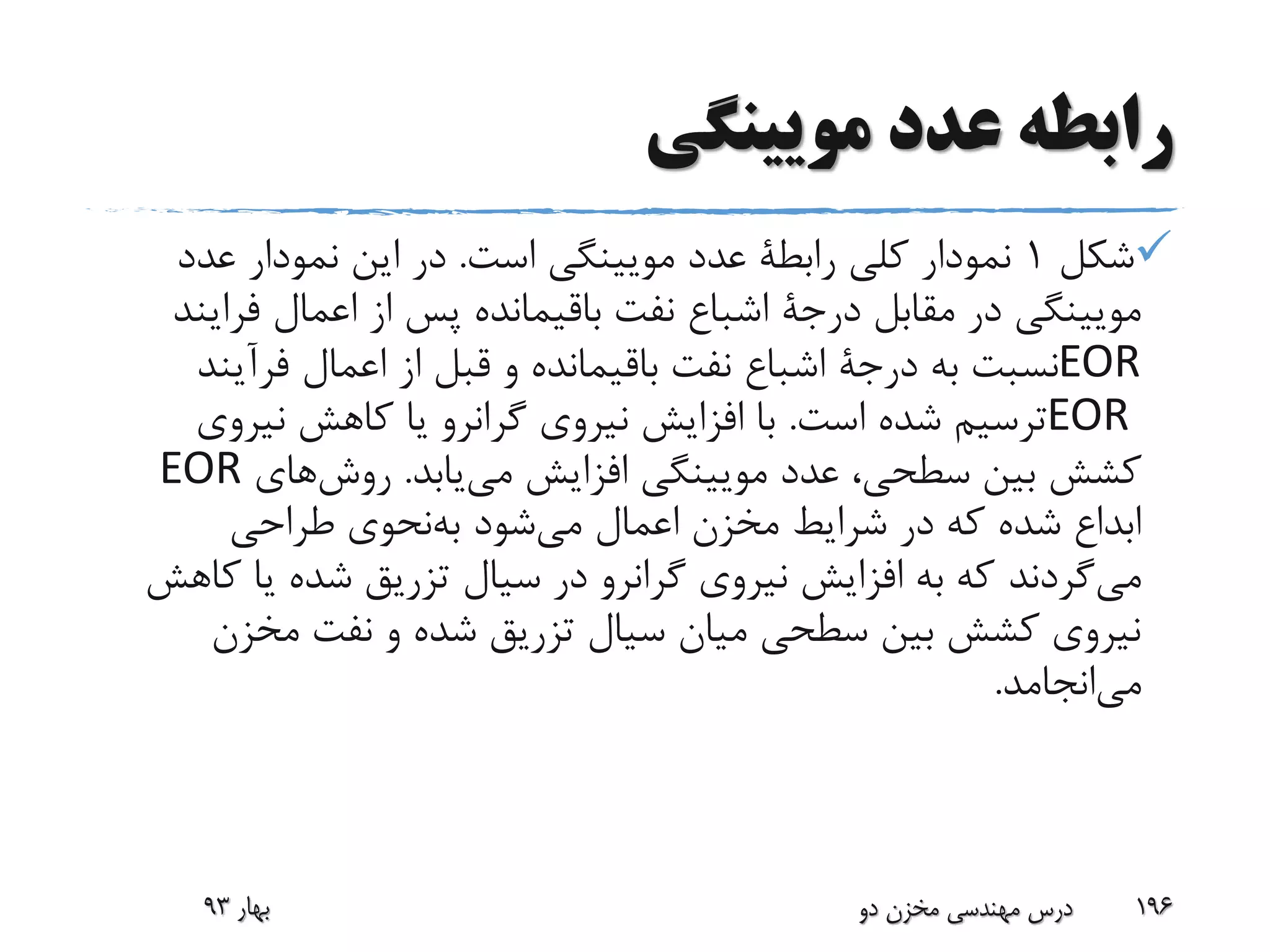 ‫مویینگی‬ ‫عدد‬ ‫رابطه‬
‫شکل‬1‫کلی‬ ‫نمودار‬‫رابطة‬‫است‬ ‫مویینگی‬ ‫عدد‬.‫عدد‬ ‫نمودار‬ ‫این‬ ‫در‬
‫مقابل‬ ‫در‬ ‫مویینگی‬‫درجة‬‫فرا‬ ‫اعمال‬ ‫از‬ ‫پس‬ ‫باقیمانده‬ ‫نفت‬ ‫اشباع‬‫یند‬
EOR‫به‬ ‫نسبت‬‫درجة‬‫فرآین‬ ‫اعمال‬ ‫از‬ ‫قبل‬ ‫و‬ ‫باقیمانده‬ ‫نفت‬ ‫اشباع‬‫د‬
EOR‫است‬ ‫شده‬ ‫ترسیم‬.‫نیروی‬ ‫کاهش‬ ‫یا‬ ‫گرانرو‬ ‫نیروی‬ ‫افزایش‬ ‫با‬
‫یابد‬‫می‬ ‫افزایش‬ ‫مویینگی‬ ‫عدد‬ ،‫سطحی‬ ‫بین‬ ‫کشش‬.‫های‬‫روش‬EOR
‫شود‬‫می‬ ‫اعمال‬ ‫مخزن‬ ‫شرایط‬ ‫در‬ ‫که‬ ‫شده‬ ‫ابداع‬‫نحوی‬‫به‬‫طراحی‬
‫گردند‬‫می‬‫ک‬ ‫یا‬ ‫شده‬ ‫تزریق‬ ‫سیال‬ ‫در‬ ‫گرانرو‬ ‫نیروی‬ ‫افزایش‬ ‫به‬ ‫که‬‫اهش‬
‫مخزن‬ ‫نفت‬ ‫و‬ ‫شده‬ ‫تزریق‬ ‫سیال‬ ‫میان‬ ‫سطحی‬ ‫بین‬ ‫کشش‬ ‫نیروی‬
‫انجامد‬‫می‬.
‫بهار‬93 ‫دو‬ ‫مخزن‬ ‫مهندسی‬ ‫درس‬ 196
 