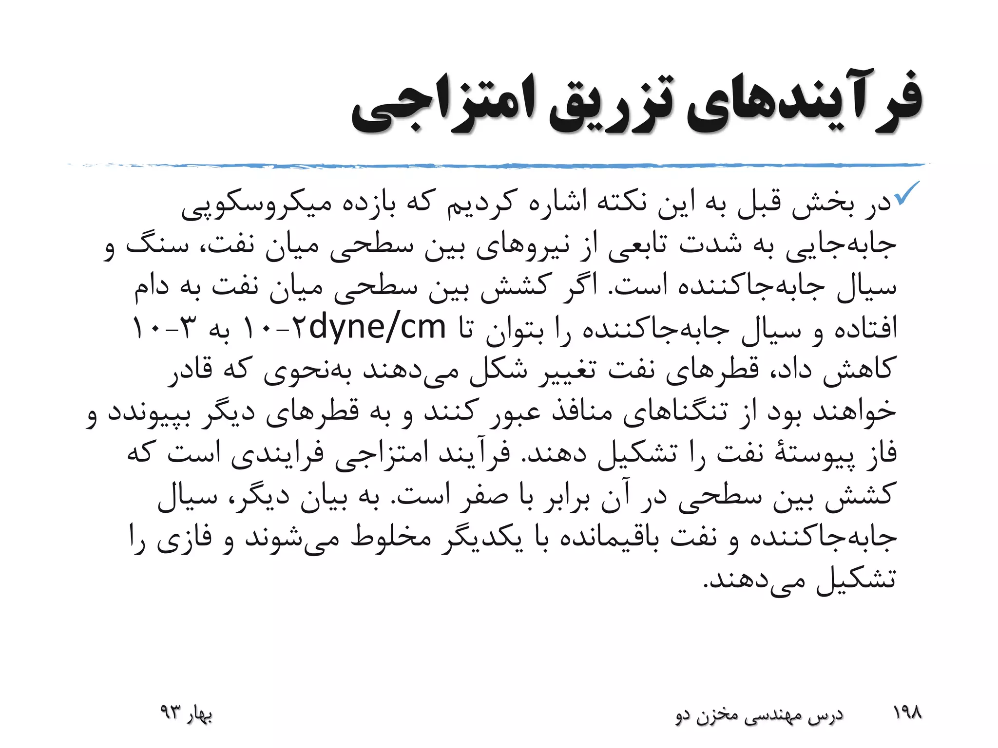 ‫امتزاجی‬ ‫تزریق‬ ‫فرآیندهای‬
‫میکروسکوپ‬ ‫بازده‬ ‫که‬ ‫کردیم‬ ‫اشاره‬ ‫نکته‬ ‫این‬ ‫به‬ ‫قبل‬ ‫بخش‬ ‫در‬‫ی‬
‫جایی‬‫جابه‬‫س‬ ،‫نفت‬ ‫میان‬ ‫سطحی‬ ‫بین‬ ‫نیروهای‬ ‫از‬ ‫تابعی‬ ‫شدت‬ ‫به‬‫و‬ ‫نگ‬
‫است‬ ‫جاکننده‬‫جابه‬ ‫سیال‬.‫به‬ ‫نفت‬ ‫میان‬ ‫سطحی‬ ‫بین‬ ‫کشش‬ ‫اگر‬‫دام‬
‫تا‬ ‫بتوان‬ ‫را‬ ‫جاکننده‬‫جابه‬ ‫سیال‬ ‫و‬ ‫افتاده‬dyne/cm2-10‫به‬3-10
،‫داد‬ ‫کاهش‬‫قطرهای‬‫شکل‬ ‫تغییر‬ ‫نفت‬‫دهند‬‫می‬‫نحوی‬‫به‬‫قادر‬ ‫که‬
‫به‬ ‫و‬ ‫کنند‬ ‫عبور‬ ‫منافذ‬ ‫تنگناهای‬ ‫از‬ ‫بود‬ ‫خواهند‬‫قطرهای‬‫بپ‬ ‫دیگر‬‫و‬ ‫یوندد‬
‫فاز‬‫پیوستة‬‫دهند‬ ‫تشکیل‬ ‫را‬ ‫نفت‬.‫امتزاجی‬ ‫فرآیند‬‫فرایندی‬‫اس‬‫که‬ ‫ت‬
‫است‬ ‫صفر‬ ‫با‬ ‫برابر‬ ‫آن‬ ‫در‬ ‫سطحی‬ ‫بین‬ ‫کشش‬.‫س‬ ،‫دیگر‬ ‫بیان‬ ‫به‬‫یال‬
‫مخلوط‬ ‫یکدیگر‬ ‫با‬ ‫باقیمانده‬ ‫نفت‬ ‫و‬ ‫جاکننده‬‫جابه‬‫شوند‬‫می‬‫ف‬ ‫و‬‫را‬ ‫ازی‬
‫تشکیل‬‫دهند‬‫می‬.
‫بهار‬93 ‫دو‬ ‫مخزن‬ ‫مهندسی‬ ‫درس‬ 198
 