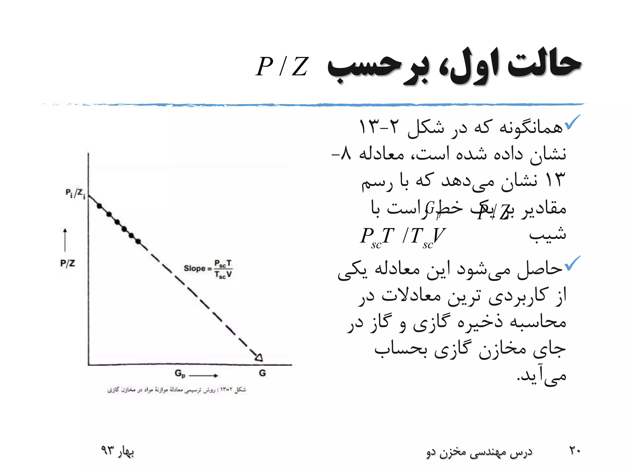 ‫برحسب‬ ،‫اول‬ ‫حالت‬
‫شکل‬ ‫در‬ ‫که‬ ‫همانگونه‬2-13
‫معادله‬ ،‫است‬ ‫شده‬ ‫داده‬ ‫نشان‬8-
13‫می‬ ‫نشان‬‫رسم‬ ‫با‬ ‫که‬ ‫دهد‬
‫مقادیر‬‫با‬ ‫راست‬ ‫خط‬ ‫یک‬ ‫بر‬
‫شیب‬
‫می‬ ‫حاصل‬‫یکی‬ ‫معادله‬ ‫این‬ ‫شود‬
‫در‬ ‫معادالت‬ ‫ترین‬ ‫کاربردی‬ ‫از‬
‫در‬ ‫گاز‬ ‫و‬ ‫گازی‬ ‫ذخیره‬ ‫محاسبه‬
‫بحساب‬ ‫گازی‬ ‫مخازن‬ ‫جای‬
‫می‬‫آید‬.
‫بهار‬93 ‫دو‬ ‫مخزن‬ ‫مهندسی‬ ‫درس‬ 20
/sc scP T T V
/P Z
pG /P Z
 