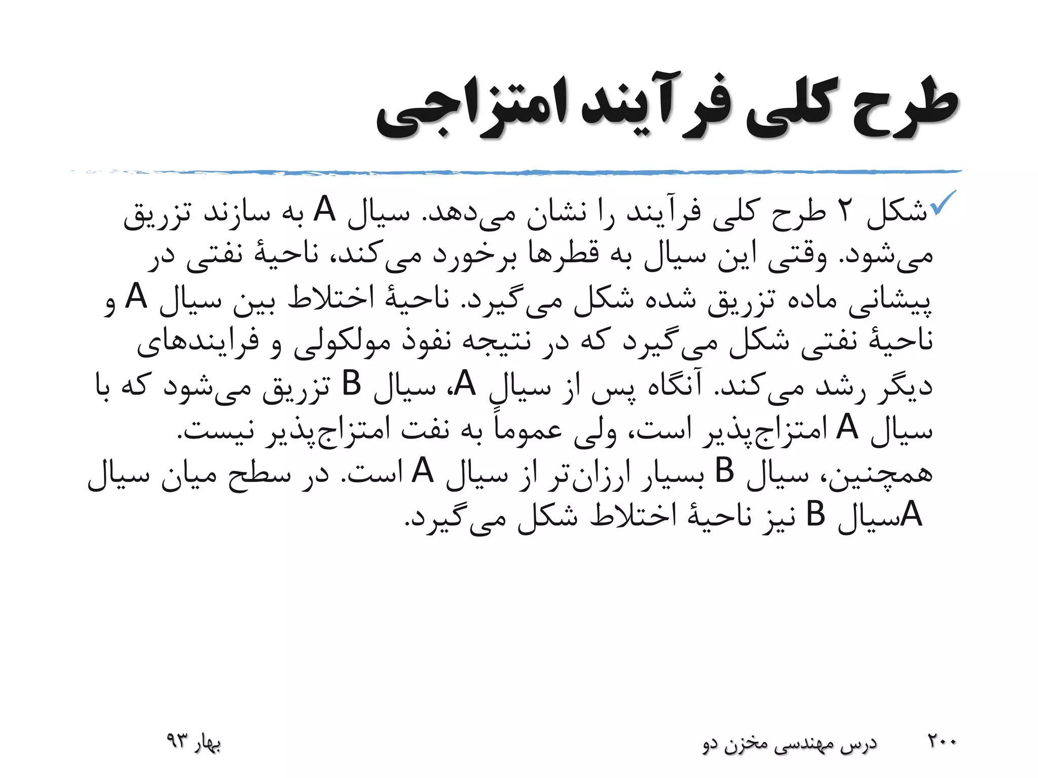 ‫امتزاجی‬ ‫فرآیند‬ ‫کلی‬ ‫طرح‬
‫شکل‬2‫دهد‬‫می‬ ‫نشان‬ ‫را‬ ‫فرآیند‬ ‫کلی‬ ‫طرح‬.‫سیال‬A‫تزریق‬ ‫سازند‬ ‫به‬
‫شود‬‫می‬.‫به‬ ‫سیال‬ ‫این‬ ‫وقتی‬‫قطرها‬،‫کند‬‫می‬ ‫برخورد‬‫ناحیة‬‫نفتی‬‫در‬
‫شکل‬ ‫شده‬ ‫تزریق‬ ‫ماده‬ ‫پیشانی‬‫گیرد‬‫می‬.‫ناحیة‬‫س‬ ‫بین‬ ‫اختالط‬‫یال‬A‫و‬
‫ناحیة‬‫شکل‬ ‫نفتی‬‫گیرد‬‫می‬‫و‬ ‫مولکولی‬ ‫نفوذ‬ ‫نتیجه‬ ‫در‬ ‫که‬‫فر‬‫ایندهای‬
‫کند‬‫می‬ ‫رشد‬ ‫دیگر‬.‫سیال‬ ‫از‬ ‫پس‬ ‫آنگاه‬A،‫سیال‬B‫با‬ ‫که‬ ‫شود‬‫می‬ ‫تزریق‬
‫سیال‬A‫پذیر‬‫امتزاج‬‫نفت‬ ‫به‬ ً‫ا‬‫عموم‬ ‫ولی‬ ،‫است‬‫پذیر‬‫امتزاج‬‫نیست‬.
‫سیال‬ ،‫همچنین‬B‫بسیار‬‫تر‬‫ارزان‬‫سیال‬ ‫از‬A‫است‬.‫سیال‬ ‫میان‬ ‫سطح‬ ‫در‬
A‫سیال‬B‫نیز‬‫ناحیة‬‫شکل‬ ‫اختالط‬‫گیرد‬‫می‬.
‫بهار‬93 ‫دو‬ ‫مخزن‬ ‫مهندسی‬ ‫درس‬ 200
 