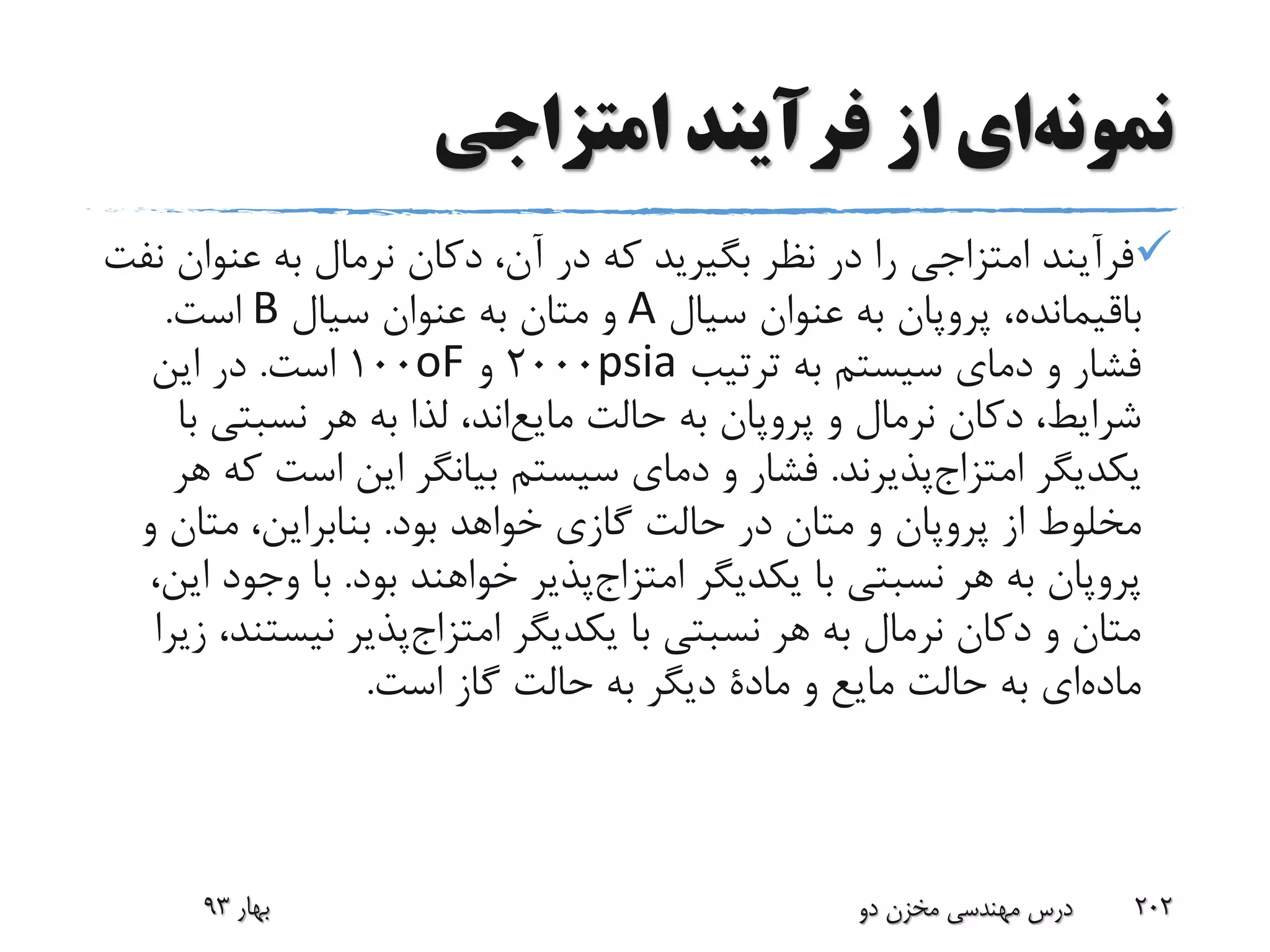 ‫نمونه‬‫ای‬‫امتزاجی‬ ‫فرآیند‬ ‫از‬
‫عنوا‬ ‫به‬ ‫نرمال‬ ‫دکان‬ ،‫آن‬ ‫در‬ ‫که‬ ‫بگیرید‬ ‫نظر‬ ‫در‬ ‫را‬ ‫امتزاجی‬ ‫فرآیند‬‫نفت‬ ‫ن‬
،‫باقیمانده‬‫پروپان‬‫سیال‬ ‫عنوان‬ ‫به‬A‫سیال‬ ‫عنوان‬ ‫به‬ ‫متان‬ ‫و‬B‫است‬.
‫ترتیب‬ ‫به‬ ‫سیستم‬ ‫دمای‬ ‫و‬ ‫فشار‬psia2000‫و‬oF100‫است‬.‫این‬ ‫در‬
‫و‬ ‫نرمال‬ ‫دکان‬ ،‫شرایط‬‫پروپان‬‫حالت‬ ‫به‬‫اند‬‫مایع‬‫نسبتی‬ ‫هر‬ ‫به‬ ‫لذا‬ ،‫با‬
‫یکدیگر‬‫پذیرند‬‫امتزاج‬.‫است‬ ‫این‬ ‫بیانگر‬ ‫سیستم‬ ‫دمای‬ ‫و‬ ‫فشار‬‫هر‬ ‫که‬
‫از‬ ‫مخلوط‬‫پروپان‬‫بود‬ ‫خواهد‬ ‫گازی‬ ‫حالت‬ ‫در‬ ‫متان‬ ‫و‬.‫و‬ ‫متان‬ ،‫بنابراین‬
‫پروپان‬‫یکدیگر‬ ‫با‬ ‫نسبتی‬ ‫هر‬ ‫به‬‫پذیر‬‫امتزاج‬‫بود‬ ‫خواهند‬.‫وج‬ ‫با‬،‫این‬ ‫ود‬
‫یکدیگر‬ ‫با‬ ‫نسبتی‬ ‫هر‬ ‫به‬ ‫نرمال‬ ‫دکان‬ ‫و‬ ‫متان‬‫پذیر‬‫امتزاج‬‫نیس‬‫زیرا‬ ،‫تند‬
‫ای‬‫ماده‬‫و‬ ‫مایع‬ ‫حالت‬ ‫به‬‫مادة‬‫است‬ ‫گاز‬ ‫حالت‬ ‫به‬ ‫دیگر‬.
‫بهار‬93 ‫دو‬ ‫مخزن‬ ‫مهندسی‬ ‫درس‬ 202
 