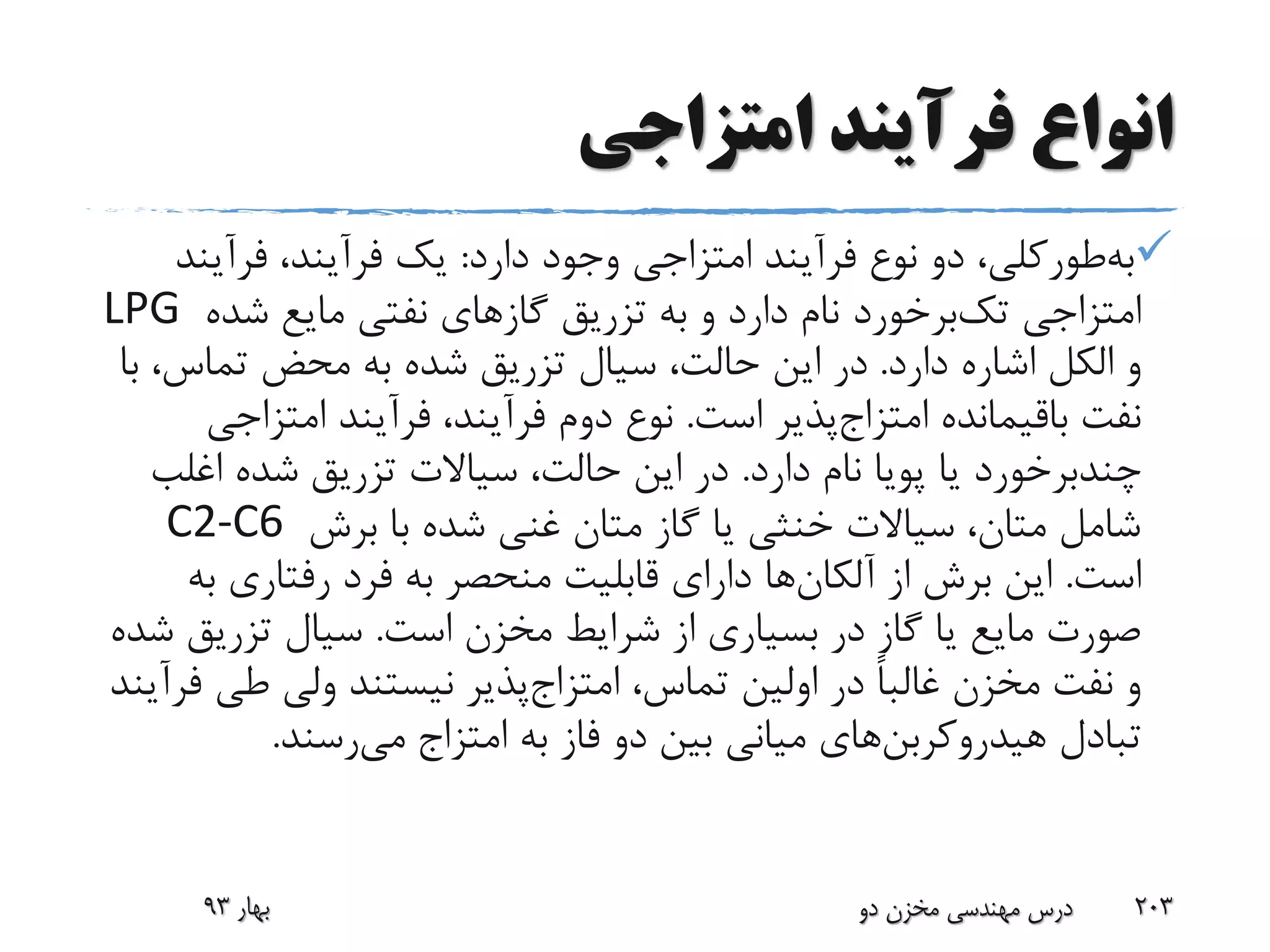 ‫امتزاجی‬ ‫فرآیند‬ ‫انواع‬
‫طورکلی‬‫به‬‫دارد‬ ‫وجود‬ ‫امتزاجی‬ ‫فرآیند‬ ‫نوع‬ ‫دو‬ ،:‫فرآین‬ ،‫فرآیند‬ ‫یک‬‫د‬
‫امتزاجی‬‫برخورد‬‫تک‬‫شده‬ ‫مایع‬ ‫نفتی‬ ‫گازهای‬ ‫تزریق‬ ‫به‬ ‫و‬ ‫دارد‬ ‫نام‬LPG
‫دارد‬ ‫اشاره‬ ‫الکل‬ ‫و‬.،‫تماس‬ ‫محض‬ ‫به‬ ‫شده‬ ‫تزریق‬ ‫سیال‬ ،‫حالت‬ ‫این‬ ‫در‬‫با‬
‫باقیمانده‬ ‫نفت‬‫پذیر‬‫امتزاج‬‫است‬.‫امتزاج‬ ‫فرآیند‬ ،‫فرآیند‬ ‫دوم‬ ‫نوع‬‫ی‬
‫چندبرخورد‬‫دارد‬ ‫نام‬ ‫پویا‬ ‫یا‬.‫اغل‬ ‫شده‬ ‫تزریق‬ ‫سیاالت‬ ،‫حالت‬ ‫این‬ ‫در‬‫ب‬
‫برش‬ ‫با‬ ‫شده‬ ‫غنی‬ ‫متان‬ ‫گاز‬ ‫یا‬ ‫خنثی‬ ‫سیاالت‬ ،‫متان‬ ‫شامل‬C2-C6
‫است‬.‫از‬ ‫برش‬ ‫این‬‫ها‬‫آلکان‬‫ب‬ ‫رفتاری‬ ‫فرد‬ ‫به‬ ‫منحصر‬ ‫قابلیت‬ ‫دارای‬‫ه‬
‫است‬ ‫مخزن‬ ‫شرایط‬ ‫از‬ ‫بسیاری‬ ‫در‬ ‫گاز‬ ‫یا‬ ‫مایع‬ ‫صورت‬.‫تزریق‬ ‫سیال‬‫شده‬
،‫تماس‬ ‫اولین‬ ‫در‬ ً‫ا‬‫غالب‬ ‫مخزن‬ ‫نفت‬ ‫و‬‫پذیر‬‫امتزاج‬‫طی‬ ‫ولی‬ ‫نیستند‬‫فرآیند‬
‫تبادل‬‫های‬‫هیدروکربن‬‫به‬ ‫فاز‬ ‫دو‬ ‫بین‬ ‫میانی‬‫امتزاج‬‫رسند‬‫می‬.
‫بهار‬93 ‫دو‬ ‫مخزن‬ ‫مهندسی‬ ‫درس‬ 203
 