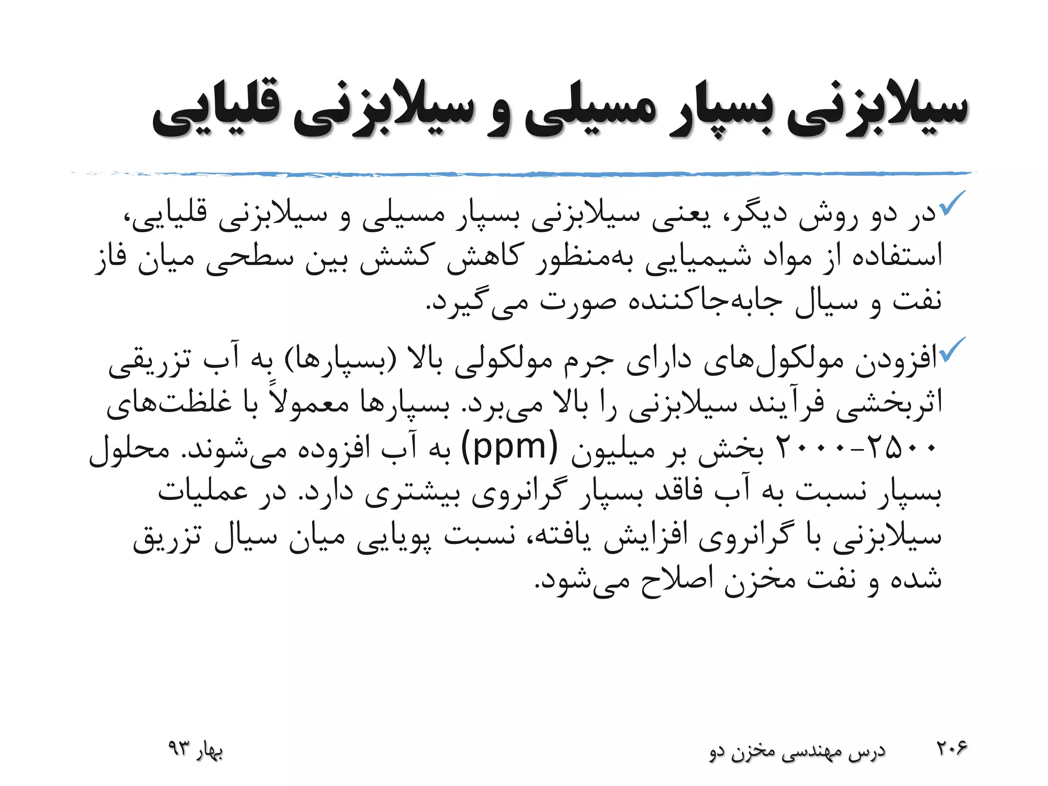 ‫سیالبزن‬ ‫و‬ ‫مسیلی‬ ‫بسپار‬ ‫سیالبزنی‬‫قلیایی‬ ‫ی‬
‫بسپار‬ ‫سیالبزنی‬ ‫یعنی‬ ،‫دیگر‬ ‫روش‬ ‫دو‬ ‫در‬‫مسیلی‬‫سیالبزن‬ ‫و‬،‫قلیایی‬ ‫ی‬
‫شیمیایی‬ ‫مواد‬ ‫از‬ ‫استفاده‬‫منظور‬‫به‬‫م‬ ‫سطحی‬ ‫بین‬ ‫کشش‬ ‫کاهش‬‫فاز‬ ‫یان‬
‫صورت‬ ‫جاکننده‬‫جابه‬ ‫سیال‬ ‫و‬ ‫نفت‬‫گیرد‬‫می‬.
‫افزودن‬‫های‬‫مولکول‬‫باال‬ ‫مولکولی‬ ‫جرم‬ ‫دارای‬(‫بسپارها‬)‫تزری‬ ‫آب‬ ‫به‬‫قی‬
‫باال‬ ‫را‬ ‫سیالبزنی‬ ‫فرآیند‬ ‫اثربخشی‬‫برد‬‫می‬.‫بسپارها‬‫با‬ ً‫ال‬‫معمو‬‫غ‬‫های‬‫لظت‬
2500-2000‫میلیون‬ ‫بر‬ ‫بخش‬(ppm)‫افزوده‬ ‫آب‬ ‫به‬‫شوند‬‫می‬.‫محلول‬
‫دارد‬ ‫بیشتری‬ ‫گرانروی‬ ‫بسپار‬ ‫فاقد‬ ‫آب‬ ‫به‬ ‫نسبت‬ ‫بسپار‬.‫عم‬ ‫در‬‫لیات‬
‫س‬ ‫میان‬ ‫پویایی‬ ‫نسبت‬ ،‫یافته‬ ‫افزایش‬ ‫گرانروی‬ ‫با‬ ‫سیالبزنی‬‫تزریق‬ ‫یال‬
‫شود‬‫می‬ ‫اصالح‬ ‫مخزن‬ ‫نفت‬ ‫و‬ ‫شده‬.
‫بهار‬93 ‫دو‬ ‫مخزن‬ ‫مهندسی‬ ‫درس‬ 206
 