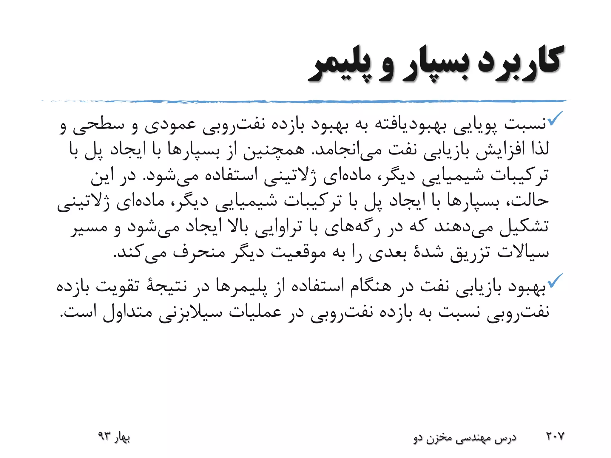 ‫پلیمر‬ ‫و‬ ‫بسپار‬ ‫کاربرد‬
‫پویایی‬ ‫نسبت‬‫بهبودیافته‬‫بازده‬ ‫بهبود‬ ‫به‬‫روبی‬‫نفت‬‫و‬ ‫عمودی‬‫و‬ ‫سطحی‬
‫انجامد‬‫می‬ ‫نفت‬ ‫بازیابی‬ ‫افزایش‬ ‫لذا‬.‫از‬ ‫همچنین‬‫بسپارها‬‫ایجاد‬ ‫با‬‫با‬ ‫پل‬
،‫دیگر‬ ‫شیمیایی‬ ‫ترکیبات‬‫ای‬‫ماده‬‫شود‬‫می‬ ‫استفاده‬ ‫ژالتینی‬.‫د‬‫این‬ ‫ر‬
،‫حالت‬‫بسپارها‬،‫دیگر‬ ‫شیمیایی‬ ‫ترکیبات‬ ‫با‬ ‫پل‬ ‫ایجاد‬ ‫با‬‫ا‬‫ماده‬‫ی‬‫ژالتینی‬
‫تشکیل‬‫دهند‬‫می‬‫در‬ ‫که‬‫های‬‫رگه‬‫مس‬ ‫و‬ ‫شود‬‫می‬ ‫ایجاد‬ ‫باال‬ ‫تراوایی‬ ‫با‬‫یر‬
‫تزریق‬ ‫سیاالت‬‫شدة‬‫کند‬‫می‬ ‫منحرف‬ ‫دیگر‬ ‫موقعیت‬ ‫به‬ ‫را‬ ‫بعدی‬.
‫از‬ ‫استفاده‬ ‫هنگام‬ ‫در‬ ‫نفت‬ ‫بازیابی‬ ‫بهبود‬‫پلیمرها‬‫در‬‫نتیجة‬‫ت‬‫بازده‬ ‫قویت‬
‫روبی‬‫نفت‬‫بازده‬ ‫به‬ ‫نسبت‬‫روبی‬‫نفت‬‫مت‬ ‫سیالبزنی‬ ‫عملیات‬ ‫در‬‫است‬ ‫داول‬.
‫بهار‬93 ‫دو‬ ‫مخزن‬ ‫مهندسی‬ ‫درس‬ 207
 