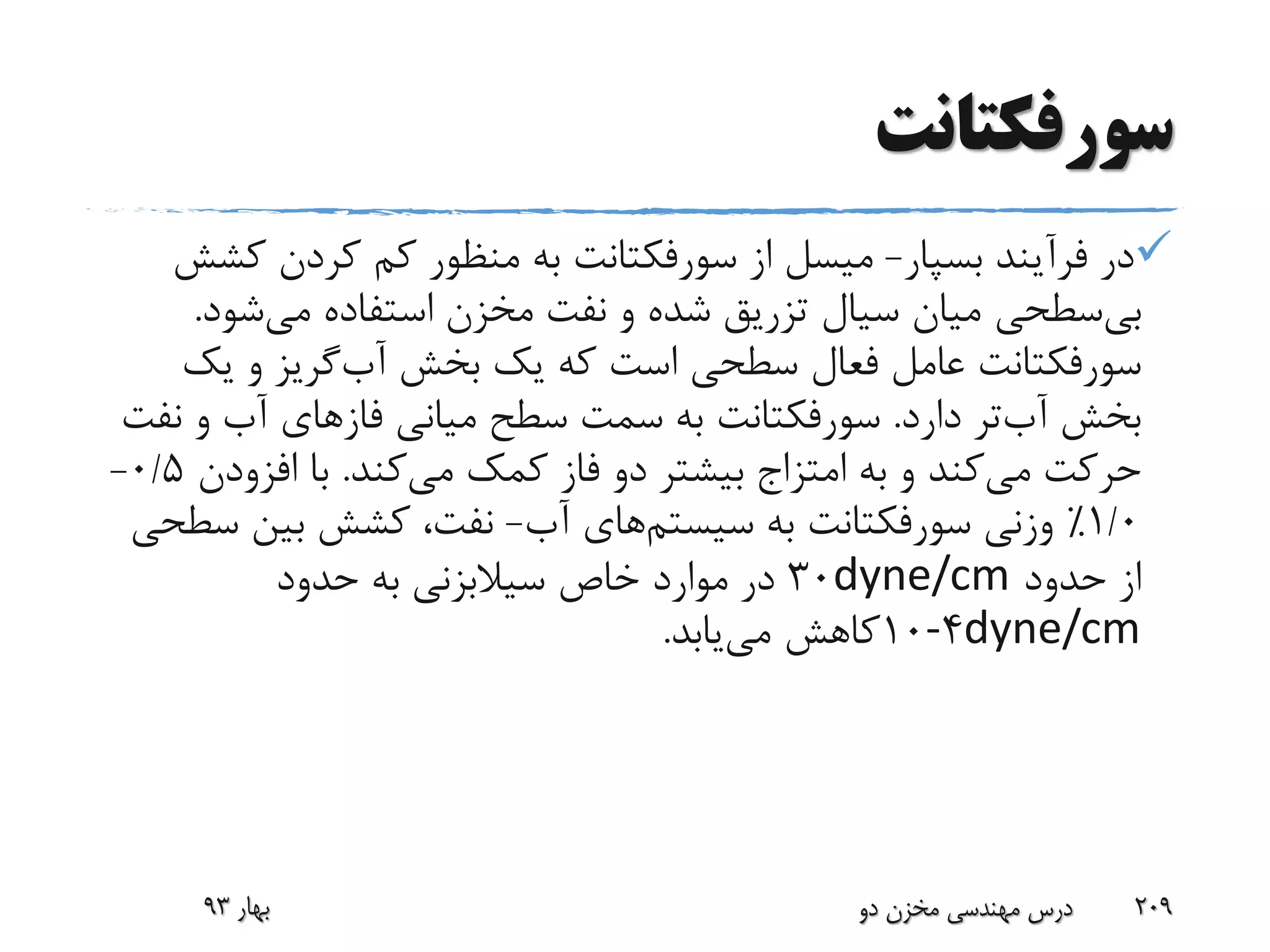 ‫سورفکتانت‬
‫بسپار‬ ‫فرآیند‬ ‫در‬-‫میسل‬‫از‬‫سورفکتانت‬‫ک‬ ‫کردن‬ ‫کم‬ ‫منظور‬ ‫به‬‫شش‬
‫سطحی‬‫بی‬‫شود‬‫می‬ ‫استفاده‬ ‫مخزن‬ ‫نفت‬ ‫و‬ ‫شده‬ ‫تزریق‬ ‫سیال‬ ‫میان‬.
‫سورفکتانت‬‫بخش‬ ‫یک‬ ‫که‬ ‫است‬ ‫سطحی‬ ‫فعال‬ ‫عامل‬‫گریز‬‫آب‬‫یک‬ ‫و‬
‫دارد‬ ‫تر‬‫آب‬ ‫بخش‬.‫سورفکتانت‬‫میانی‬ ‫سطح‬ ‫سمت‬ ‫به‬‫فازهای‬‫ن‬ ‫و‬ ‫آب‬‫فت‬
‫به‬ ‫و‬ ‫کند‬‫می‬ ‫حرکت‬‫امتزاج‬‫کند‬‫می‬ ‫کمک‬ ‫فاز‬ ‫دو‬ ‫بیشتر‬.‫افزود‬ ‫با‬‫ن‬0/5-
1/0٪‫وزنی‬‫سورفکتانت‬‫به‬‫های‬‫سیستم‬‫آب‬-‫س‬ ‫بین‬ ‫کشش‬ ،‫نفت‬‫طحی‬
‫حدود‬ ‫از‬dyne/cm30‫حدود‬ ‫به‬ ‫سیالبزنی‬ ‫خاص‬ ‫موارد‬ ‫در‬
dyne/cm4-10‫یابد‬‫می‬ ‫کاهش‬.
‫بهار‬93 ‫دو‬ ‫مخزن‬ ‫مهندسی‬ ‫درس‬ 209
 