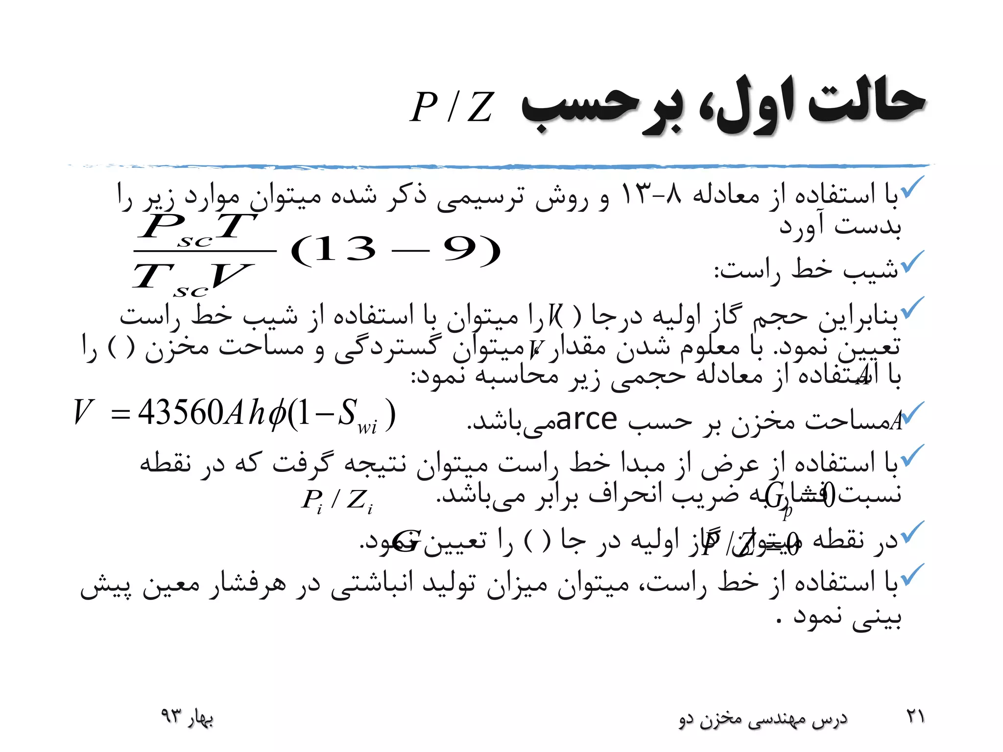‫برحسب‬ ،‫اول‬ ‫حالت‬
‫معادله‬ ‫از‬ ‫استفاده‬ ‫با‬8-13‫را‬ ‫زیر‬ ‫موارد‬ ‫میتوان‬ ‫شده‬ ‫ذکر‬ ‫ترسیمی‬ ‫روش‬ ‫و‬
‫آورد‬ ‫بدست‬
‫راست‬ ‫خط‬ ‫شیب‬:
‫درجا‬ ‫اولیه‬ ‫گاز‬ ‫حجم‬ ‫بنابراین‬()‫راست‬ ‫خط‬ ‫شیب‬ ‫از‬ ‫استفاده‬ ‫با‬ ‫میتوان‬ ‫را‬
‫نمود‬ ‫تعیین‬.‫مقدار‬ ‫شدن‬ ‫معلوم‬ ‫با‬،‫مخزن‬ ‫مساحت‬ ‫و‬ ‫گستردگی‬ ‫میتوان‬()‫را‬
‫نمود‬ ‫محاسبه‬ ‫زیر‬ ‫حجمی‬ ‫معادله‬ ‫از‬ ‫استفاده‬ ‫با‬:
‫حسب‬ ‫بر‬ ‫مخزن‬ ‫مساحت‬arce‫می‬‫باشد‬.
‫نقط‬ ‫در‬ ‫که‬ ‫گرفت‬ ‫نتیجه‬ ‫میتوان‬ ‫راست‬ ‫خط‬ ‫مبدا‬ ‫از‬ ‫عرض‬ ‫از‬ ‫استفاده‬ ‫با‬‫ه‬
‫می‬ ‫برابر‬ ‫انحراف‬ ‫ضریب‬ ‫به‬ ‫فشار‬ ‫نسبت‬‫باشد‬.
‫جا‬ ‫در‬ ‫اولیه‬ ‫گاز‬ ‫میتوان‬ ‫نقطه‬ ‫در‬()‫نمود‬ ‫تعیین‬ ‫را‬.
‫در‬ ‫انباشتی‬ ‫تولید‬ ‫میزان‬ ‫میتوان‬ ،‫راست‬ ‫خط‬ ‫از‬ ‫استفاده‬ ‫با‬‫هرفشار‬‫مع‬‫پیش‬ ‫ین‬
‫نمود‬ ‫بینی‬.
‫بهار‬93 ‫دو‬ ‫مخزن‬ ‫مهندسی‬ ‫درس‬ 21
(13 9)sc
sc
P T
T V

43560 (1 )wiV Ah S 
0pGii ZP /
/P Z
/ 0P Z G
V
V
A
A
 