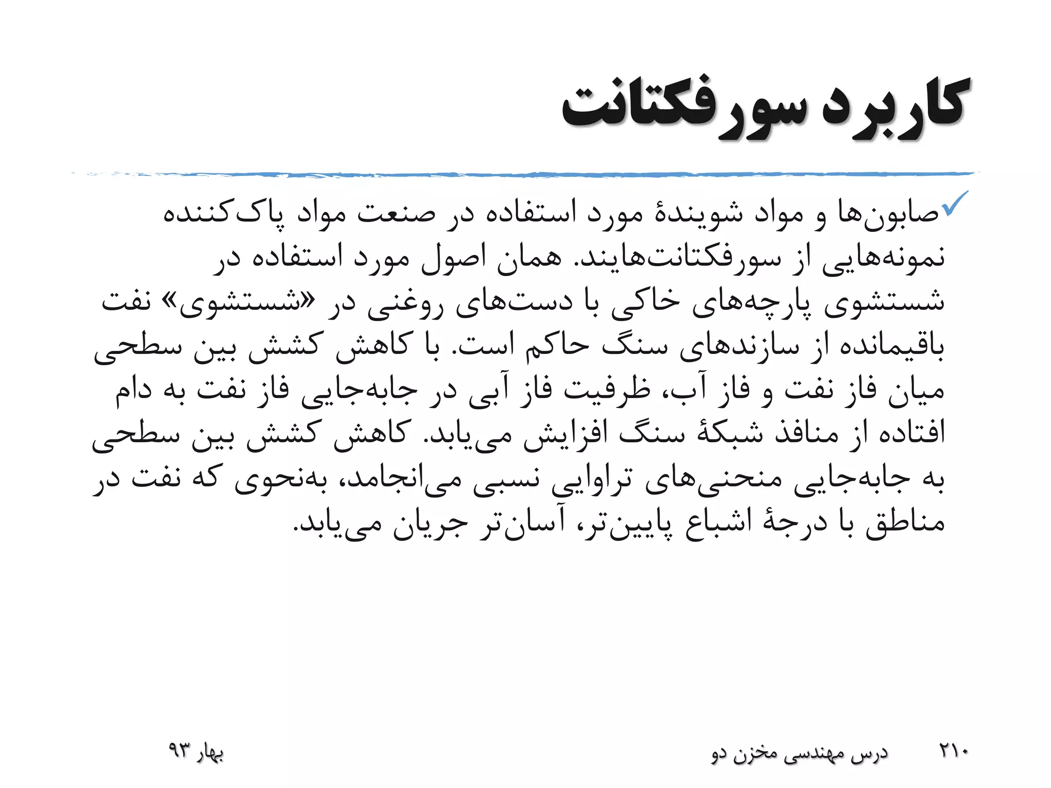 ‫سورفکتانت‬ ‫کاربرد‬
‫ها‬‫صابون‬‫مواد‬ ‫و‬‫شویندة‬‫مواد‬ ‫صنعت‬ ‫در‬ ‫استفاده‬ ‫مورد‬‫کننده‬‫پاک‬
‫هایی‬‫نمونه‬‫از‬‫هایند‬‫سورفکتانت‬.‫در‬ ‫استفاده‬ ‫مورد‬ ‫اصول‬ ‫همان‬
‫شستشوی‬‫های‬‫پارچه‬‫با‬ ‫خاکی‬‫های‬‫دست‬‫در‬ ‫روغنی‬«‫شستشوی‬»‫ن‬‫فت‬
‫است‬ ‫حاکم‬ ‫سنگ‬ ‫سازندهای‬ ‫از‬ ‫باقیمانده‬.‫س‬ ‫بین‬ ‫کشش‬ ‫کاهش‬ ‫با‬‫طحی‬
‫در‬ ‫آبی‬ ‫فاز‬ ‫ظرفیت‬ ،‫آب‬ ‫فاز‬ ‫و‬ ‫نفت‬ ‫فاز‬ ‫میان‬‫جایی‬‫جابه‬‫ب‬ ‫نفت‬ ‫فاز‬‫دام‬ ‫ه‬
‫منافذ‬ ‫از‬ ‫افتاده‬‫شبکة‬‫یابد‬‫می‬ ‫افزایش‬ ‫سنگ‬.‫بی‬ ‫کشش‬ ‫کاهش‬‫سطحی‬ ‫ن‬
‫به‬‫جایی‬‫جابه‬‫های‬‫منحنی‬،‫انجامد‬‫می‬ ‫نسبی‬ ‫تراوایی‬‫نحوی‬‫به‬‫ن‬ ‫که‬‫در‬ ‫فت‬
‫با‬ ‫مناطق‬‫درجة‬‫اشباع‬‫تر‬‫پایین‬،‫تر‬‫آسان‬‫یابد‬‫می‬ ‫جریان‬.
‫بهار‬93 ‫دو‬ ‫مخزن‬ ‫مهندسی‬ ‫درس‬ 210
 