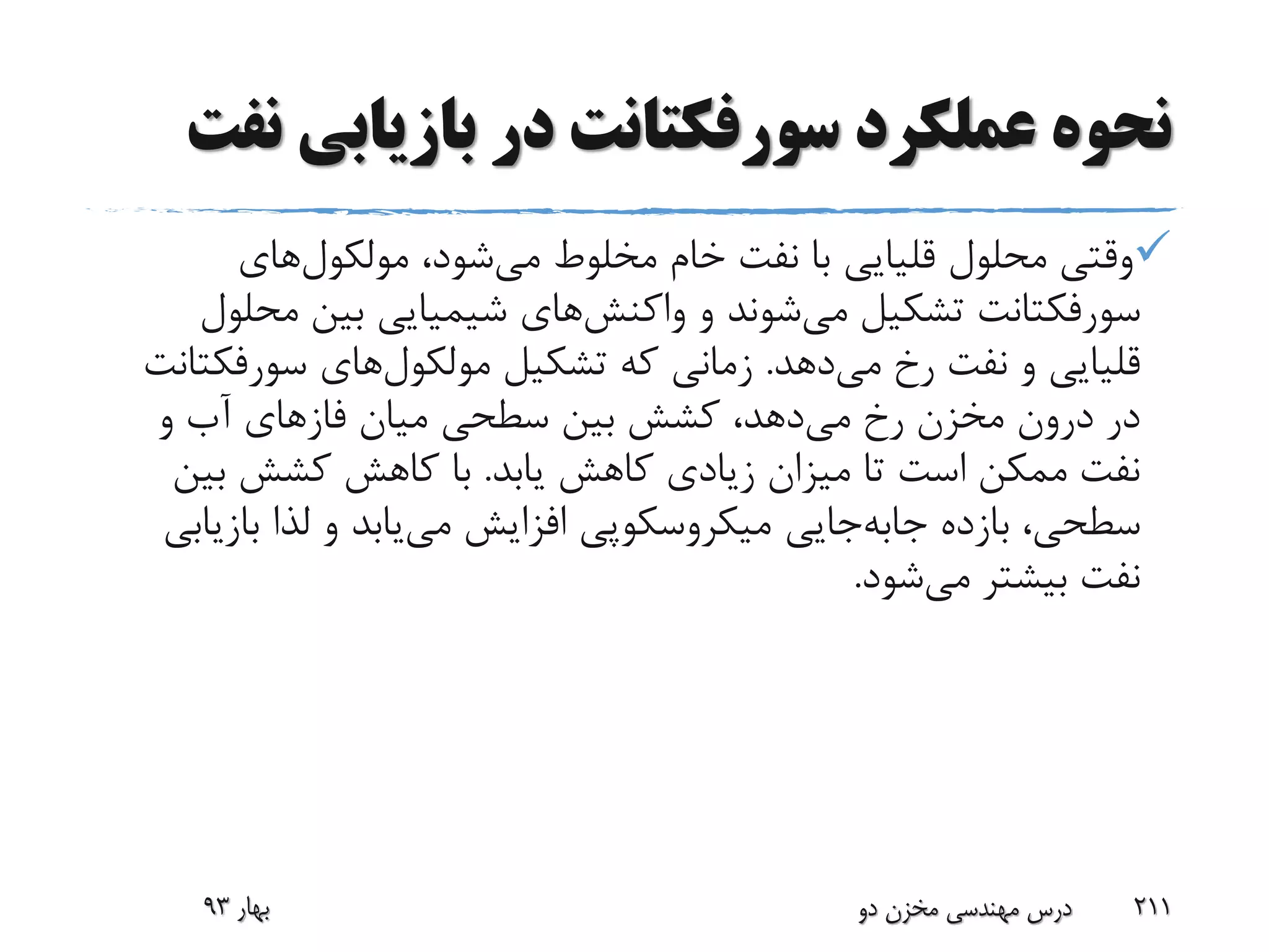 ‫بازیابی‬ ‫در‬ ‫سورفکتانت‬ ‫عملکرد‬ ‫نحوه‬‫نفت‬
،‫شود‬‫می‬ ‫مخلوط‬ ‫خام‬ ‫نفت‬ ‫با‬ ‫قلیایی‬ ‫محلول‬ ‫وقتی‬‫های‬‫مولکول‬
‫سورفکتانت‬‫تشکیل‬‫شوند‬‫می‬‫و‬‫های‬‫واکنش‬‫مح‬ ‫بین‬ ‫شیمیایی‬‫لول‬
‫دهد‬‫می‬ ‫رخ‬ ‫نفت‬ ‫و‬ ‫قلیایی‬.‫تشکیل‬ ‫که‬ ‫زمانی‬‫های‬‫مولکول‬‫سورفک‬‫تانت‬
‫میان‬ ‫سطحی‬ ‫بین‬ ‫کشش‬ ،‫دهد‬‫می‬ ‫رخ‬ ‫مخزن‬ ‫درون‬ ‫در‬‫فازهای‬‫و‬ ‫آب‬
‫یابد‬ ‫کاهش‬ ‫زیادی‬ ‫میزان‬ ‫تا‬ ‫است‬ ‫ممکن‬ ‫نفت‬.‫بی‬ ‫کشش‬ ‫کاهش‬ ‫با‬‫ن‬
‫بازده‬ ،‫سطحی‬‫جایی‬‫جابه‬‫ب‬ ‫لذا‬ ‫و‬ ‫یابد‬‫می‬ ‫افزایش‬ ‫میکروسکوپی‬‫ازیابی‬
‫شود‬‫می‬ ‫بیشتر‬ ‫نفت‬.
‫بهار‬93 ‫دو‬ ‫مخزن‬ ‫مهندسی‬ ‫درس‬ 211
 