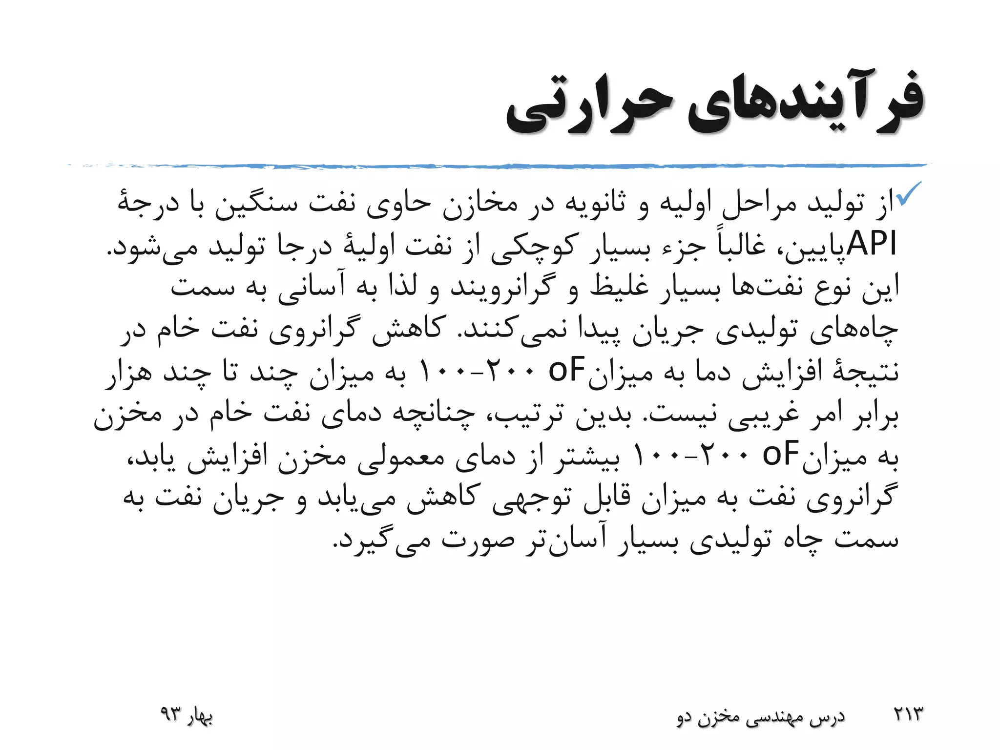 ‫حرارتی‬ ‫فرآیندهای‬
‫با‬ ‫سنگین‬ ‫نفت‬ ‫حاوی‬ ‫مخازن‬ ‫در‬ ‫ثانویه‬ ‫و‬ ‫اولیه‬ ‫مراحل‬ ‫تولید‬ ‫از‬‫در‬‫جة‬
API‫نفت‬ ‫از‬ ‫کوچکی‬ ‫بسیار‬ ‫جزء‬ ً‫ا‬‫غالب‬ ،‫پایین‬‫اولیة‬‫م‬ ‫تولید‬ ‫درجا‬‫شود‬‫ی‬.
‫نوع‬ ‫این‬‫ها‬‫نفت‬‫و‬ ‫غلیظ‬ ‫بسیار‬‫گرانرویند‬‫س‬ ‫به‬ ‫آسانی‬ ‫به‬ ‫لذا‬ ‫و‬‫مت‬
‫چاه‬‫پیدا‬ ‫جریان‬ ‫تولیدی‬ ‫های‬‫کنند‬‫نمی‬.‫د‬ ‫خام‬ ‫نفت‬ ‫گرانروی‬ ‫کاهش‬‫ر‬
‫نتیجة‬‫میزان‬ ‫به‬ ‫دما‬ ‫افزایش‬oF200-100‫هزار‬ ‫چند‬ ‫تا‬ ‫چند‬ ‫میزان‬ ‫به‬
‫نیست‬ ‫غریبی‬ ‫امر‬ ‫برابر‬.‫د‬ ‫خام‬ ‫نفت‬ ‫دمای‬ ‫چنانچه‬ ،‫ترتیب‬ ‫بدین‬‫مخزن‬ ‫ر‬
‫میزان‬ ‫به‬oF200-100،‫یابد‬ ‫افزایش‬ ‫مخزن‬ ‫معمولی‬ ‫دمای‬ ‫از‬ ‫بیشتر‬
‫نفت‬ ‫جریان‬ ‫و‬ ‫یابد‬‫می‬ ‫کاهش‬ ‫توجهی‬ ‫قابل‬ ‫میزان‬ ‫به‬ ‫نفت‬ ‫گرانروی‬‫به‬
‫بسیار‬ ‫تولیدی‬ ‫چاه‬ ‫سمت‬‫تر‬‫آسان‬‫صورت‬‫گیرد‬‫می‬.
‫بهار‬93 ‫دو‬ ‫مخزن‬ ‫مهندسی‬ ‫درس‬ 213
 