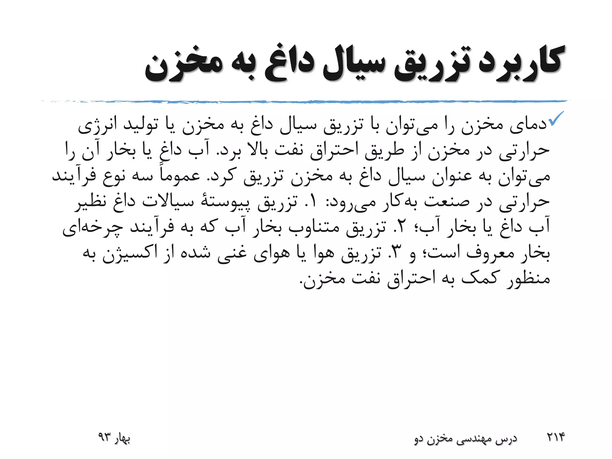 ‫مخزن‬ ‫به‬ ‫داغ‬ ‫سیال‬ ‫تزریق‬ ‫کاربرد‬
‫را‬ ‫مخزن‬ ‫دمای‬‫توان‬‫می‬‫انرژی‬ ‫تولید‬ ‫یا‬ ‫مخزن‬ ‫به‬ ‫داغ‬ ‫سیال‬ ‫تزریق‬ ‫با‬
‫برد‬ ‫باال‬ ‫نفت‬ ‫احتراق‬ ‫طریق‬ ‫از‬ ‫مخزن‬ ‫در‬ ‫حرارتی‬.‫ر‬ ‫آن‬ ‫بخار‬ ‫یا‬ ‫داغ‬ ‫آب‬‫ا‬
‫توان‬‫می‬‫کرد‬ ‫تزریق‬ ‫مخزن‬ ‫به‬ ‫داغ‬ ‫سیال‬ ‫عنوان‬ ‫به‬.‫فر‬ ‫نوع‬ ‫سه‬ ً‫ا‬‫عموم‬‫آیند‬
‫صنعت‬ ‫در‬ ‫حرارتی‬‫کار‬‫به‬‫رود‬‫می‬:1.‫تزریق‬‫پیوستة‬‫نظیر‬ ‫داغ‬ ‫سیاالت‬
‫آب؛‬ ‫بخار‬ ‫یا‬ ‫داغ‬ ‫آب‬2.‫فرآیند‬ ‫به‬ ‫که‬ ‫آب‬ ‫بخار‬ ‫متناوب‬ ‫تزریق‬‫ای‬‫چرخه‬
‫و‬ ‫است؛‬ ‫معروف‬ ‫بخار‬3.‫به‬ ‫اکسیژن‬ ‫از‬ ‫شده‬ ‫غنی‬ ‫هوای‬ ‫یا‬ ‫هوا‬ ‫تزریق‬
‫مخزن‬ ‫نفت‬ ‫احتراق‬ ‫به‬ ‫کمک‬ ‫منظور‬.
‫بهار‬93 ‫دو‬ ‫مخزن‬ ‫مهندسی‬ ‫درس‬ 214
 