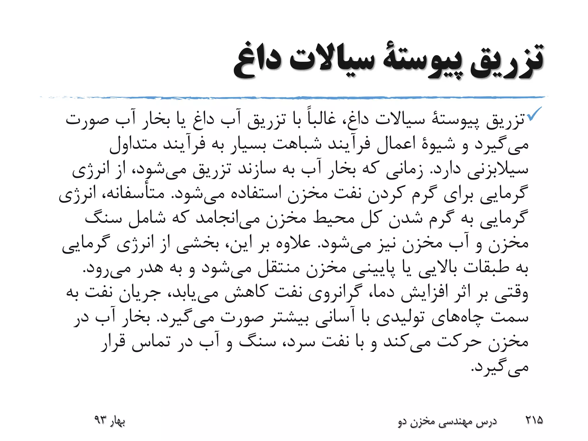 ‫داغ‬ ‫سیاالت‬ ‫پیوستة‬ ‫تزریق‬
‫تزریق‬‫پیوستة‬‫ص‬ ‫آب‬ ‫بخار‬ ‫یا‬ ‫داغ‬ ‫آب‬ ‫تزریق‬ ‫با‬ ً‫ا‬‫غالب‬ ،‫داغ‬ ‫سیاالت‬‫ورت‬
‫گیرد‬‫می‬‫و‬‫شیوة‬‫متداول‬ ‫فرآیند‬ ‫به‬ ‫بسیار‬ ‫شباهت‬ ‫فرآیند‬ ‫اعمال‬
‫دارد‬ ‫سیالبزنی‬.‫ان‬ ‫از‬ ،‫شود‬‫می‬ ‫تزریق‬ ‫سازند‬ ‫به‬ ‫آب‬ ‫بخار‬ ‫که‬ ‫زمانی‬‫رژی‬
‫شود‬‫می‬ ‫استفاده‬ ‫مخزن‬ ‫نفت‬ ‫کردن‬ ‫گرم‬ ‫برای‬ ‫گرمایی‬.،‫متأسفانه‬‫انرژی‬
‫سنگ‬ ‫شامل‬ ‫که‬ ‫انجامد‬‫می‬ ‫مخزن‬ ‫محیط‬ ‫کل‬ ‫شدن‬ ‫گرم‬ ‫به‬ ‫گرمایی‬
‫شود‬‫می‬ ‫نیز‬ ‫مخزن‬ ‫آب‬ ‫و‬ ‫مخزن‬.‫گرمایی‬ ‫انرژی‬ ‫از‬ ‫بخشی‬ ،‫این‬ ‫بر‬ ‫عالوه‬
‫هدر‬ ‫به‬ ‫و‬ ‫شود‬‫می‬ ‫منتقل‬ ‫مخزن‬ ‫پایینی‬ ‫یا‬ ‫باالیی‬ ‫طبقات‬ ‫به‬‫می‬‫رود‬.
‫نف‬ ‫جریان‬ ،‫یابد‬‫می‬ ‫کاهش‬ ‫نفت‬ ‫گرانروی‬ ،‫دما‬ ‫افزایش‬ ‫اثر‬ ‫بر‬ ‫وقتی‬‫به‬ ‫ت‬
‫چاه‬ ‫سمت‬‫صورت‬ ‫بیشتر‬ ‫آسانی‬ ‫با‬ ‫تولیدی‬ ‫های‬‫گیرد‬‫می‬.‫آب‬ ‫بخار‬‫در‬
‫قرار‬ ‫تماس‬ ‫در‬ ‫آب‬ ‫و‬ ‫سنگ‬ ،‫سرد‬ ‫نفت‬ ‫با‬ ‫و‬ ‫کند‬‫می‬ ‫حرکت‬ ‫مخزن‬
‫گیرد‬‫می‬.
‫بهار‬93 ‫دو‬ ‫مخزن‬ ‫مهندسی‬ ‫درس‬ 215
 