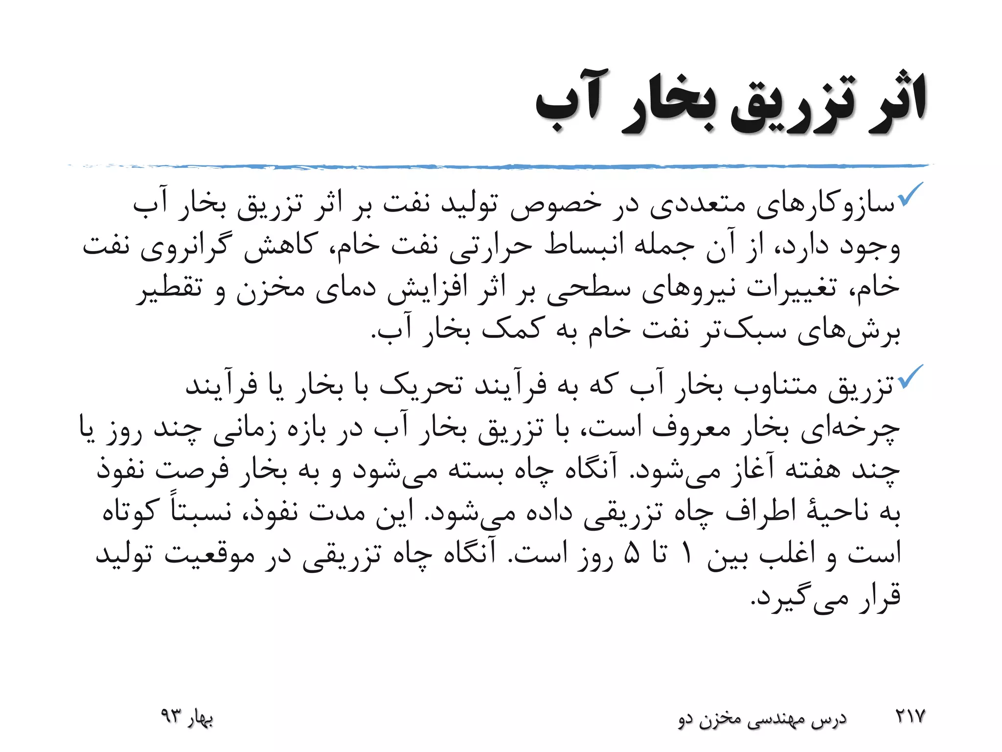 ‫آب‬ ‫بخار‬ ‫تزریق‬ ‫اثر‬
‫آ‬ ‫بخار‬ ‫تزریق‬ ‫اثر‬ ‫بر‬ ‫نفت‬ ‫تولید‬ ‫خصوص‬ ‫در‬ ‫متعددی‬ ‫سازوکارهای‬‫ب‬
‫نف‬ ‫گرانروی‬ ‫کاهش‬ ،‫خام‬ ‫نفت‬ ‫حرارتی‬ ‫انبساط‬ ‫جمله‬ ‫آن‬ ‫از‬ ،‫دارد‬ ‫وجود‬‫ت‬
‫تقطی‬ ‫و‬ ‫مخزن‬ ‫دمای‬ ‫افزایش‬ ‫اثر‬ ‫بر‬ ‫سطحی‬ ‫نیروهای‬ ‫تغییرات‬ ،‫خام‬‫ر‬
‫های‬‫برش‬‫تر‬‫سبک‬‫آب‬ ‫بخار‬ ‫کمک‬ ‫به‬ ‫خام‬ ‫نفت‬.
‫فرآین‬ ‫یا‬ ‫بخار‬ ‫با‬ ‫تحریک‬ ‫فرآیند‬ ‫به‬ ‫که‬ ‫آب‬ ‫بخار‬ ‫متناوب‬ ‫تزریق‬‫د‬
‫ای‬‫چرخه‬‫ی‬ ‫روز‬ ‫چند‬ ‫زمانی‬ ‫بازه‬ ‫در‬ ‫آب‬ ‫بخار‬ ‫تزریق‬ ‫با‬ ،‫است‬ ‫معروف‬ ‫بخار‬‫ا‬
‫شود‬‫می‬ ‫آغاز‬ ‫هفته‬ ‫چند‬.‫ن‬ ‫فرصت‬ ‫بخار‬ ‫به‬ ‫و‬ ‫شود‬‫می‬ ‫بسته‬ ‫چاه‬ ‫آنگاه‬‫فوذ‬
‫به‬‫ناحیة‬‫شود‬‫می‬ ‫داده‬ ‫تزریقی‬ ‫چاه‬ ‫اطراف‬.‫ک‬ ً‫ا‬‫نسبت‬ ،‫نفوذ‬ ‫مدت‬ ‫این‬‫وتاه‬
‫بین‬ ‫اغلب‬ ‫و‬ ‫است‬1‫تا‬5‫است‬ ‫روز‬.‫تولی‬ ‫موقعیت‬ ‫در‬ ‫تزریقی‬ ‫چاه‬ ‫آنگاه‬‫د‬
‫قرار‬‫گیرد‬‫می‬.
‫بهار‬93 ‫دو‬ ‫مخزن‬ ‫مهندسی‬ ‫درس‬ 217
 