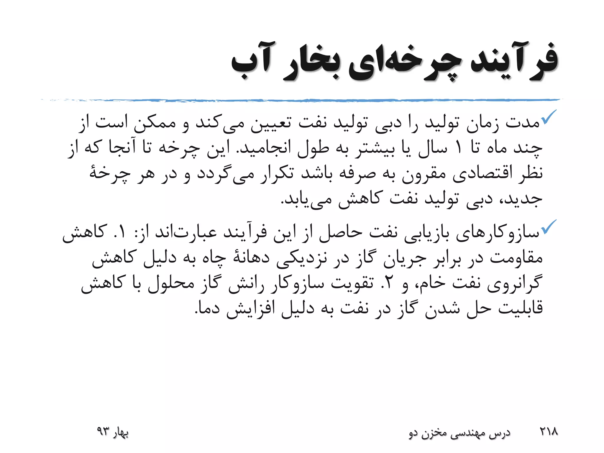 ‫فرآیند‬‫چرخه‬‫ای‬‫آب‬ ‫بخار‬
‫اس‬ ‫ممکن‬ ‫و‬ ‫کند‬‫می‬ ‫تعیین‬ ‫نفت‬ ‫تولید‬ ‫دبی‬ ‫را‬ ‫تولید‬ ‫زمان‬ ‫مدت‬‫از‬ ‫ت‬
‫تا‬ ‫ماه‬ ‫چند‬1‫انجامید‬ ‫طول‬ ‫به‬ ‫بیشتر‬ ‫یا‬ ‫سال‬.‫که‬ ‫آنجا‬ ‫تا‬ ‫چرخه‬ ‫این‬‫از‬
‫تکرار‬ ‫باشد‬ ‫صرفه‬ ‫به‬ ‫مقرون‬ ‫اقتصادی‬ ‫نظر‬‫گردد‬‫می‬‫هر‬ ‫در‬ ‫و‬‫چرخة‬
‫یابد‬‫می‬ ‫کاهش‬ ‫نفت‬ ‫تولید‬ ‫دبی‬ ،‫جدید‬.
‫فرآیند‬ ‫این‬ ‫از‬ ‫حاصل‬ ‫نفت‬ ‫بازیابی‬ ‫سازوکارهای‬‫اند‬‫عبارت‬‫از‬:1.‫کاهش‬
‫نزدیکی‬ ‫در‬ ‫گاز‬ ‫جریان‬ ‫برابر‬ ‫در‬ ‫مقاومت‬‫دهانة‬‫کاهش‬ ‫دلیل‬ ‫به‬ ‫چاه‬
‫و‬ ،‫خام‬ ‫نفت‬ ‫گرانروی‬2.‫تقویت‬‫سازوکار‬‫کاهش‬ ‫با‬ ‫محلول‬ ‫گاز‬ ‫رانش‬
‫دما‬ ‫افزایش‬ ‫دلیل‬ ‫به‬ ‫نفت‬ ‫در‬ ‫گاز‬ ‫شدن‬ ‫حل‬ ‫قابلیت‬.
‫بهار‬93 ‫دو‬ ‫مخزن‬ ‫مهندسی‬ ‫درس‬ 218
 