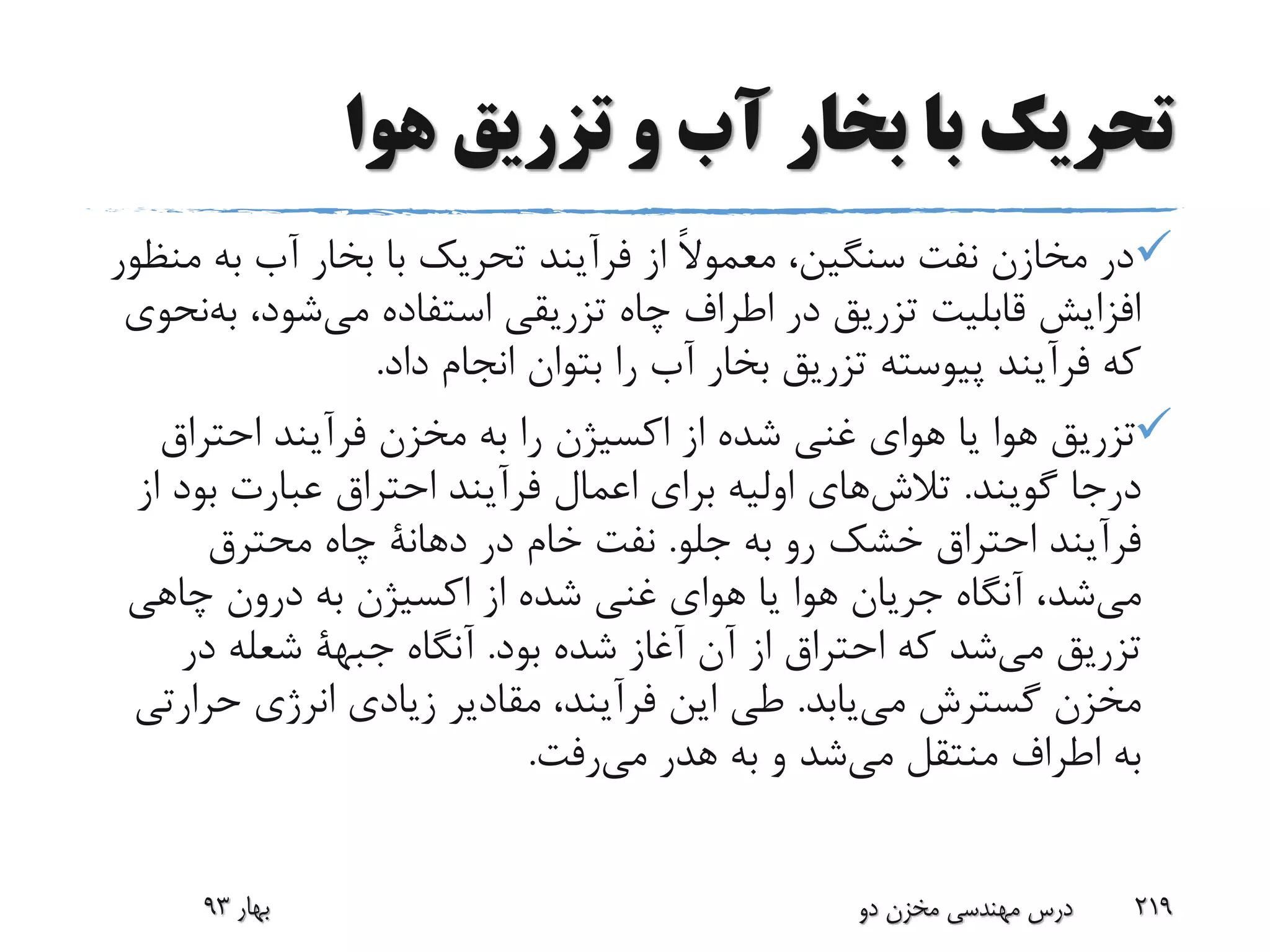 ‫هوا‬ ‫تزریق‬ ‫و‬ ‫آب‬ ‫بخار‬ ‫با‬ ‫تحریک‬
‫به‬ ‫آب‬ ‫بخار‬ ‫با‬ ‫تحریک‬ ‫فرآیند‬ ‫از‬ ً‫ال‬‫معمو‬ ،‫سنگین‬ ‫نفت‬ ‫مخازن‬ ‫در‬‫منظور‬
،‫شود‬‫می‬ ‫استفاده‬ ‫تزریقی‬ ‫چاه‬ ‫اطراف‬ ‫در‬ ‫تزریق‬ ‫قابلیت‬ ‫افزایش‬‫ب‬‫نحوی‬‫ه‬
‫داد‬ ‫انجام‬ ‫بتوان‬ ‫را‬ ‫آب‬ ‫بخار‬ ‫تزریق‬ ‫پیوسته‬ ‫فرآیند‬ ‫که‬.
‫احتراق‬ ‫فرآیند‬ ‫مخزن‬ ‫به‬ ‫را‬ ‫اکسیژن‬ ‫از‬ ‫شده‬ ‫غنی‬ ‫هوای‬ ‫یا‬ ‫هوا‬ ‫تزریق‬
‫گویند‬ ‫درجا‬.‫های‬‫تالش‬‫بود‬ ‫عبارت‬ ‫احتراق‬ ‫فرآیند‬ ‫اعمال‬ ‫برای‬ ‫اولیه‬‫از‬
‫جلو‬ ‫به‬ ‫رو‬ ‫خشک‬ ‫احتراق‬ ‫فرآیند‬.‫در‬ ‫خام‬ ‫نفت‬‫دهانة‬‫محترق‬ ‫چاه‬
‫شد‬‫می‬‫چاهی‬ ‫درون‬ ‫به‬ ‫اکسیژن‬ ‫از‬ ‫شده‬ ‫غنی‬ ‫هوای‬ ‫یا‬ ‫هوا‬ ‫جریان‬ ‫آنگاه‬ ،
‫تزریق‬‫شد‬‫می‬‫بود‬ ‫شده‬ ‫آغاز‬ ‫آن‬ ‫از‬ ‫احتراق‬ ‫که‬.‫آنگاه‬‫جبهة‬‫در‬ ‫شعله‬
‫یابد‬‫می‬ ‫گسترش‬ ‫مخزن‬.‫حرار‬ ‫انرژی‬ ‫زیادی‬ ‫مقادیر‬ ،‫فرآیند‬ ‫این‬ ‫طی‬‫تی‬
‫منتقل‬ ‫اطراف‬ ‫به‬‫شد‬‫می‬‫هدر‬ ‫به‬ ‫و‬‫رفت‬‫می‬.
‫بهار‬93 ‫دو‬ ‫مخزن‬ ‫مهندسی‬ ‫درس‬ 219
 