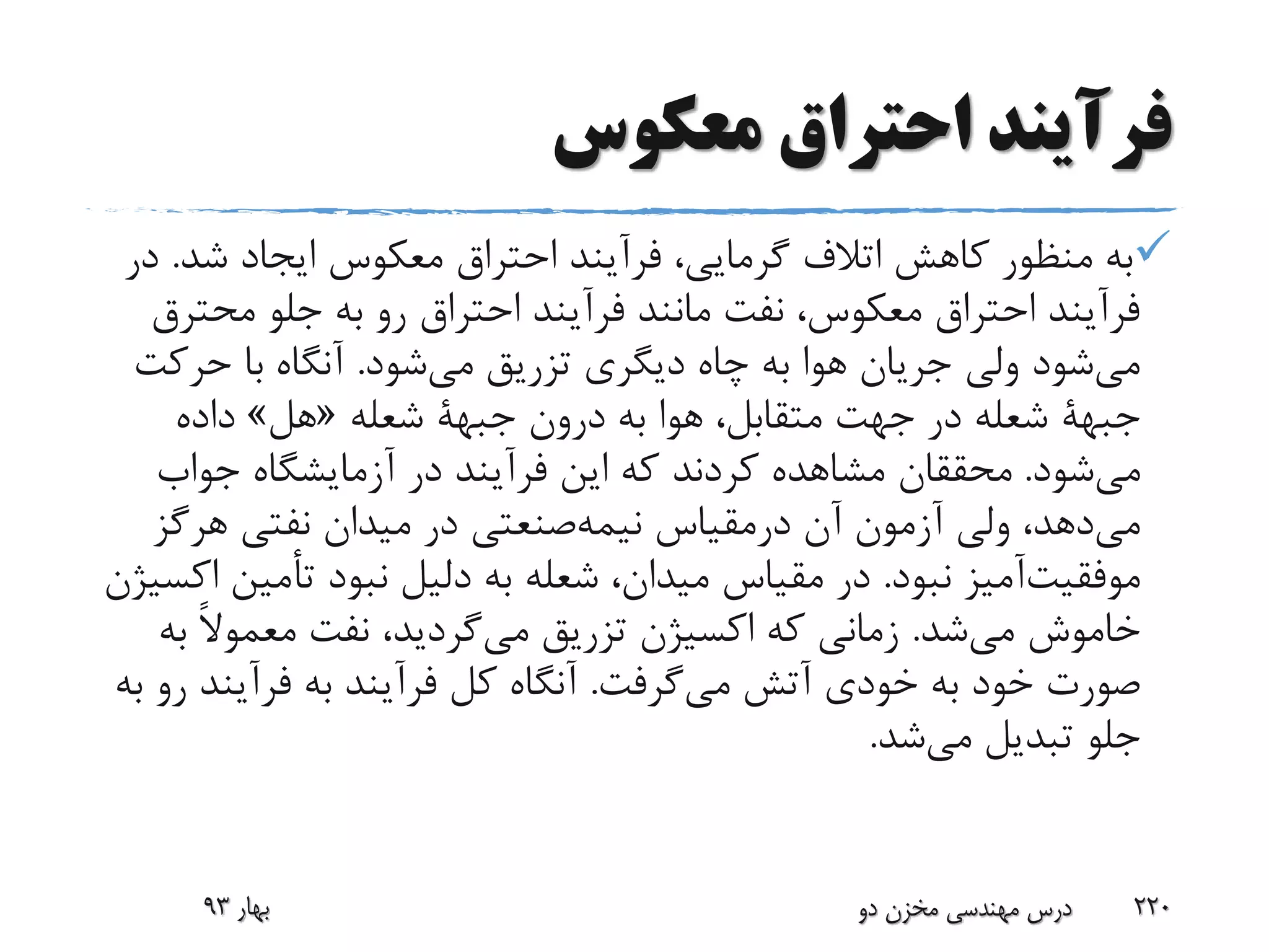 ‫معکوس‬ ‫احتراق‬ ‫فرآیند‬
‫شد‬ ‫ایجاد‬ ‫معکوس‬ ‫احتراق‬ ‫فرآیند‬ ،‫گرمایی‬ ‫اتالف‬ ‫کاهش‬ ‫منظور‬ ‫به‬.‫در‬
‫محت‬ ‫جلو‬ ‫به‬ ‫رو‬ ‫احتراق‬ ‫فرآیند‬ ‫مانند‬ ‫نفت‬ ،‫معکوس‬ ‫احتراق‬ ‫فرآیند‬‫رق‬
‫شود‬‫می‬ ‫تزریق‬ ‫دیگری‬ ‫چاه‬ ‫به‬ ‫هوا‬ ‫جریان‬ ‫ولی‬ ‫شود‬‫می‬.‫حرک‬ ‫با‬ ‫آنگاه‬‫ت‬
‫جبهة‬‫درون‬ ‫به‬ ‫هوا‬ ،‫متقابل‬ ‫جهت‬ ‫در‬ ‫شعله‬‫جبهة‬‫شعله‬«‫هل‬»‫داده‬
‫شود‬‫می‬.‫جواب‬ ‫آزمایشگاه‬ ‫در‬ ‫فرآیند‬ ‫این‬ ‫که‬ ‫کردند‬ ‫مشاهده‬ ‫محققان‬
‫آن‬ ‫آزمون‬ ‫ولی‬ ،‫دهد‬‫می‬‫درمقیاس‬‫صنعتی‬‫نیمه‬‫هرگ‬ ‫نفتی‬ ‫میدان‬ ‫در‬‫ز‬
‫آمیز‬‫موفقیت‬‫نبود‬.‫تأمی‬ ‫نبود‬ ‫دلیل‬ ‫به‬ ‫شعله‬ ،‫میدان‬ ‫مقیاس‬ ‫در‬‫اکسیژن‬ ‫ن‬
‫خاموش‬‫می‬‫شد‬.‫تزریق‬ ‫اکسیژن‬ ‫که‬ ‫زمانی‬‫گردید‬‫می‬‫ب‬ ً‫ال‬‫معمو‬ ‫نفت‬ ،‫ه‬
‫آتش‬ ‫خودی‬ ‫به‬ ‫خود‬ ‫صورت‬‫گرفت‬‫می‬.‫فرآین‬ ‫به‬ ‫فرآیند‬ ‫کل‬ ‫آنگاه‬‫به‬ ‫رو‬ ‫د‬
‫تبدیل‬ ‫جلو‬‫شد‬‫می‬.
‫بهار‬93 ‫دو‬ ‫مخزن‬ ‫مهندسی‬ ‫درس‬ 220
 