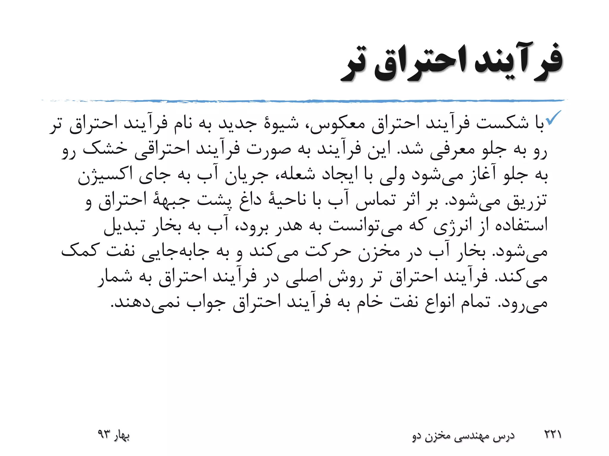 ‫تر‬ ‫احتراق‬ ‫فرآیند‬
،‫معکوس‬ ‫احتراق‬ ‫فرآیند‬ ‫شکست‬ ‫با‬‫شیوة‬‫ا‬ ‫فرآیند‬ ‫نام‬ ‫به‬ ‫جدید‬‫تر‬ ‫حتراق‬
‫شد‬ ‫معرفی‬ ‫جلو‬ ‫به‬ ‫رو‬.‫فرآیند‬ ‫صورت‬ ‫به‬ ‫فرآیند‬ ‫این‬‫احتراقی‬‫خش‬‫رو‬ ‫ک‬
‫اکسیژن‬ ‫جای‬ ‫به‬ ‫آب‬ ‫جریان‬ ،‫شعله‬ ‫ایجاد‬ ‫با‬ ‫ولی‬ ‫شود‬‫می‬ ‫آغاز‬ ‫جلو‬ ‫به‬
‫شود‬‫می‬ ‫تزریق‬.‫با‬ ‫آب‬ ‫تماس‬ ‫اثر‬ ‫بر‬‫ناحیة‬‫پشت‬ ‫داغ‬‫جبهة‬‫و‬ ‫احتراق‬
‫که‬ ‫انرژی‬ ‫از‬ ‫استفاده‬‫توانست‬‫می‬‫تبدیل‬ ‫بخار‬ ‫به‬ ‫آب‬ ،‫برود‬ ‫هدر‬ ‫به‬
‫شود‬‫می‬.‫به‬ ‫و‬ ‫کند‬‫می‬ ‫حرکت‬ ‫مخزن‬ ‫در‬ ‫آب‬ ‫بخار‬‫جایی‬‫جابه‬‫کمک‬ ‫نفت‬
‫کند‬‫می‬.‫شمار‬ ‫به‬ ‫احتراق‬ ‫فرآیند‬ ‫در‬ ‫اصلی‬ ‫روش‬ ‫تر‬ ‫احتراق‬ ‫فرآیند‬
‫رود‬‫می‬.‫جواب‬ ‫احتراق‬ ‫فرآیند‬ ‫به‬ ‫خام‬ ‫نفت‬ ‫انواع‬ ‫تمام‬‫دهند‬‫نمی‬.
‫بهار‬93 ‫دو‬ ‫مخزن‬ ‫مهندسی‬ ‫درس‬ 221
 