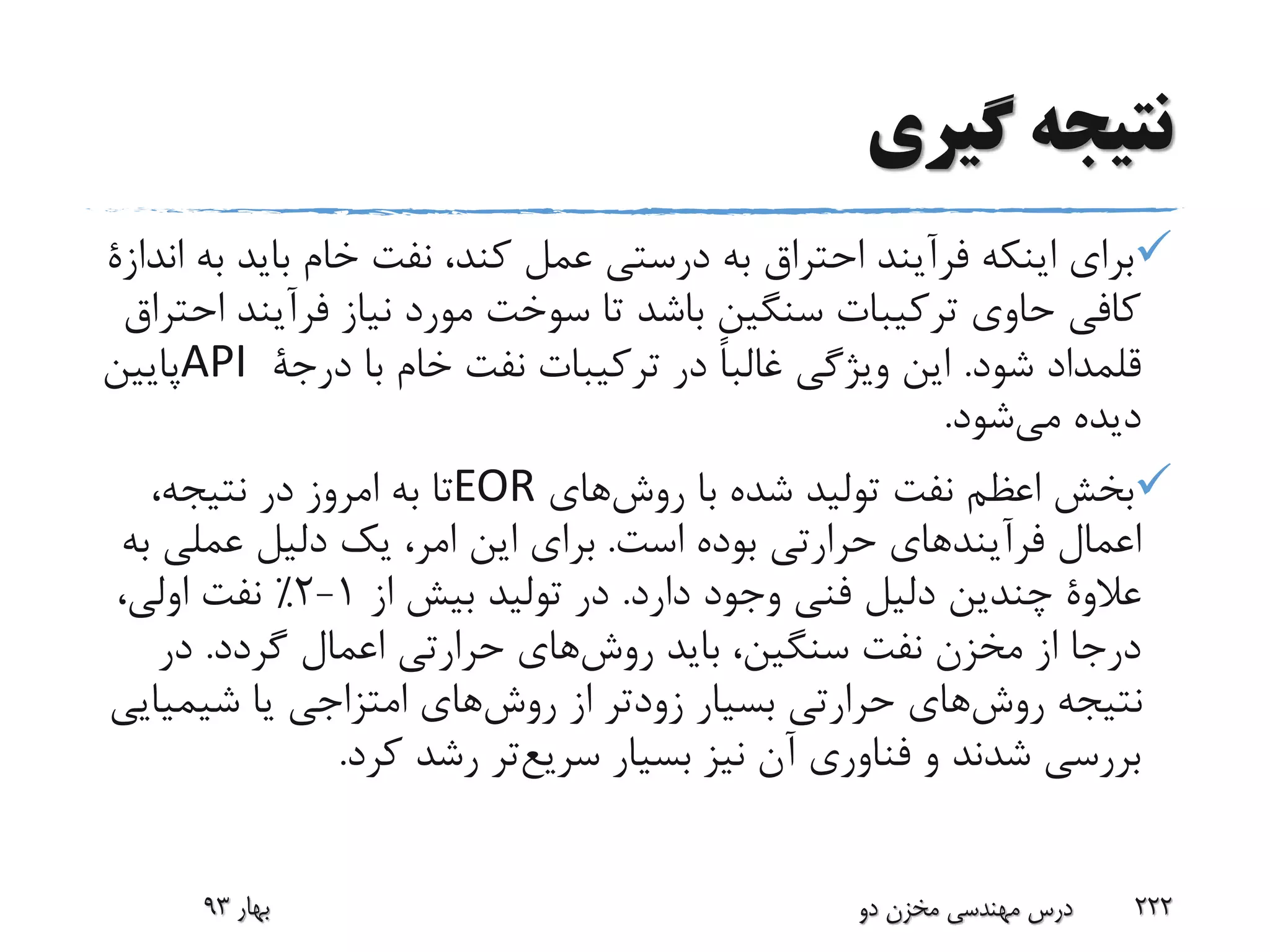 ‫گیری‬ ‫نتیجه‬
‫باید‬ ‫خام‬ ‫نفت‬ ،‫کند‬ ‫عمل‬ ‫درستی‬ ‫به‬ ‫احتراق‬ ‫فرآیند‬ ‫اینکه‬ ‫برای‬‫به‬‫اندازة‬
‫فرآین‬ ‫نیاز‬ ‫مورد‬ ‫سوخت‬ ‫تا‬ ‫باشد‬ ‫سنگین‬ ‫ترکیبات‬ ‫حاوی‬ ‫کافی‬‫احتراق‬ ‫د‬
‫شود‬ ‫قلمداد‬.‫با‬ ‫خام‬ ‫نفت‬ ‫ترکیبات‬ ‫در‬ ً‫ا‬‫غالب‬ ‫ویژگی‬ ‫این‬‫درجة‬API‫پایین‬
‫شود‬‫می‬ ‫دیده‬.
‫های‬‫روش‬ ‫با‬ ‫شده‬ ‫تولید‬ ‫نفت‬ ‫اعظم‬ ‫بخش‬EOR،‫نتیجه‬ ‫در‬ ‫امروز‬ ‫به‬ ‫تا‬
‫است‬ ‫بوده‬ ‫حرارتی‬ ‫فرآیندهای‬ ‫اعمال‬.‫عملی‬ ‫دلیل‬ ‫یک‬ ،‫امر‬ ‫این‬ ‫برای‬‫به‬
‫عالوة‬‫دارد‬ ‫وجود‬ ‫فنی‬ ‫دلیل‬ ‫چندین‬.‫از‬ ‫بیش‬ ‫تولید‬ ‫در‬1-2٪،‫اولی‬ ‫نفت‬
‫گردد‬ ‫اعمال‬ ‫حرارتی‬ ‫های‬‫روش‬ ‫باید‬ ،‫سنگین‬ ‫نفت‬ ‫مخزن‬ ‫از‬ ‫درجا‬.‫در‬
‫شیمی‬ ‫یا‬ ‫امتزاجی‬ ‫های‬‫روش‬ ‫از‬ ‫زودتر‬ ‫بسیار‬ ‫حرارتی‬ ‫های‬‫روش‬ ‫نتیجه‬‫ایی‬
‫بسیار‬ ‫نیز‬ ‫آن‬ ‫فناوری‬ ‫و‬ ‫شدند‬ ‫بررسی‬‫تر‬‫سریع‬‫کرد‬ ‫رشد‬.
‫بهار‬93 ‫دو‬ ‫مخزن‬ ‫مهندسی‬ ‫درس‬ 222
 