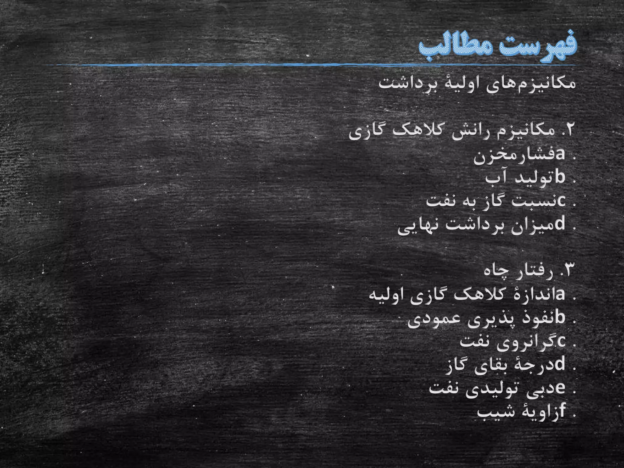 ‫مکانیزم‬‫های‬‫اولیة‬‫برداشت‬
2.‫گازی‬ ‫کالهک‬ ‫رانش‬ ‫مکانیزم‬
.a‫فشارمخزن‬
.b‫آب‬ ‫تولید‬
.c‫نفت‬ ‫به‬ ‫گاز‬ ‫نسبت‬
.d‫نهایی‬ ‫برداشت‬ ‫میزان‬
3.‫چاه‬ ‫رفتار‬
.a‫اندازة‬‫اولیه‬ ‫گازی‬ ‫کالهک‬
.b‫عمودی‬ ‫پذیری‬ ‫نفوذ‬
.c‫نفت‬ ‫گرانروی‬
.d‫درجة‬‫گاز‬ ‫بقای‬
.e‫نفت‬ ‫تولیدی‬ ‫دبی‬
.f‫زاویة‬‫شیب‬
 