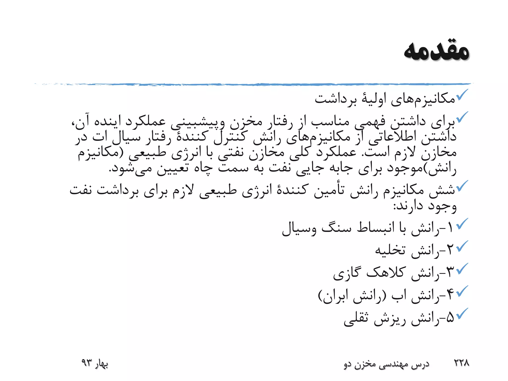 ‫مقدمه‬
‫مکانیزم‬‫های‬‫اولیة‬‫برداشت‬
‫مخزن‬ ‫رفتار‬ ‫از‬ ‫مناسب‬ ‫فهمی‬ ‫داشتن‬ ‫برای‬‫وپیشبینی‬‫عملکرد‬‫اینده‬،‫آن‬
‫از‬ ‫اطالعاتی‬ ‫داشتن‬‫مکانیزم‬‫های‬‫کنترل‬ ‫رانش‬‫کنندة‬‫سیال‬ ‫رفتار‬‫ات‬‫د‬‫ر‬
‫است‬ ‫الزم‬ ‫مخازن‬.‫طبیعی‬ ‫انرژی‬ ‫با‬ ‫نفتی‬ ‫مخازن‬ ‫کلی‬ ‫عملکرد‬(‫مکانی‬‫زم‬
‫رانش‬)‫برای‬ ‫موجود‬‫جابه‬‫می‬ ‫تعیین‬ ‫چاه‬ ‫سمت‬ ‫به‬ ‫نفت‬ ‫جایی‬‫شود‬.
‫رانش‬ ‫مکانیزم‬ ‫شش‬‫أمین‬‫ت‬‫کنندة‬‫ن‬ ‫برداشت‬ ‫برای‬ ‫الزم‬ ‫طبیعی‬ ‫انرژی‬‫فت‬
‫دارند‬ ‫وجود‬:
1-‫سنگ‬ ‫انبساط‬ ‫با‬ ‫رانش‬‫وسیال‬
2-‫تخلیه‬ ‫رانش‬
3-‫گازی‬ ‫کالهک‬ ‫رانش‬
4-‫رانش‬‫اب‬(‫رانش‬‫ابران‬)
5-‫ثقلی‬ ‫ریزش‬ ‫رانش‬
‫بهار‬93 ‫دو‬ ‫مخزن‬ ‫مهندسی‬ ‫درس‬ 228
 