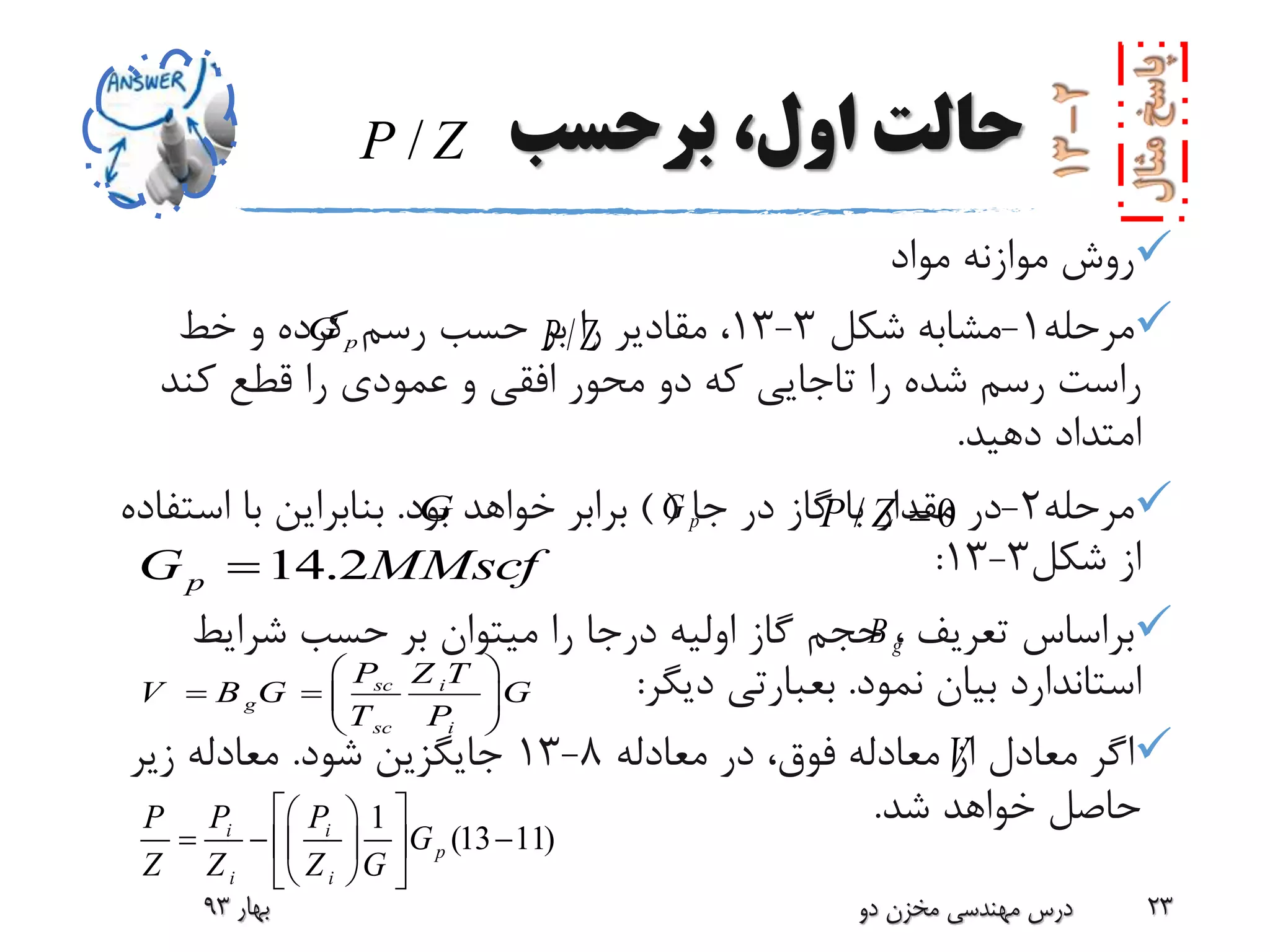 ‫برحسب‬ ،‫اول‬ ‫حالت‬
‫مواد‬ ‫موازنه‬ ‫روش‬
‫مرحله‬1-‫شکل‬ ‫مشابه‬3-13‫خط‬ ‫و‬ ‫کرده‬ ‫رسم‬ ‫حسب‬ ‫بر‬ ‫را‬ ‫مقادیر‬ ،
‫را‬ ‫شده‬ ‫رسم‬ ‫راست‬‫تاجایی‬‫کند‬ ‫قطع‬ ‫را‬ ‫عمودی‬ ‫و‬ ‫افقی‬ ‫محور‬ ‫دو‬ ‫که‬
‫دهید‬ ‫امتداد‬.
‫مرحله‬2-‫در‬‫جا‬ ‫در‬ ‫گاز‬ ‫با‬ ‫مقدار‬()‫بود‬ ‫خواهد‬ ‫برابر‬.‫استف‬ ‫با‬ ‫بنابراین‬‫اده‬
‫شکل‬ ‫از‬3-13:
‫تعریف‬ ‫براساس‬،‫شرایط‬ ‫حسب‬ ‫بر‬ ‫میتوان‬ ‫را‬ ‫درجا‬ ‫اولیه‬ ‫گاز‬ ‫حجم‬
‫نمود‬ ‫بیان‬ ‫استاندارد‬.‫بعبارتی‬‫دیگر‬:
‫معادله‬ ‫در‬ ،‫فوق‬ ‫معادله‬ ‫از‬ ‫معادل‬ ‫اگر‬8-13‫شود‬ ‫جایگزین‬.‫زیر‬ ‫معادله‬
‫شد‬ ‫خواهد‬ ‫حاصل‬.
‫بهار‬93 ‫دو‬ ‫مخزن‬ ‫مهندسی‬ ‫درس‬ 23
14.2pG MMscf
sc i
g
sc i
P Z T
V B G G
T P
 
   
 
1
(13 11)i i
p
i i
P PP
G
Z Z Z G
  
    
  
/P Z
G
pG /P Z
pG / 0P Z 
gB
V
 