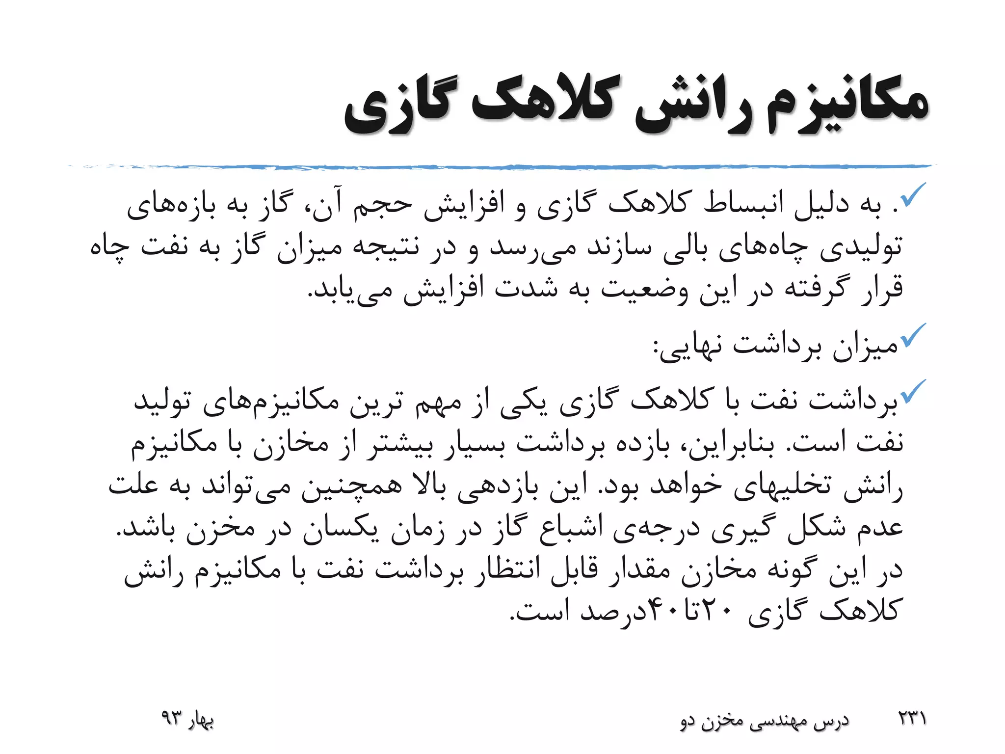 ‫گازی‬ ‫کالهک‬ ‫رانش‬ ‫مکانیزم‬
.‫به‬ ‫گاز‬ ،‫آن‬ ‫حجم‬ ‫افزایش‬ ‫و‬ ‫گازی‬ ‫کالهک‬ ‫انبساط‬ ‫دلیل‬ ‫به‬‫بازه‬‫های‬
‫چاه‬ ‫تولیدی‬‫می‬ ‫سازند‬ ‫بالی‬ ‫های‬‫نف‬ ‫به‬ ‫گاز‬ ‫میزان‬ ‫نتیجه‬ ‫در‬ ‫و‬ ‫رسد‬‫چاه‬ ‫ت‬
‫می‬ ‫افزایش‬ ‫شدت‬ ‫به‬ ‫وضعیت‬ ‫این‬ ‫در‬ ‫گرفته‬ ‫قرار‬‫یابد‬.
‫نهایی‬ ‫برداشت‬ ‫میزان‬:
‫ترین‬ ‫مهم‬ ‫از‬ ‫یکی‬ ‫گازی‬ ‫کالهک‬ ‫با‬ ‫نفت‬ ‫برداشت‬‫مکانیزم‬‫های‬‫تو‬‫لید‬
‫است‬ ‫نفت‬.‫با‬ ‫مخازن‬ ‫از‬ ‫بیشتر‬ ‫بسیار‬ ‫برداشت‬ ‫بازده‬ ،‫بنابراین‬‫مکانیزم‬
‫رانش‬‫تخلیهای‬‫بود‬ ‫خواهد‬.‫می‬ ‫همچنین‬ ‫باال‬ ‫بازدهی‬ ‫این‬‫ع‬ ‫به‬ ‫تواند‬‫لت‬
‫گیری‬ ‫شکل‬ ‫عدم‬‫درجه‬‫ی‬‫باشد‬ ‫مخزن‬ ‫در‬ ‫یکسان‬ ‫زمان‬ ‫در‬ ‫گاز‬ ‫اشباع‬.
‫ر‬ ‫مکانیزم‬ ‫با‬ ‫نفت‬ ‫برداشت‬ ‫انتظار‬ ‫قابل‬ ‫مقدار‬ ‫مخازن‬ ‫گونه‬ ‫این‬ ‫در‬‫انش‬
‫گازی‬ ‫کالهک‬20‫تا‬40‫است‬ ‫درصد‬.
‫بهار‬93 ‫دو‬ ‫مخزن‬ ‫مهندسی‬ ‫درس‬ 231
 