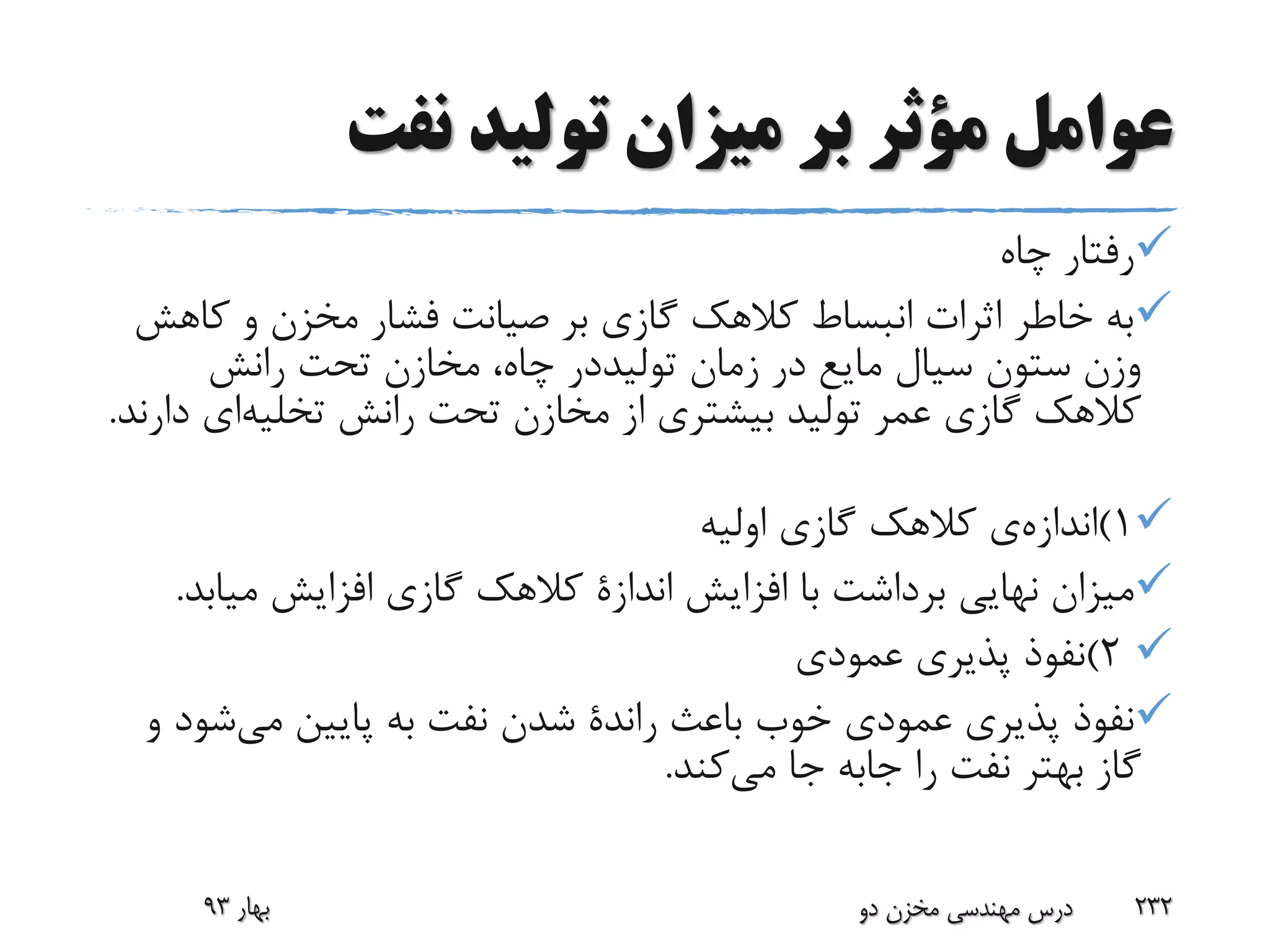 ‫نفت‬ ‫تولید‬ ‫میزان‬ ‫بر‬ ‫مؤثر‬ ‫عوامل‬
‫چاه‬ ‫رفتار‬
‫کا‬ ‫و‬ ‫مخزن‬ ‫فشار‬ ‫صیانت‬ ‫بر‬ ‫گازی‬ ‫کالهک‬ ‫انبساط‬ ‫اثرات‬ ‫خاطر‬ ‫به‬‫هش‬
‫زمان‬ ‫در‬ ‫مایع‬ ‫سیال‬ ‫ستون‬ ‫وزن‬‫تولیددر‬‫رانش‬ ‫تحت‬ ‫مخازن‬ ،‫چاه‬
‫رانش‬ ‫تحت‬ ‫مخازن‬ ‫از‬ ‫بیشتری‬ ‫تولید‬ ‫عمر‬ ‫گازی‬ ‫کالهک‬‫تخلیه‬‫ای‬‫دارند‬.
1)‫اندازه‬‫ی‬‫اولیه‬ ‫گازی‬ ‫کالهک‬
‫افزایش‬ ‫با‬ ‫برداشت‬ ‫نهایی‬ ‫میزان‬‫اندازة‬‫میاب‬ ‫افزایش‬ ‫گازی‬ ‫کالهک‬‫د‬.
2)‫عمودی‬ ‫پذیری‬ ‫نفوذ‬
‫باعث‬ ‫خوب‬ ‫عمودی‬ ‫پذیری‬ ‫نفوذ‬‫راندة‬‫می‬ ‫پایین‬ ‫به‬ ‫نفت‬ ‫شدن‬‫ش‬‫و‬ ‫ود‬
‫را‬ ‫نفت‬ ‫بهتر‬ ‫گاز‬‫جابه‬‫می‬ ‫جا‬‫کند‬.
‫بهار‬93 ‫دو‬ ‫مخزن‬ ‫مهندسی‬ ‫درس‬ 232
 