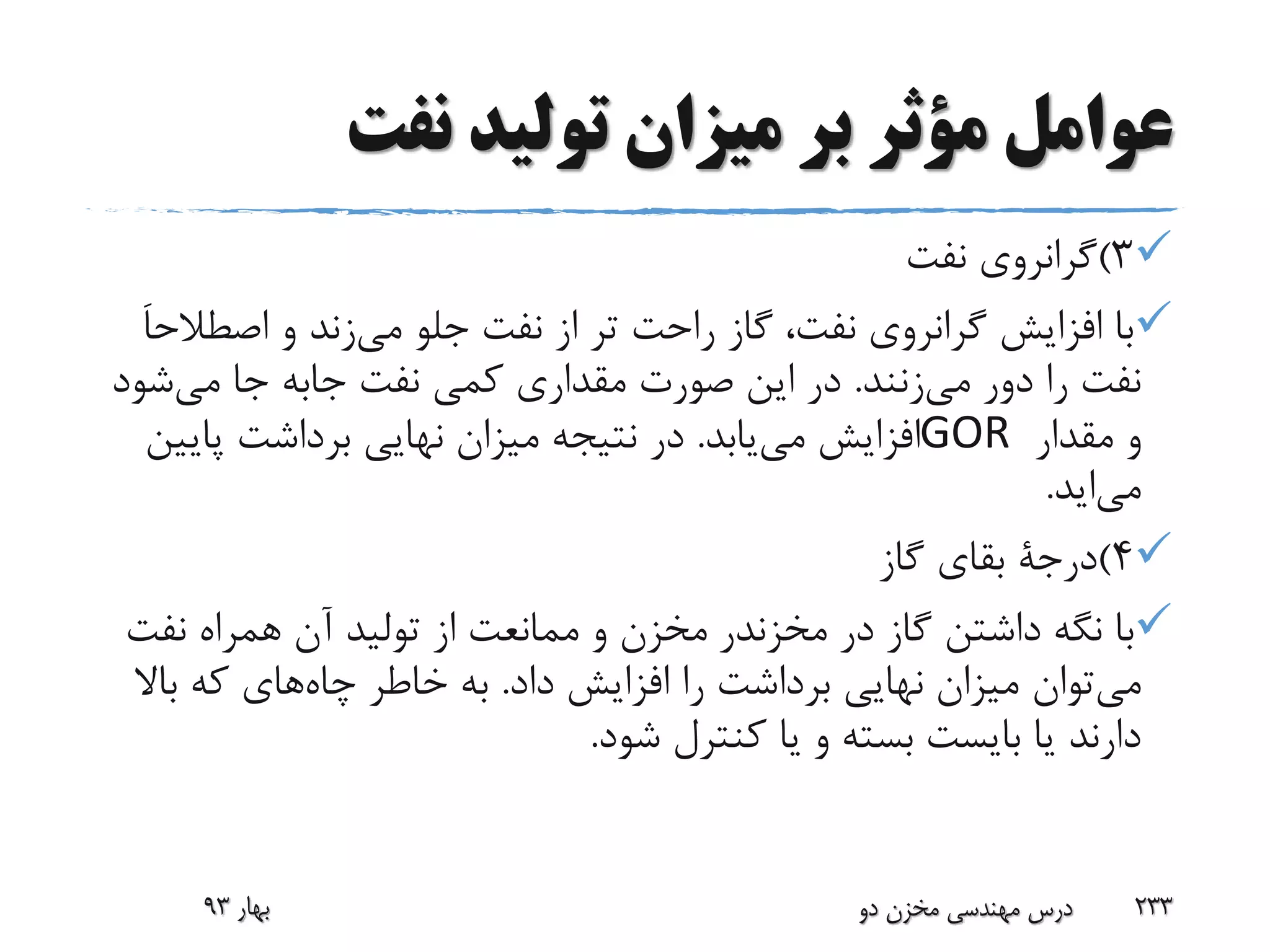 ‫نفت‬ ‫تولید‬ ‫میزان‬ ‫بر‬ ‫مؤثر‬ ‫عوامل‬
3)‫نفت‬ ‫گرانروی‬
‫جلو‬ ‫نفت‬ ‫از‬ ‫تر‬ ‫راحت‬ ‫گاز‬ ،‫نفت‬ ‫گرانروی‬ ‫افزایش‬ ‫با‬‫می‬‫زند‬‫و‬‫اصط‬َ‫ا‬‫الح‬
‫دور‬ ‫را‬ ‫نفت‬‫می‬‫زنند‬.‫نفت‬ ‫کمی‬ ‫مقداری‬ ‫صورت‬ ‫این‬ ‫در‬‫جابه‬‫می‬ ‫جا‬‫ش‬‫ود‬
‫مقدار‬ ‫و‬GOR‫می‬ ‫افزایش‬‫یابد‬.‫پای‬ ‫برداشت‬ ‫نهایی‬ ‫میزان‬ ‫نتیجه‬ ‫در‬‫ین‬
‫می‬‫اید‬.
4)‫درجة‬‫گاز‬ ‫بقای‬
‫در‬ ‫گاز‬ ‫داشتن‬ ‫نگه‬ ‫با‬‫مخزندر‬‫نف‬ ‫همراه‬ ‫آن‬ ‫تولید‬ ‫از‬ ‫ممانعت‬ ‫و‬ ‫مخزن‬‫ت‬
‫می‬‫داد‬ ‫افزایش‬ ‫را‬ ‫برداشت‬ ‫نهایی‬ ‫میزان‬ ‫توان‬.‫چاه‬ ‫خاطر‬ ‫به‬‫با‬ ‫که‬ ‫های‬‫ال‬
‫شود‬ ‫کنترل‬ ‫یا‬ ‫و‬ ‫بسته‬ ‫بایست‬ ‫یا‬ ‫دارند‬.
‫بهار‬93 ‫دو‬ ‫مخزن‬ ‫مهندسی‬ ‫درس‬ 233
 