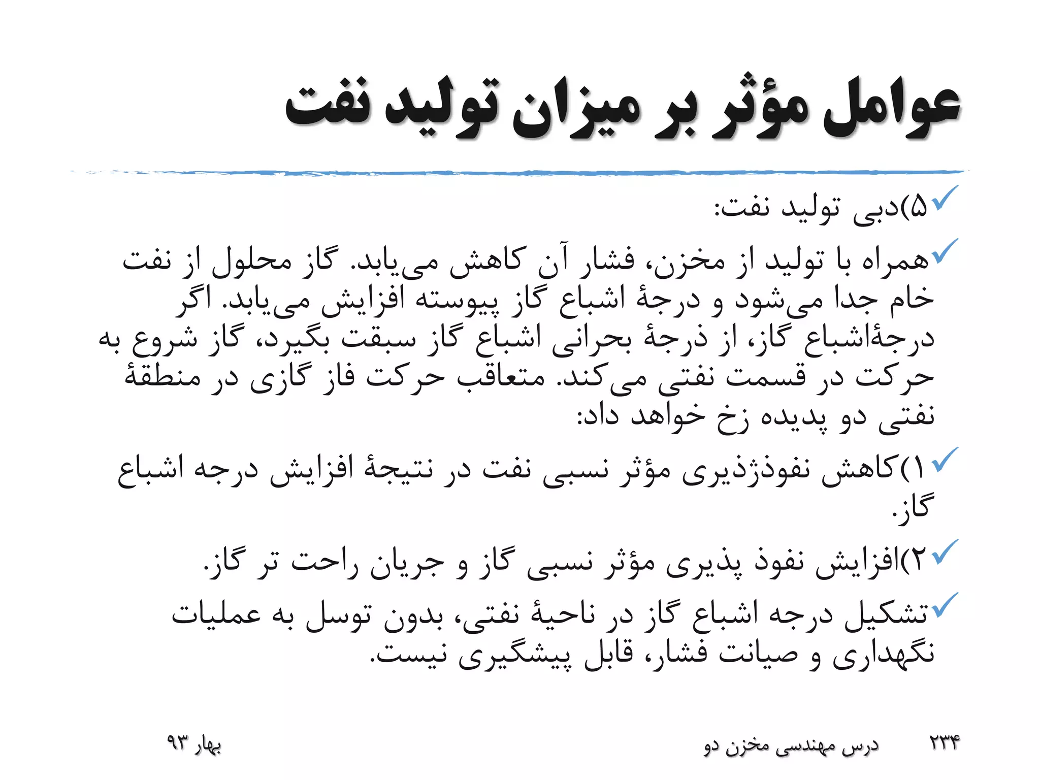 ‫نفت‬ ‫تولید‬ ‫میزان‬ ‫بر‬ ‫مؤثر‬ ‫عوامل‬
5)‫نفت‬ ‫تولید‬ ‫دبی‬:
‫می‬ ‫کاهش‬ ‫آن‬ ‫فشار‬ ،‫مخزن‬ ‫از‬ ‫تولید‬ ‫با‬ ‫همراه‬‫یابد‬.‫نفت‬ ‫از‬ ‫محلول‬ ‫گاز‬
‫می‬ ‫جدا‬ ‫خام‬‫و‬ ‫شود‬‫درجة‬‫می‬ ‫افزایش‬ ‫پیوسته‬ ‫گاز‬ ‫اشباع‬‫یابد‬.‫اگر‬
‫درجةاشباع‬‫از‬ ،‫گاز‬‫ذرجة‬‫ش‬ ‫گاز‬ ،‫بگیرد‬ ‫سبقت‬ ‫گاز‬ ‫اشباع‬ ‫بحرانی‬‫به‬ ‫روع‬
‫می‬ ‫نفتی‬ ‫قسمت‬ ‫در‬ ‫حرکت‬‫کند‬.‫در‬ ‫گازی‬ ‫فاز‬ ‫حرکت‬ ‫متعاقب‬‫منط‬‫قة‬
‫پدیده‬ ‫دو‬ ‫نفتی‬‫زخ‬‫داد‬ ‫خواهد‬:
1)‫کاهش‬‫نفوذژذیری‬‫در‬ ‫نفت‬ ‫نسبی‬ ‫مؤثر‬‫نتیجة‬‫اش‬ ‫درجه‬ ‫افزایش‬‫باع‬
‫گاز‬.
2)‫گاز‬ ‫تر‬ ‫راحت‬ ‫جریان‬ ‫و‬ ‫گاز‬ ‫نسبی‬ ‫مؤثر‬ ‫پذیری‬ ‫نفوذ‬ ‫افزایش‬.
‫در‬ ‫گاز‬ ‫اشباع‬ ‫درجه‬ ‫تشکیل‬‫ناحیة‬‫عملی‬ ‫به‬ ‫توسل‬ ‫بدون‬ ،‫نفتی‬‫ات‬
‫نیست‬ ‫پیشگیری‬ ‫قابل‬ ،‫فشار‬ ‫صیانت‬ ‫و‬ ‫نگهداری‬.
‫بهار‬93 ‫دو‬ ‫مخزن‬ ‫مهندسی‬ ‫درس‬ 234
 