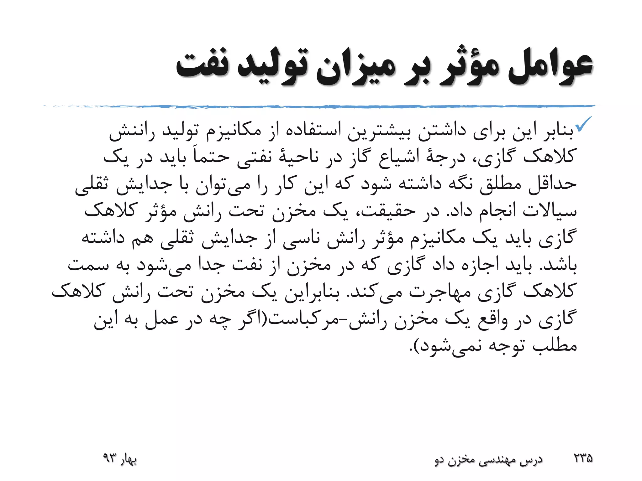 ‫نفت‬ ‫تولید‬ ‫میزان‬ ‫بر‬ ‫مؤثر‬ ‫عوامل‬
‫تولید‬ ‫مکانیزم‬ ‫از‬ ‫استفاده‬ ‫بیشترین‬ ‫داشتن‬ ‫برای‬ ‫این‬ ‫بنابر‬‫راننش‬
،‫گازی‬ ‫کالهک‬‫درجة‬‫اشیاع‬‫در‬ ‫گاز‬‫ناحیة‬‫نفتی‬َ‫ا‬‫حتم‬‫یک‬ ‫در‬ ‫باید‬
‫می‬ ‫را‬ ‫کار‬ ‫این‬ ‫که‬ ‫شود‬ ‫داشته‬ ‫نگه‬ ‫مطلق‬ ‫حداقل‬‫ث‬ ‫جدایش‬ ‫با‬ ‫توان‬‫قلی‬
‫داد‬ ‫انجام‬ ‫سیاالت‬.‫کالهک‬ ‫مؤثر‬ ‫رانش‬ ‫تحت‬ ‫مخزن‬ ‫یک‬ ،‫حقیقت‬ ‫در‬
‫رانش‬ ‫مؤثر‬ ‫مکانیزم‬ ‫یک‬ ‫باید‬ ‫گازی‬‫ناسی‬‫داش‬ ‫هم‬ ‫ثقلی‬ ‫جدایش‬ ‫از‬‫ته‬
‫باشد‬.‫می‬ ‫جدا‬ ‫نفت‬ ‫از‬ ‫مخزن‬ ‫در‬ ‫که‬ ‫گازی‬ ‫داد‬ ‫اجازه‬ ‫باید‬‫سمت‬ ‫به‬ ‫شود‬
‫می‬ ‫مهاجرت‬ ‫گازی‬ ‫کالهک‬‫کند‬.‫کال‬ ‫رانش‬ ‫تحت‬ ‫مخزن‬ ‫یک‬ ‫بنابراین‬‫هک‬
‫رانش‬ ‫مخزن‬ ‫یک‬ ‫واقع‬ ‫در‬ ‫گازی‬-‫مرکباست‬(‫این‬ ‫به‬ ‫عمل‬ ‫در‬ ‫چه‬ ‫اگر‬
‫توجه‬ ‫مطلب‬‫نمی‬‫شود‬.)
‫بهار‬93 ‫دو‬ ‫مخزن‬ ‫مهندسی‬ ‫درس‬ 235
 