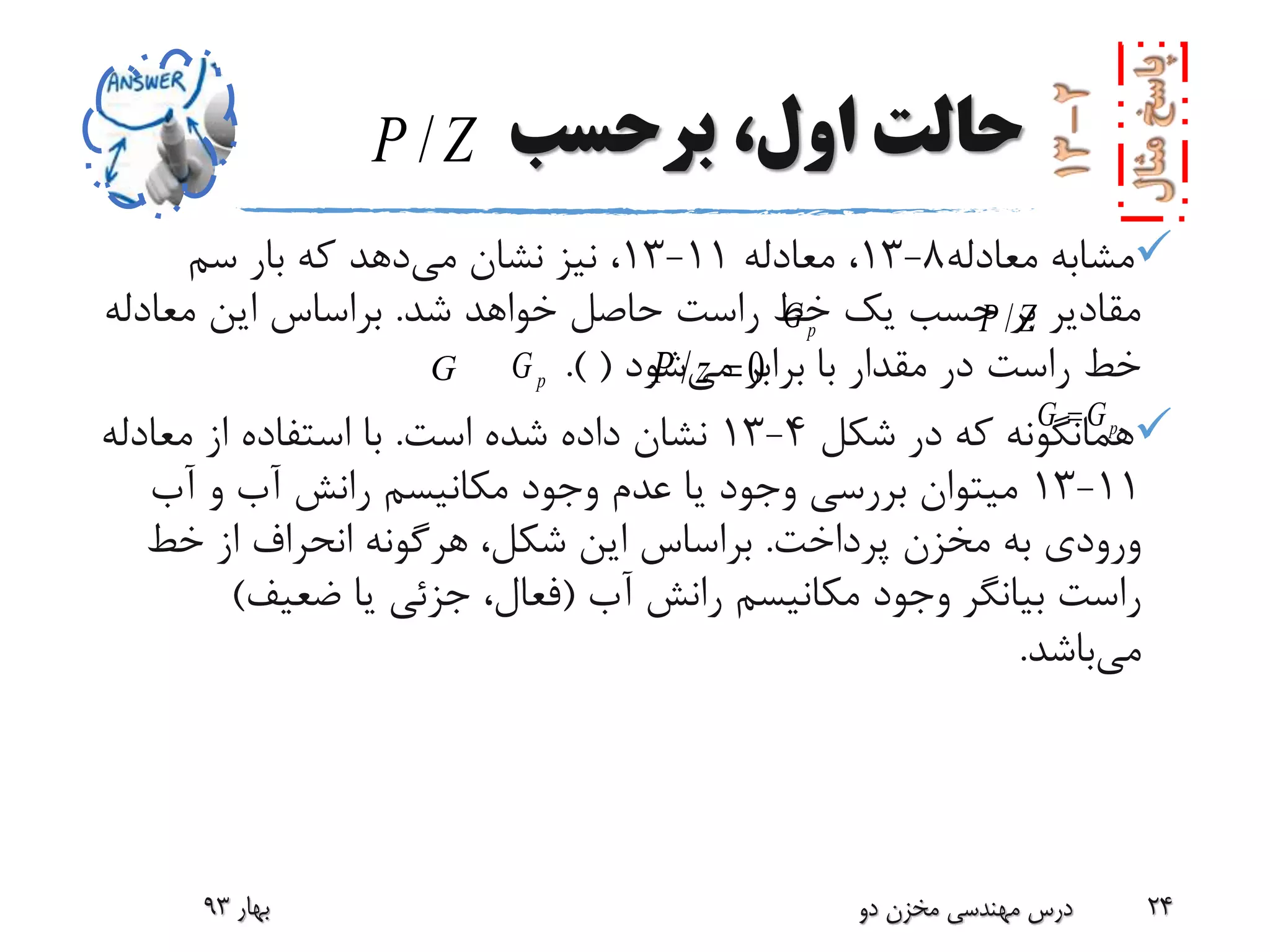 ‫برحسب‬ ،‫اول‬ ‫حالت‬
‫معادله‬ ‫مشابه‬8-13‫معادله‬ ،11-13‫می‬ ‫نشان‬ ‫نیز‬ ،‫سم‬ ‫بار‬ ‫که‬ ‫دهد‬
‫شد‬ ‫خواهد‬ ‫حاصل‬ ‫راست‬ ‫خط‬ ‫یک‬ ‫حسب‬ ‫بر‬ ‫مقادیر‬.‫معادل‬ ‫این‬ ‫براساس‬‫ه‬
‫با‬ ‫مقدار‬ ‫در‬ ‫راست‬ ‫خط‬‫می‬ ‫برابر‬‫شود‬(.)
‫شکل‬ ‫در‬ ‫که‬ ‫همانگونه‬4-13‫است‬ ‫شده‬ ‫داده‬ ‫نشان‬.‫معادله‬ ‫از‬ ‫استفاده‬ ‫با‬
11-13‫آب‬ ‫و‬ ‫آب‬ ‫رانش‬ ‫مکانیسم‬ ‫وجود‬ ‫عدم‬ ‫یا‬ ‫وجود‬ ‫بررسی‬ ‫میتوان‬
‫پرداخت‬ ‫مخزن‬ ‫به‬ ‫ورودی‬.‫خط‬ ‫از‬ ‫انحراف‬ ‫هرگونه‬ ،‫شکل‬ ‫این‬ ‫براساس‬
‫آب‬ ‫رانش‬ ‫مکانیسم‬ ‫وجود‬ ‫بیانگر‬ ‫راست‬(‫ضعیف‬ ‫یا‬ ‫جزئی‬ ،‫فعال‬)
‫می‬‫باشد‬.
‫بهار‬93 ‫دو‬ ‫مخزن‬ ‫مهندسی‬ ‫درس‬ 24
/P Z
/P ZpG
pGG
pG G
/ 0P z 
 