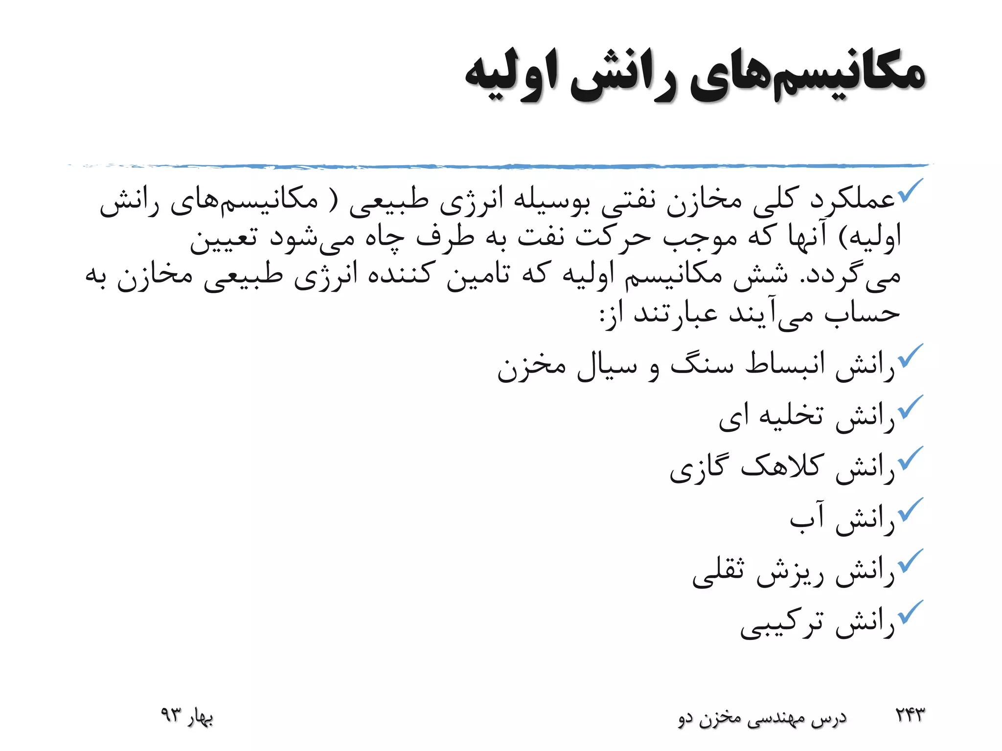 ‫مکانیسم‬‫اولیه‬ ‫رانش‬ ‫های‬
‫طبیعی‬ ‫انرژی‬ ‫بوسیله‬ ‫نفتی‬ ‫مخازن‬ ‫کلی‬ ‫عملکرد‬(‫مکانیسم‬‫رانش‬ ‫های‬
‫اولیه‬)‫می‬ ‫چاه‬ ‫طرف‬ ‫به‬ ‫نفت‬ ‫حرکت‬ ‫موجب‬ ‫که‬ ‫آنها‬‫تعیین‬ ‫شود‬
‫می‬‫گردد‬.‫م‬ ‫طبیعی‬ ‫انرژی‬ ‫کننده‬ ‫تامین‬ ‫که‬ ‫اولیه‬ ‫مکانیسم‬ ‫شش‬‫به‬ ‫خازن‬
‫حساب‬‫می‬‫آیند‬‫از‬ ‫عبارتند‬:
‫مخزن‬ ‫سیال‬ ‫و‬ ‫سنگ‬ ‫انبساط‬ ‫رانش‬
‫ای‬ ‫تخلیه‬ ‫رانش‬
‫گازی‬ ‫کالهک‬ ‫رانش‬
‫آب‬ ‫رانش‬
‫ثقلی‬ ‫ریزش‬ ‫رانش‬
‫ترکیبی‬ ‫رانش‬
‫بهار‬93 ‫دو‬ ‫مخزن‬ ‫مهندسی‬ ‫درس‬ 243
 