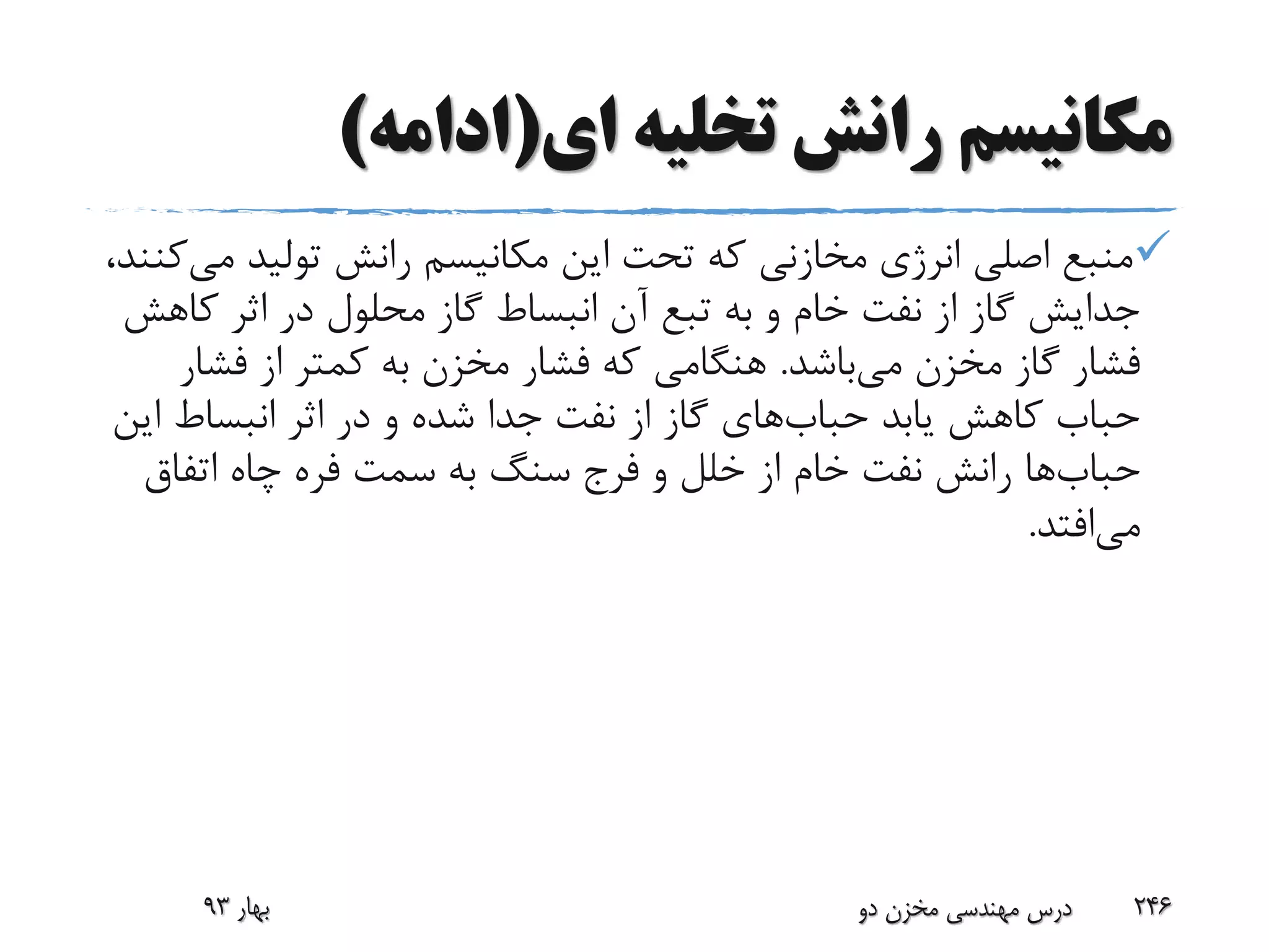 ‫ای‬ ‫تخلیه‬ ‫رانش‬ ‫مکانیسم‬(‫ادامه‬)
‫م‬ ‫تولید‬ ‫رانش‬ ‫مکانیسم‬ ‫این‬ ‫تحت‬ ‫که‬ ‫مخازنی‬ ‫انرژی‬ ‫اصلی‬ ‫منبع‬‫ی‬،‫کنند‬
‫ک‬ ‫اثر‬ ‫در‬ ‫محلول‬ ‫گاز‬ ‫انبساط‬ ‫آن‬ ‫تبع‬ ‫به‬ ‫و‬ ‫خام‬ ‫نفت‬ ‫از‬ ‫گاز‬ ‫جدایش‬‫اهش‬
‫می‬ ‫مخزن‬ ‫گاز‬ ‫فشار‬‫باشد‬.‫فش‬ ‫از‬ ‫کمتر‬ ‫به‬ ‫مخزن‬ ‫فشار‬ ‫که‬ ‫هنگامی‬‫ار‬
‫یابد‬ ‫کاهش‬ ‫حباب‬‫حباب‬‫های‬‫ا‬ ‫انبساط‬ ‫اثر‬ ‫در‬ ‫و‬ ‫شده‬ ‫جدا‬ ‫نفت‬ ‫از‬ ‫گاز‬‫ین‬
‫حباب‬‫ها‬‫اتفاق‬ ‫چاه‬ ‫فره‬ ‫سمت‬ ‫به‬ ‫سنگ‬ ‫فرج‬ ‫و‬ ‫خلل‬ ‫از‬ ‫خام‬ ‫نفت‬ ‫رانش‬
‫می‬‫افتد‬.
‫بهار‬93 ‫دو‬ ‫مخزن‬ ‫مهندسی‬ ‫درس‬ 246
 